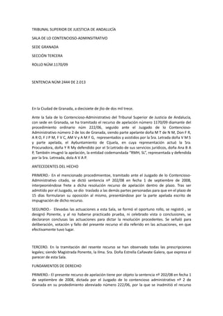 TRIBUNAL SUPERIOR DE JUESTICIA DE ANDALUCÍA
SALA DE LO CONTENCIOSO-ADMINSITRATIVO
SEDE GRANADA
SECCIÓN TERCERA
ROLLO NÚM.1170/09

SENTENCIA NÚM 2444 DE 2.013

En la Ciudad de Granada, a diecisiete de jlio de dos mil trece.
Ante la Sala de lo Contencioso-Administrativo del Tribunal Superior de Justicia de Andalucía,
con sede en Granada, se ha tramitado el recurso de apelación número 1170/09 diamante del
procedimiento ordinario núm 222/06, seguido ante el Juzgado de lo ContenciosoAdministrativo número 2 de los de Granada, siendo parte apelante doña M T de N M, Don F R,
A R O, F J P M, F V C, AM V y A M F G, representados y asistidos por la Sra. Letrada doña V M S
y parte apelada, el Ay6untamiento de Cijuela, en cuya representación actuó la Sra.
Procuradora, doña Y R My defendido por el Sr.Letrado de sus servicios jurídicos, doña Ana B A
P, También imugnó la apelación, la entidad codemandada “RMH, SL”, representada y defendida
por la Sra. Letreada, dola A V A P.
ANTECEDENTES DEL HECHO
PRIMERO.- En el mencionado procedimientoe, tramitado ante el Juzgado de lo ContenciosoAdministrativo citado, se dictó sentencia nº 202/08 en fecha 1 de septiembre de 2008,
interpeoniéndose frete a dicha resolución recurso de apelación dentro de plazo. Tras ser
admitido por el Juzgado, se dio traslado a las demás partes personadas para que en el plazo de
15 días formularan su oposición al mismo, presentándose por la parte apelada escrito de
impugnación de dicho recurso.
SEGUNDO.- Elevadas las actuaciones a esta Sala, se formó el oportuno rollo, se registró , se
designó Ponente, y al no haberse practicado prueba, ni celebrado vista o conclusiones, se
declararon conclusas las actuaciones para dictar la resolución procedentes. Se señaló para
deliberación, votación y fallo del presente recurso el día referido en las actuaciones, en que
efectivamente tuvo lugar.

TERCERO. En la tramitación del resente recurso se han observado todas las prescripciones
legales; siendo Magistrada Ponente, la Ilma. Sra. Doña Estrella Cañavate Galera, que expresa el
parecer de esta Sala.
FUNDAMENTOS DE DERECHO
PRIMERO.- El presente recurso de apelación tiene por objeto la sentencia nº 202/08 en fecha 1
de septiembre de 2008, dictada por el Juzgado de lo contencioso administrativo nº 2 de
Granada en su prodedimiento abreviado número 222/06, por la que se inadmitió el recurso

 