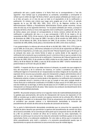 publicación del acto y podía dudarse si la fecha ﬁnal era la correspondiente a "ese día
siguiente", hace tiempo que la jurisprudencia es constante, consolidada y concluyente al
señalar que en orden ala regla "de fecha a fecha", para los plazos señalados por meses o por a
os el dies ad quem, en el mes de que se trate es el equivalente al de la notificación o
publicación. En síntesis este criterio que luego sería acogido por el art. 48.2 y 4, párrafo
segundo de la Ley 30/ l992 (RCL 1992, 2512, 2775 y), de Régimen Jurídico de las
Administraciones Públicas y Procedimiento Administrativo Común puede resumirse, incluso
antes de esta Ley, en los siguientes términos: "en los plazos señalados por meses, y aunque el
cómputo de fecha a fecha se inicie al día siguiente al de la notificación o publicación, el dia ﬁnal
de dichos plazos será siempre el correspondiente al mismo número ordinal del dia de la
notificación o publicación del mes o a o que corresponda ( SSTS 25 de mayo) y 21 de
noviembre de l985, 5572), 24 de marzo) y 26 de mayo de 1986, 3335), 30 de septiembre y 20
de diciembre de 1988, 12 de mayo de 1989, 2 de abril y 30 de octubre de 1999, 8432), 9 de
enero y 26 de febrero de 1991, 18 de febrero de 1994, 25 de octubre, 19 de julio) y 24 de
noviembre de 1995, 8344), 16 de julio) y 2 de diciembre de 1997, entre otras muchas)››.
Y con posterioridad a la reforma del articulo 48 de la LRJ-PAC (RCL 1992, 2512, 2775 y) por la
Ley 4/ 1999, de 13 de julio (, 329) hemos señalado en la STS de 26 de septiembre de 2000 que
«es doctrina mayoritaria y, en todo caso, actual de este Tribunal Supremo que (a fin de que no
se compute dos veces una misma fecha) el plazo se cuenta desde el día siguiente a la
notilicación de la resolución que se pretende recurrir y termina el dia en que se cumple el mes
pero contado desde la misma fecha de la notificación. ( Sentencias del Tribunal Supremo de 24
de marzo de 1999, 2353), 25 de octubre de 1995) y todas las en ella citadas; de 9 de enero de
1991) y de l8 de febrero de 1994); y auto de 30 de octubre de 1990." Criterio mantenido con
posterioridad en la STS de 4 de julio de 2001.”
CUARTO.- Y respecto del día en que debe iniciarse el cómputo, no puede mas que acogerse la
tesis del recurrente y de la sentencia de instancia, en cuanto a considerar que solo hay
notiﬁcación legal en el momento de ser recepcionados las textos íntegros de los Acuerdos, con
expresión de los recursos que proceden, plazo de interposición y órgano administrativo ante el
que deberán, en su caso interponerse. Sin embargo, conforme a la tesis expuesta en el
fundamento anterior, el plazo se cuenta desde el día siguiente a la notiﬁcación de la resolución
que se pretende recurrir y termina el día en que se cumple el mes pero contado desde la
misma fecha de la notificación (notificado el 4-8-2005) el plazo vencía el 4-9-2005 pero al ser
este día inhábìl por se domingo, el último día del plazo era el 5-9-2005 con lo ìual el recurso de
interposición se interpuso dentro de plazo. Tales razones nos conducen ala desestimación de la
causa de inadmisibilidad planteada.
QUINTO.- No procede tampoco estimar en el segundo motivo de inadmisibilidad planteado por
la apelada pues precisamente, del escrito de interposición del recurso de reposición el 5-82005 se constata que se pide la revisión con expresa mención de los artículos 89 y 190 de la
LOUA (pag 8) y también en la demanda (folio 70 de las actuaciones) con solicitud de revisión,
al considerar que procede ordenar a la Administración demandada la incoación del
procedimiento de revisión de oficio de los Acuerdos de concesión de licencias .
Por su parte la Administración demandada consideraba que no concurrían los supuestos de
nulidad de pleno derecho que permitirían la apertura del procedimiento de revisión de oficio
de la licencia concedida. Así se concreta por dicha parte que la conjunción de los arts l89, l85 2
b) y l8l.l no permiten la revisión de oficio de la licencia ante los vicios reprochados. En
particular se estima que no concurren las notas de vulneración manifiesta y grave en los vicios
reprochados frente a la ordenación establecida. Por otro lado se afirma que la incoación de
dicho procedimiento sería inútil y contrario a la economía procedimental puesto que el
Ayuntamiento no aprecia de antemano la concurrencia de causa de nulidad alguna.

 