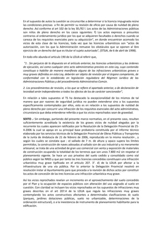 En el supuesto de autos la cuestión se circunscribe a determinar si la licencia impugnada reúne
las condiciones precisas a fin de permitir su revisión de oficio por causa de nulidad de pleno
derecho .Así conforme al art 102 de la ley 30./92 l. Los actos de las Administraciones públicas
son niilos de pleno derecho en los casos siguientes: f) Los actos expresos o presuntos
contrarios al ordenamiento jurídico por los que se adquieren facultades o derechos cuando se
carezca de los requisitos esenciales para su adquisición", en donde encuentran acomodo los
vicios de esta clase de las licencias, toda vez que las licencias urbanísticas son "actos de
autorización, con los que la Administración remueve los obstáculos que se oponen al ibre
ejercicio de un derecho del que es titular el sujeto autorizado", (STSJA, de 6 de abril de 1998).
En todo ello abunda el artículo 190 de la LOUA al referir que,
"1 . Sin perjuicio de lo dispuesto en el artículo anterior, las licencias urbanísticas y las órdenes
de ejecución, así como cualquier otro acto administrativo previsto en esta Ley, cuyo contenido
constituya o habilite de manera maniﬁesta alguna de las infracciones urbanísticas graves o
muy graves definidas en esta Ley, deberán ser objeto de revisión por el órgano competente, de
conformidad con lo establecido en legislación reguladora del Régimen Jurídico de las
Administraciones Públicas y del procedimiento Administrativo Común.
2. Los procedimientos de revisión, a los que se reﬁere el apartado anterior, o de declaración de
Iesividad serán independientes a todos los efectos de los de carácter sancionador",
En relación a tales supuestos el TS ha destacado la excepcionalidad de los mismos de tal
manera que por razones de seguridad jurídica no pueden extenderse sino a los supuestos
especificamente contemplados por ellos, esto es en relación a los supuestos de nulidad de
pleno derecho por concurrir una infracción de los requisitos esenciales del acto administrativo,
circunstancia que deba entenderse referida a que los vicios reprochados sean de gravedad.
SEXTO .- Sin embargo, partiendo del presente marco normativo, en el presente caso, resultan
suficientemente acreditada la existencia de los graves vicios de nulidad alegados por la
recurrente los cuales aparecen ratificados por la Resolución de la Delegación Provincial de 254-2006 la cual se apoya en su principal base probatoria constituida por el informe técnico
elaborado por los servicios técnicos de la Delegación Provincial de Obras Públicas y Transportes
de la Junta de Andalucía de 21 de febrero de 2006, reproducido en la misma resolución , y
según los cuales se constata que : el vallado de 7 m. de altura y opaco supera los límites
permitidos, la construcción de naves adosadas al vallado son de uso industrial y no meramente
artesanal, se trata de una actividad de gran uso comercial con venta y exposición de materiales
de construcción ocupando la totalidad de los terrenos que son unos 7.800 m2 sin respetar el
planeamiento vigente. Se hace un uso privativo del suelo cedido y consolidado como vial
público según las NNSS y que por tanto las tres licencias concedidas constituyen una infracción
urbanística muy grave tipiﬁcada en el articulo 207. 3°. d) de la LOUA por afectar a la
infraestructura de una vía pública. Por Io anterior la Delegación Provincial resolvió en
resolución instar al Ayuntamiento para que proceda a la revisión de dichos actos por constituir
los actos de concesión de las tres licencias una infracción urbanística muy grave.
Así los vicios reprochados revelan un incremento en el aprovechamiento del suelo concedido
por el Plan y Ia ocupación de espacios públicos con alteración del uso asignado al suelo en
cuestión. Con claridad se incluyen los vicios reprochados en los supuestos de infracciones muy
graves descritas en el art 207.4 de la LOUA que regula las infracciones muy graves
contemplando los actos constructivos afectantes a determinadas clasificaciones dc suelo
(parques, jardines dotaciones públicas, suelo no urbanizable, determinaciones de la
ordenación estructural), o a la inexistencia de instrumento de planeamiento habilitante para la
ediﬁcación.

 