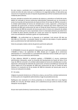 De esta manera y partiendo de la excepcionalidad del remedio constituido por la vía de
revisión de oficio de actos nulos por su incidencia en la seguridad jurídica, la Sala estima que
concurre en el supuesto de autos el requisito de gravedad para afirmar la existencia del vicio de
nulidad de pleno derecho.
Así pues, procede la anulación de la sentencia de instancia y, entrando en el fondo del asunto,
deberá ser estimado el recurso contencioso administrativo interpuesto por los recurrentes y
anular los Acuerdos del Ayuntamiento de Cijuela de fecha 19 de mayo de 2003 de concesión a
la entidad codemandada de licencia de actividad para la venta, exposición y almacenaje de
materiales de construcción, la licencia concedida por resolución del mismo órgano de 22 de
diciembre de 2003 para construcción de nave en Cortijo de Santa Filomena y la resolución de
26 de octubre de 2004 de concesión de licencia para cercar la misma con colocación de vallado
pues estima la Sala que los vicios reprochados reúnen la intensidad suficiente para determinar
la nulidad de pleno derecho invocada por cuanto que reúnen los requisitos de presentarse
como una contradicción manifiesta y grave con el planeamiento.
SÉPTIMO .- De conformidad con lo dispuesto en el apartado 2 del articulo 139 dela Ley
29/1.998, de 13 de Julio , no procede imponer las costas de esta alzada a la parte apelante
pues sus pretensiones han sido totalmente estimadas .
Vistos los preceptos citados y demás de general y pertinente aplicación
FALL0
Iº.-ESTIMAMOS el recurso de apelación interpuesto por la parte apelante, contra la sentencia
n°202/08 en fecha 1 de septiembre de 2008, dictada por el Juzgado de lo contencioso
administrativo 11° 2 de Granada en su procedimiento abreviado número 222/06, por la que se
inadmitió el recurso contencioso administrativo.
2°.-Que debemos ANULAR la sentencia apelada y ESTIMANDU el recurso contencioso
administrativo interpuesto, anular los Acuerdos del Ayuntamiento de Cijuela de fecha 19 de
mayo de 2003 de concesión a la entidad codemandada de licencia de actividad para la venta,
exposición y almacenaje de materiales de construcción, la licencia concedida por resolución del
mismo órgano de 22 de diciembre de 2003 para construcción de nave en Cortijo de Santa
Filomena y la resolución de 26 de octubre de 2004 de concesión de licencia para cercar la
misma con colocación de vallado.
3º.- Sin costas.
Intégrese la presente Sentencia en el libro de su clase y, una vez ﬁrme, remitase testimonio de
la misma junto con el expediente administrativo al lugar de procedencia de este.
Notifiquese esta resolución en la forma prevenida en el artículo 248.4 de la Ley Orgánica
6/1985, de 1 de julio, del Poder Judicial, con la advertencia de que contra la misma no cabe
interponer recurso alguno.

Así por esta nuestra Sentencia, la pronunciamos, mandamos y firmamos

 