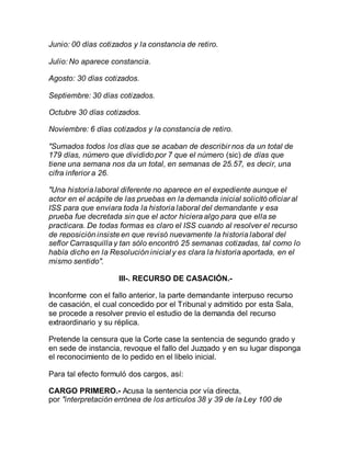 Junio: 00 días cotizados y la constancia de retiro.
Julio: No aparece constancia.
Agosto: 30 días cotizados.
Septiembre: 30 días cotizados.
Octubre 30 días cotizados.
Noviembre: 6 días cotizados y la constancia de retiro.
"Sumados todos los días que se acaban de describir nos da un total de
179 días, número que dividido por 7 que el número (sic) de días que
tiene una semana nos da un total, en semanas de 25.57, es decir, una
cifra inferior a 26.
"Una historia laboral diferente no aparece en el expediente aunque el
actor en el acápite de las pruebas en la demanda inicial solicitó oficiar al
ISS para que enviara toda la historia laboral del demandante y esa
prueba fue decretada sin que el actor hiciera algo para que ella se
practicara. De todas formas es claro el ISS cuando al resolver el recurso
de reposición insiste en que revisó nuevamente la historia laboral del
seflor Carrasquilla y tan sólo encontró 25 semanas cotizadas, tal como lo
había dicho en la Resolución inicial y es clara la historia aportada, en el
mismo sentido".
III-. RECURSO DE CASACIÓN.-
Inconforme con el fallo anterior, la parte demandante interpuso recurso
de casación, el cual concedido por el Tribunal y admitido por esta Sala,
se procede a resolver previo el estudio de la demanda del recurso
extraordinario y su réplica.
Pretende la censura que la Corte case la sentencia de segundo grado y
en sede de instancia, revoque el fallo del Juzgado y en su lugar disponga
el reconocimiento de lo pedido en el libelo inicial.
Para tal efecto formuló dos cargos, así:
CARGO PRIMERO.- Acusa la sentencia por vía directa,
por "interpretación errónea de los artículos 38 y 39 de la Ley 100 de
 