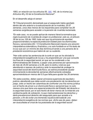 1993, en relación con los artículos 50, 141, 142, de la misma Ley.
Artículos 48 y 53 de la Constitución Nacional".
En el desarrollo adujo el censor:
"El Tribunal encontró demostrado que el asegurado había aportado
dentro del año anterior a la estructuración de la invalidez, 25.57
semanas, unos días menos de los requeridos para completar las 26
semanas exigidas para acceder a la pensión de invalidez reclamada.
"En este caso, no se puede aplicar de manera literal la normativa que
regla la pensión de invalidezde origen no profesional, esto es, el artículo
39 de la Ley 100 de 1993, toda vez que los principios de equidad,
proporcionalidad y la especial protección Estatal para los disminuidos
físicos y sensoriales (Art. 13 Constitución Nacional) impone una solución
interpretativa sistemática y finalística, y no solo fundada en el frio texto de
la Ley que por un mínimo de días termina privando a una persona de la
prestación económica que habrá de ser su sustento.
"Han sido varias las sentencias de la corte en que se ha obviado la
interpretación exegética de la Ley y ha propendido por una que consulta
los fines de la seguridad social, en que se ha condenado a las
Administradoras del Sistema, a pagar unas pensiones por aproximación
de más de 25,50 semanas a la 26, pero lo cierto y claro es que
atendiendo a razones de justicia y ante la necesidad de proteger la
seguridad social del disminuido físico, se estima procedente ajustar
mínimamente la densidad de semanas efectivamente cotizadas,
aproximándolas en menos del 0.5 que falta para ajustar las 26 semanas.
"En estos eventos, deben operar principios superiores de equidad y
justicia, atendiendo que debe existir una ponderación de los derechos en
juego, ante un hecho tan calamitoso de confrontar una fría norma jurídica
con el hecho de privar a un disminuido físico o sensorial (que no solo
merece sino que tiene una especial protección del Estado) del derecho a
la seguridad social, por el solo hecho de tener menos de la mitad de una
centésima parte de cotización, lo que implica balancear los derechos y
darle prevalencia al derecho del asegurado para que acceda a la
pensión, a fin de evitar una tremenda injusticia derivada de una
interpretación exegética de las normas que -dicho sea de paso- deben
ser auscultadas al crisol de los postulados de la seguridad social".
 