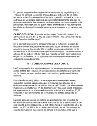 El opositor respondió los cargos en forma conjunta y esgrimió que el
Tribunal no cometió los yerros endilgados, por el hecho de no haber
aproximado la cifra que resultó al hacer la operación aritmética como si
se tratara de un simple capricho, pues si matemáticamente el actor no
alcanzó a completar las semanas mínimas requeridas para acceder a la
prestación, mal podría el Ad quem haber promediado el resultado para
beneficiarlo, desequilibrando la balanza para favorecer a un extremo del
litigio.
CARGO SEGUNDO.- Acusa la sentencia por "infracción directa, los
artículos 38, 39, 50, 141 y 142 de la Ley 100 de 1993. Artículos 48 y 53
de la Constitución Nacional".
En la demostración afirma el recurrente que el Ad quem, a pesar de
encontrar que el asegurado había cotizado 25,57 semanas en el año
anterior a que se le estructuró la invalidez y que esa cotización ha de
aproximarse a 26 por una simple operación aritmética, se rebeló contra el
artículo 39 de la Ley 100 de 1993 que regla la pensión por invalidez de
origen no profesional, al no aplicarla a un caso que evidentemente se
encuentra regulado por ella.
IV -. CONSIDERACIONES DE LA CORTE.-
La Corte procederá al estudio conjunto de los dos cargos que se elevan
contra el fallo del Tribunal en atención que se encaminan por la misma
vía, la directa, acusan similar elenco normativo y pretenden idéntico
objetivo.
Dada la orientación jurídica de los cargos se han de admitir como
supuestos fácticos establecidos por el Tribunal: que al actor se le
dictaminó una merma de capacidad laboral del 72,40%, que el estado de
invalidez se estructuró el 17 de diciembre de 1997, que cotizó al Instituto
para pensiones en el año inmediatamente anterior a la invalidez 25,57
semanas, y que al momento de la invalidez no estaba cotizando al
sistema.
La regla general es que en materia de prestaciones por invalidez, la
normatividad aplicable es la vigente al momento de la estructuración de
ese estado. En consecuencia, el sub lite se rige por los artículos 38 y 39
de la Ley 100 de 1993, en su redacción original. No se discute aquí el
estado de invalidez, pues como se señaló el Tribunal asentó que la
 