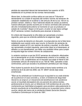 pérdida de capacidad laboral del demandante fue superior al 50%
establecido en la primera de las normas mencionadas.
Ahora bien, la discusión jurídica radica en que para el Tribunal el
demandante no cumple el requisito del número mínimo de semanas de
cotización establecido en el literal b) del artículo 39 de la Ley 100 en su
primera versión, relativo a "Que habiendo dejado de cotizar al sistema,
hubiere efectuado aportes durante por lo menos veintiséis (26) semanas
del año inmediatamente anterior al momento en que se produzca el
estado de invalidez". Según el Ad quem, el actor en ese lapso sufragó
25,57 semanas número insuficiente para alcanzar el derecho.
En criterio del impugnante la cifra debe ser aproximada al entero
siguiente, para que se entienda satisfecha la exigencia legal.
Sobre el punto de derecho en discusión, la jurisprudencia de la Sala tiene
establecido que cuando como aquí ocurre, la fracción de semanas de
cotización supera el 0.5, por razones de justicia y equidad, la cifra debe
ser aproximada al entero siguiente, para evitar dejar en el desamparo al
afiliado o a sus beneficiarios, por faltar una cantidad ínfima para cumplir
el requisito legal de número mínimo de cotizaciones.
Lo anterior conduce a que las 25,57 semanas de cotización efectuadas
por el demandante en el año inmediatamente anterior a la invalidez, se
aproximen a 26, cumpliéndose así el requisito que exige el literal b) del
comentado artículo 39 original de la Ley 100 de 1993, aplicable a esta
controversia, para que acceda a la prestación periódica por ese riesgo.
Para ilustrar la posición de la Corte sobre el tema basta remitirse a la
sentencia de 8 de abril de 2008, rad. N° 28547 donde dejó estas
enseñanzas:
"Bien se ha señalado por la doctrina que la equidad no es nada distinto
de la justicia en el caso concreto y, si bien, el Sistema de Seguridad
Social no se erige en un mecanismo de beneficencia ni de asistencia
social, el resultado denegatorio de una pensión de sobrevivientes,
perteneciente al mismo, por un faltante de 0.29 centésimas de una cifra,
ciertamente que habilitaban al juzgador para ponderar adecuadamente la
tensión resultante de la literalidad normativa con la equidad como criterio
auxiliar, dentro del marco de la calidad de Estado Social de Derecho
insuflado a Colombia por la Carta de 1991.
 