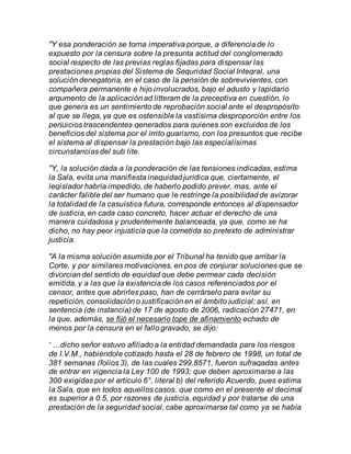 "Y esa ponderación se torna imperativa porque, a diferencia de lo
expuesto por la censura sobre la presunta actitud del conglomerado
social respecto de las previas reglas fijadas para dispensar las
prestaciones propias del Sistema de Seguridad Social Integral, una
solución denegatoria, en el caso de la pensión de sobrevivientes, con
compañera permanente e hijo involucrados, bajo el adusto y lapidario
argumento de la aplicación ad litteram de la preceptiva en cuestión, lo
que genera es un sentimiento de reprobación social ante el despropósito
al que se llega, ya que es ostensible la vastísima desproporción entre los
perjuicios trascendentes generados para quienes son excluidos de los
beneficios del sistema por el írrito guarismo, con los presuntos que recibe
el sistema al dispensar la prestación bajo las especialísimas
circunstancias del sub lite.
"Y, la solución dada a la ponderación de las tensiones indicadas, estima
la Sala, evita una manifiesta inequidad jurídica que, ciertamente, el
legislador habría impedido, de haberlo podido prever, mas, ante el
carácter falible del ser humano que le restringe la posibilidad de avizorar
la totalidad de la casuística futura, corresponde entonces al dispensador
de justicia, en cada caso concreto, hacer actuar el derecho de una
manera cuidadosa y prudentemente balanceada, ya que, como se ha
dicho, no hay peor injusticia que la cometida so pretexto de administrar
justicia.
"A la misma solución asumida por el Tribunal ha tenido que arribar la
Corte, y por similares motivaciones, en pos de conjurar soluciones que se
divorcian del sentido de equidad que debe permear cada decisión
emitida, y a las que la existencia de los casos referenciados por el
censor, antes que abrirles paso, han de cerrárselo para evitar su
repetición, consolidación o justificación en el ámbito judicial; así, en
sentencia (de instancia) de 17 de agosto de 2006, radicación 27471, en
la que, además, se fijó el necesario tope de afinamiento echado de
menos por la censura en el fallo gravado, se dijo:
‘ …dicho señor estuvo afiliado a la entidad demandada para los riesgos
de I.V.M., habiéndole cotizado hasta el 28 de febrero de 1998, un total de
381 semanas (folios 3), de las cuales 299.8571, fueron sufragadas antes
de entrar en vigencia la Ley 100 de 1993; que deben aproximarse a las
300 exigidas por el artículo 6°, literal b) del referido Acuerdo, pues estima
la Sala, que en todos aquellos casos, que como en el presente el decimal
es superior a 0.5, por razones de justicia, equidad y por tratarse de una
prestación de la seguridad social, cabe aproximarse tal como ya se había
 