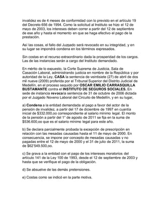 invalidez es de 4 meses de conformidad con lo previsto en el artículo 19
del Decreto 656 de 1994. Como la solicitud al Instituto se hizo el 12 de
mayo de 2003, los intereses deben correr a partir del 12 de septiembre
de ese año y hasta el momento en que se haga efectivo el pago de la
prestación.
Así las cosas, el fallo del Juzgado será revocado en su integridad, y en
su lugar se impondrá condena en los términos expresados.
Sin costas en el recurso extraordinario dada la prosperidad de los cargos.
Las de las instancias serán a cargo del Instituto demandado.
En mérito de lo expuesto, la Corte Suprema de Justicia, Sala de
Casación Laboral, administrando justicia en nombre de la República y por
autoridad de la Ley, CASA la sentencia de veintisiete (27) de abril de dos
mil nueve (2009) proferida por el Tribunal Superior del Distrito Judicial de
Medellín, en el proceso seguido por OSCAR EMILIO CARRASQUILLA
BUSTAMANTE contra el INSTITUTO DE SEGUROS SOCIALES. En
sede de instancia revoca la sentencia de 31 de octubre de 2006 dictada
por el Juzgado Noveno Laboral del Circuito de Medellín, y en su lugar,
a) Condena a la entidad demandada al pago a favor del actor de la
pensión de invalidez, a partir del 17 de diciembre de 1997 en cuantía
inicial de $332.000,oo correspondiente al salario mínimo legal. El monto
de la pensión a partir del 1° de agosto de 2011 se fija en la suma de
$536.600,oo que es el salario mínimo legal para este año.
b) Se declara parcialmente probada la excepción de prescripción en
relación con las mesadas causadas hasta el 11 de mayo de 2000. En
consecuencia, se impone por concepto de mesadas causadas y no
pagadas entre el 12 de mayo de 2000 y el 31 de julio de 2011, la suma
de $62’549.500,oo.
c) Se grava a la entidad con el pago de los intereses moratorios del
artículo 141 de la Ley 100 de 1993, desde el 12 de septiembre de 2003 y
hasta que se verifique el pago de la obligación.
d) Se absuelve de las demás pretensiones.
e) Costas como se indicó en la parte motiva.
 