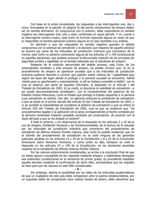 Expediente 1566-2011   10


        Con base en lo antes considerado, las respuestas a las interrogantes uno, dos y
cinco, formuladas en el párrafo 16 (página 9) del escrito introductorio de amparo deben
ser en sentido afirmativo. En congruencia con lo anterior, debe responderse en sentido
negativo las interrogantes tres, seis y siete, contenidas en aquel párrafo. Y en cuanto a
la interrogante número cuatro, esta Corte no formula respuesta alguna en razón de que
lo respondido no tendría aplicación práctica alguna en el caso sometido a su análisis.
        En atención a que las respuestas en sentido negativo guardan la debida
congruencia con la solicitud de extradición y la decisión que respecto de aquella solicitud
se asumió por parte de los tribunales de jurisdicción ordinaria que conocieron de la
misma, esta Corte no advierte vulneración alguna de los artículos 27 y 149 constitucional
en aquellas decisiones, que pudiese provocar la denunciada violación de los principios de
seguridad jurídica y legalidad, en el sentido esbozado por el solicitante de amparo.
        Respecto de la violación denunciada del debido proceso, esta Corte, de los
antecedentes remitidos a este proceso de amparo, ha podido concluir que: a) en el
procedimiento de amparo se aportaron pruebas que a los tribunales de jurisdicción
ordinaria pudieron llevarles a concluir que podrían existir indicios de ― culpabilidad que,
según las leyes del lugar donde el prófugo ó la persona acusada se encuentre, habría
mérito para su aprehensión y enjuiciamiento, si allí se hubiera cometido el delito ‖, con lo
cual se observó, por parte de aquellos tribunales, lo dispuesto en el artículo I del
Tratado de Extradición de 1903; b) se contó, al discutirse la viabilidad de extradición –y
así quedó documentalmente acreditado— con el consentimiento del gobierno de los
Estados Unidos Mexicanos, como el Estado que entregó al Estado requerido a la persona
cuya extradición se solicita. Con ello, no aplicaría entonces la prohibición de extradición
a que se alude en el primer párrafo del artículo III del Tratado de Extradición de 1903; y
c) se acreditó la imposibilidad de accederse al petitorio de extradición a que se refiere el
artículo VIII del Tratado de Extradición de 1903, cual es que se evidencie que ― los
procedimientos legales ó la aplicación de la pena correspondiente al hecho cometido por
la persona reclamada hubieren quedado excluidos por prescripción, de acuerdo con la
leyes del país a que se ha dirigido el reclamo ‖.
        A todo lo anterior, y en observancia de lo dispuesto en los artículos 2 y 42 de la
Ley de Amparo, Exhibición Personal y de Constitucionalidad, de la lectura de lo actuado
por los tribunales de jurisdicción ordinaria que conocieron del procedimiento de
extradición de Alfonso Antonio Portillo Cabrera, esta Corte ha podido evidenciar que en
el trámite del procedimiento de extradición no se violó ninguna de las garantías
judiciales aludidas en los artículos 12 y 29 de la Constitución y 8 y 25 de la Convención
Americana sobre Derechos Humanos, y como antes se dijo, tampoco se violó lo
dispuesto en los artículos 27 y 149 de la Constitución, en las decisiones asumidas
respecto de la extradición de Alfonso Antonio Portillo Cabrera.
        Por las razones anteriormente consideradas, se arriba a la conclusión final de que
no existe agravio susceptible de ser reparado mediante amparo, y habiéndose denegado
esa pretensión constitucional en la sentencia de primer grado, es procedente respaldar
aquella decisión mediante la confirmación de dicho fallo, precisándose que tal respaldo
se hace pero por las razones en este fallo consideradas.
                                           -V-
        Sin embargo, abierta la posibilidad por los fallos de los tribunales guatemaltecos
de que un ciudadano de este país deba comparecer ante la justicia estadounidense, por
un supuesto delito de conspiración para realizar lavado de dinero, debe advertirse que
 