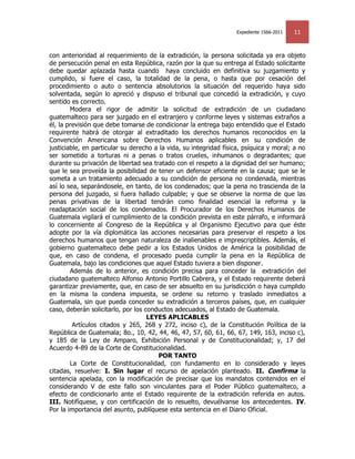 Expediente 1566-2011   11


con anterioridad al requerimiento de la extradición, la persona solicitada ya era objeto
de persecución penal en esta República, razón por la que su entrega al Estado solicitante
debe quedar aplazada hasta cuando haya concluido en definitiva su juzgamiento y
cumplido, si fuere el caso, la totalidad de la pena, o hasta que por cesación del
procedimiento o auto o sentencia absolutorios la situación del requerido haya sido
solventada, según lo apreció y dispuso el tribunal que concedió la extradición, y cuyo
sentido es correcto.
        Modera el rigor de admitir la solicitud de extradición de un ciudadano
guatemalteco para ser juzgado en el extranjero y conforme leyes y sistemas extraños a
él, la previsión que debe tomarse de condicionar la entrega bajo entendido que el Estado
requirente habrá de otorgar al extraditado los derechos humanos reconocidos en la
Convención Americana sobre Derechos Humanos aplicables en su condición de
justiciable, en particular su derecho a la vida, su integridad física, psíquica y moral; a no
ser sometido a torturas ni a penas o tratos crueles, inhumanos o degradantes; que
durante su privación de libertad sea tratado con el respeto a la dignidad del ser humano;
que le sea proveída la posibilidad de tener un defensor eficiente en la causa; que se le
someta a un tratamiento adecuado a su condición de persona no condenada, mientras
así lo sea, separándosele, en tanto, de los condenados; que la pena no trascienda de la
persona del juzgado, si fuera hallado culpable; y que se observe la norma de que las
penas privativas de la libertad tendrán como finalidad esencial la reforma y la
readaptación social de los condenados. El Procurador de los Derechos Humanos de
Guatemala vigilará el cumplimiento de la condición prevista en este párrafo, e informará
lo concerniente al Congreso de la República y al Organismo Ejecutivo para que éste
adopte por la vía diplomática las acciones necesarias para preservar el respeto a los
derechos humanos que tengan naturaleza de inalienables e imprescriptibles. Además, el
gobierno guatemalteco debe pedir a los Estados Unidos de América la posibilidad de
que, en caso de condena, el procesado pueda cumplir la pena en la República de
Guatemala, bajo las condiciones que aquel Estado tuviera a bien disponer.
        Además de lo anterior, es condición precisa para conceder la extradición del
ciudadano guatemalteco Alfonso Antonio Portillo Cabrera, y el Estado requirente deberá
garantizar previamente, que, en caso de ser absuelto en su jurisdicción o haya cumplido
en la misma la condena impuesta, se ordene su retorno y traslado inmediatos a
Guatemala, sin que pueda conceder su extradición a terceros países, que, en cualquier
caso, deberán solicitarlo, por los conductos adecuados, al Estado de Guatemala.
                                    LEYES APLICABLES
         Artículos citados y 265, 268 y 272, inciso c), de la Constitución Política de la
República de Guatemala; 8o., 10, 42, 44, 46, 47, 57, 60, 61, 66, 67, 149, 163, inciso c),
y 185 de la Ley de Amparo, Exhibición Personal y de Constitucionalidad; y, 17 del
Acuerdo 4-89 de la Corte de Constitucionalidad.
                                       POR TANTO
        La Corte de Constitucionalidad, con fundamento en lo considerado y leyes
citadas, resuelve: I. Sin lugar el recurso de apelación planteado. II. Confirma la
sentencia apelada, con la modificación de precisar que los mandatos contenidos en el
considerando V de este fallo son vinculantes para el Poder Público guatemalteco, a
efecto de condicionarlo ante el Estado requirente de la extradición referida en autos.
III. Notifíquese, y con certificación de lo resuelto, devuélvanse los antecedentes. IV.
Por la importancia del asunto, publíquese esta sentencia en el Diario Oficial.
 