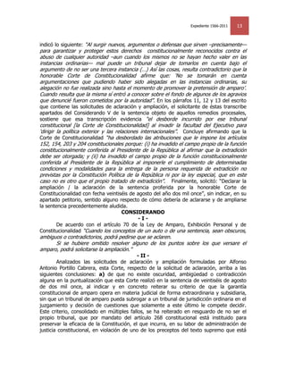 Expediente 1566-2011   13


indicó lo siguiente: ―Al surgir nuevos, argumentos o defensas que sirven –precisamente—
para garantizar y proteger estos derechos constitucionalmente reconocidos contra el
abuso de cualquier autoridad –aun cuando los mismos no se hayan hecho valer en las
instancias ordinarias— mal puede un tribunal dejar de tomarlos en cuenta bajo el
argumento de no ser una tercera instancia (…) Así las cosas, resulta contradictorio que la
honorable Corte de Constitucionalidad afirme que: ‗No se tomarán en cuenta
argumentaciones que pudiendo haber sido alegadas en las instancias ordinarias, su
alegación no fue realizada sino hasta el momento de promover la pretensión de amparo‘.
Cuando resulta que la misma sí entró a conocer sobre el fondo de algunos de los agravios
que denuncié fueron cometidos por la autoridad‖. En los párrafos 11, 12 y 13 del escrito
que contiene las solicitudes de aclaración y ampliación, el solicitante de éstas transcribe
apartados del Considerando V de la sentencia objeto de aquellos remedios procesales,
sostiene que esa transcripción evidencia ―el desborde incurrido por ese tribunal
constitucional [la Corte de Constitucionalidad] al invadir la facultad del Ejecutivo para
‗dirigir la política exterior y las relaciones internacionales‖. Concluye afirmando que la
Corte de Constitucionalidad ―ha desbordado las atribuciones que le impone los artículos
152, 154, 203 y 204 constitucionales porque: (i) ha invadido el campo propio de la función
constitucionalmente conferida al Presidente de la República al afirmar que la extradición
debe ser otorgada; y (ii) ha invadido el campo propio de la función constitucionalmente
conferida al Presidente de la República al imponerle el cumplimiento de determinadas
condiciones y modalidades para la entrega de la persona requerida de extradición no
previstas por la Constitución Política de la República ni por la ley especial, que en este
caso no es otro que el propio tratado de extradición‖. Finalmente, solicitó: ―Declarar la
ampliación / la aclaración de la sentencia proferida por la honorable Corte de
Constitucionalidad con fecha veintiséis de agosto del año dos mil once‖, sin indicar, en su
apartado petitorio, sentido alguno respecto de cómo debería de aclararse y de ampliarse
la sentencia precedentemente aludida.
                                    CONSIDERANDO
                                           -I-
        De acuerdo con el artículo 70 de la Ley de Amparo, Exhibición Personal y de
Constitucionalidad ―Cuando los conceptos de un auto o de una sentencia, sean obscuros,
ambiguos o contradictorios, podrá pedirse que se aclaren.
      Si se hubiere omitido resolver alguno de los puntos sobre los que versare el
amparo, podrá solicitarse la ampliación.‖
                                            - II -
        Analizados las solicitudes de aclaración y ampliación formuladas por Alfonso
Antonio Portillo Cabrera, esta Corte, respecto de la solicitud de aclaración, arriba a las
siguientes conclusiones: a) de que no existe oscuridad, ambigüedad o contradicción
alguna en la puntualización que esta Corte realizó en la sentencia de veintiséis de agosto
de dos mil once, al indicar y en concreto reiterar su criterio de que la garantía
constitucional de amparo opera en materia judicial de forma extraordinaria y subsidiaria,
sin que un tribunal de amparo pueda subrogar a un tribunal de jurisdicción ordinaria en el
juzgamiento y decisión de cuestiones que solamente a este último le compete decidir.
Este criterio, consolidado en múltiples fallos, se ha reiterado en resguardo de no ser el
propio tribunal, que por mandato del artículo 268 constitucional está instituido para
preservar la eficacia de la Constitución, el que incurra, en su labor de administración de
justicia constitucional, en violación de uno de los preceptos del texto supremo que está
 