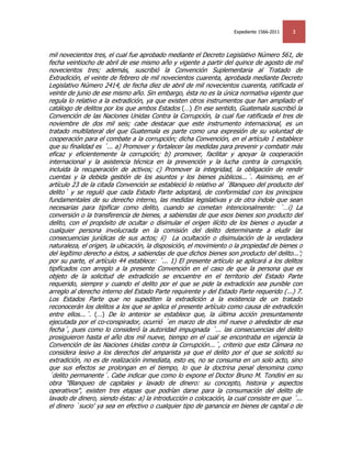 Expediente 1566-2011   3


mil novecientos tres, el cual fue aprobado mediante el Decreto Legislativo Número 561, de
fecha veintiocho de abril de ese mismo año y vigente a partir del quince de agosto de mil
novecientos tres; además, suscribió la Convención Suplementaria al Tratado de
Extradición, el veinte de febrero de mil novecientos cuarenta, aprobada mediante Decreto
Legislativo Número 2414, de fecha diez de abril de mil novecientos cuarenta, ratificada el
veinte de junio de ese mismo año. Sin embargo, ésta no es la única normativa vigente que
regula lo relativo a la extradición, ya que existen otros instrumentos que han ampliado el
catálogo de delitos por los que ambos Estados (…) En ese sentido, Guatemala suscribió la
Convención de las Naciones Unidas Contra la Corrupción, la cual fue ratificada el tres de
noviembre de dos mil seis; cabe destacar que este instrumento internacional, es un
tratado multilateral del que Guatemala es parte como una expresión de su voluntad de
cooperación para el combate a la corrupción; dicha Convención, en el artículo 1 establece
que su finalidad es ´... a) Promover y fortalecer las medidas para prevenir y combatir más
eficaz y eficientemente la corrupción; b) promover, facilitar y apoyar la cooperación
internacional y la asistencia técnica en la prevención y la lucha contra la corrupción,
incluida la recuperación de activos; c) Promover la integridad, la obligación de rendir
cuentas y la debida gestión de los asuntos y los bienes públicos...´. Asimismo, en el
artículo 23 de la citada Convención se estableció lo relativo al ´Blanqueo del producto del
delito´ y se reguló que cada Estado Parte adoptará, de conformidad con los principios
fundamentales de su derecho interno, las medidas legislativas y de otra índole que sean
necesarias para tipificar como delito, cuando se cometan intencionalmente: ´…i) La
conversión o la transferencia de bienes, a sabiendas de que esos bienes son producto del
delito, con el propósito de ocultar o disimular el origen ilícito de los bienes o ayudar a
cualquier persona involucrada en la comisión del delito determinante a eludir las
consecuencias jurídicas de sus actos; ii) La ocultación o disimulación de la verdadera
naturaleza, el origen, la ubicación, la disposición, el movimiento o la propiedad de bienes o
del legítimo derecho a éstos, a sabiendas de que dichos bienes son producto del delito...';
por su parte, el artículo 44 establece: ´... 1) El presente artículo se aplicará a los delitos
tipificados con arreglo a la presente Convención en el caso de que la persona que es
objeto de la solicitud de extradición se encuentre en el territorio del Estado Parte
requerido, siempre y cuando el delito por el que se pide la extradición sea punible con
arreglo al derecho interno del Estado Parte requirente y del Estado Parte requerido (...) 7.
Los Estados Parte que no supediten la extradición a la existencia de un tratado
reconocerán los delitos a los que se aplica el presente artículo como causa de extradición
entre ellos...´. (…) De lo anterior se establece que, la última acción presuntamente
ejecutada por el co-conspirador, ocurrió ´en marzo de dos mil nueve o alrededor de esa
fecha´, pues como lo consideró la autoridad impugnada ´... las consecuencias del delito
prosiguieron hasta el año dos mil nueve, tiempo en el cual se encontraba en vigencia la
Convención de las Naciones Unidas contra la Corrupción...´, criterio que esta Cámara no
considera lesivo a los derechos del amparista ya que el delito por el que se solicitó su
extradición, no es de realización inmediata, esto es, no se consuma en un solo acto, sino
que sus efectos se prolongan en el tiempo, lo que la doctrina penal denomina como
´delito permanente´. Cabe indicar que como lo expone el Doctor Bruno M. Tondini en su
obra "Blanqueo de capitales y lavado de dinero: su concepto, historia y aspectos
operativos", existen tres etapas que podrían darse para la consumación del delito de
lavado de dinero, siendo éstas: a) la introducción o colocación, la cual consiste en que ´...
el dinero `sucio' ya sea en efectivo o cualquier tipo de ganancia en bienes de capital o de
 