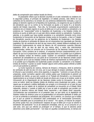 Expediente 1566-2011   6


delito de conspiración para realizar lavado de dinero.
        El postulante refiere que la decisión asumida en el acto reclamado es violatoria de
la seguridad jurídica, el principio de legalidad y el debido proceso, este último en sus
vertientes de los derechos a la emisión de una sentencia debidamente motivada, a que se
aplique el derecho vigente en la República de Guatemala, a la exigencia de que el petitorio
de extradición que en su contra se ha formulado se ajuste a la buena fe y al derecho
vigente del Estado requirente. Para ello, ha formulado argumentación cuestionando la
existencia de un tratado vigente en punto al delito por el cual se solicitó su extradición y la
existencia de ―reciprocidad‖ entre la República de Guatemala y los Estados Unidos de
América en punto al delito por el cual este último estado solicitó su extradición. Cuestiona,
además, si es posible que haya podido accederse a su extradición tomando como único
fundamento la Convención de las Naciones Unidas contra la Corrupción, o bien el Tratado
de Extradición suscrito por los gobiernos de la República de Guatemala y los Estados
Unidos de América el veintisiete de febrero de mil novecientos tres (aprobado por Decreto
Legislativo 561 de veintiocho de abril de ese mismo año), tratado bilateral ampliado por la
Convención Suplementaria de veinte de febrero de mil novecientos cuarenta (Decreto
Legislativo 2414, de diez de abril de ese mismo año), o estos dos instrumentos
convencionales, ambos en armonía con la Convención de las Naciones Unidas contra la
Corrupción. Como corolario de lo anterior, el amparista formula cuestionamientos con el
objeto de que se le proporcione una debida respuesta sobre si es posible que el gobierno
de los Estados Unidos de América pueda ―solicitar mi extradición fundamentando su
pretensión de extraditarme en una parte de la Convención de las Naciones Unidas contra
la Corrupción de la cual los Estados Unidos de América expresamente no forma parte?‖ y
si es posible que la República de Guatemala pueda conceder su extradición a los Estados
Unidos de América ―cuando no existe ‗tratado‘ alguno entre ambos países referido al delito
con el cual sustenta su petición‖.
        La Corte Suprema de Justicia, Cámara de Amparo y Antejuicio, dictó la sentencia
de veintisiete de abril de dos mil once, por la que denegó el amparo solicitado. Para ello,
el tribunal a quo consideró, entre otros aspectos, lo siguiente: ―contrario a lo que afirma el
amparista, existe normativa vigente entre ambos países que fundamenta la petición de
extradición de mérito, ya que aún cuando en el Tratado de Extradición y su Convención
Suplementaria no se incluyó el delito de lavado de dinero por el que se le sindica; existe la
Convención de la Organización de las Naciones Unidas contra la Corrupción, de la que
como se indicó, tanto los Estados Unidos de América como Guatemala son parte, y ésta
regula que se aplicará a delitos tipificados con arreglo a la Convención en el caso de que
la persona que es objeto de la solicitud de extradición se encuentre en el Estado Parte
requerido, siempre y cuando el delito por el que se pide la extradición sea punible con
arreglo al derecho interno del Estado Parte requirente y del Estado Parte requerido.
Circunstancias que acontecieron en el presente caso, ya que tanto en la legislación de
Estados Unidos de América como en la guatemalteca se encuentra tipificado el delito por
el cual se pretende la extradición del postulante. De lo anterior, se concluye que el delito
por el que se solicitó la extradición está contemplado en la mencionada Convención,
requisito ineludible para la procedencia de la misma‖. Por aparte, el tribunal de amparo
de primer grado hizo una consideración respecto de que el delito por el que se solicitó la
extradición del postulante ―no es de realización inmediata, esto es, no se consuma en un
solo acto, sino que sus efectos se prolongan en el tiempo, lo que la doctrina penal
denomina como delito permanente‖. Con base en aquellas consideraciones, la Cámara de
 