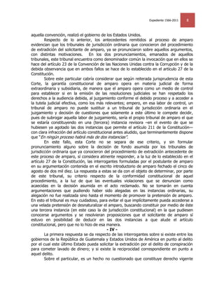 Expediente 1566-2011   8


aquella convención, realizó el gobierno de los Estados Unidos.
        Respecto de lo anterior, los antecedentes remitidos al proceso de amparo
evidencian que los tribunales de jurisdicción ordinaria que conocieron del procedimiento
de extradición del solicitante de amparo, ya se pronunciaron sobre aquellos argumentos,
con distintas motivaciones.        En los dos pronunciamientos, emanados de aquellos
tribunales, este tribunal encuentra como denominador común la invocación que en ellos se
hace del artículo 23 de la Convención de las Naciones Unidas contra la Corrupción y de la
debida observancia que en ambos fallos se hace de lo establecido en el artículo 27 de la
Constitución.
        Sobre este particular cabría considerar que según reiterada jurisprudencia de esta
Corte, la garantía constitucional de amparo opera en materia judicial de forma
extraordinaria y subsidiaria, de manera que el amparo opera como un medio de control
para establecer si en la emisión de las resoluciones judiciales se han respetado los
derechos a la audiencia debida, al juzgamiento conforme el debido proceso y a acceder a
la tutela judicial efectiva, como los más relevantes; empero, en esa labor de control, un
tribunal de amparo no puede sustituir a un tribunal de jurisdicción ordinaria en el
juzgamiento y decisión de cuestiones que solamente a este último le compete decidir,
pues de subrogar aquella labor de juzgamiento, sería el propio tribunal de amparo el que
se estaría constituyendo en una (tercera) instancia revisora –en el evento de que se
hubiesen ya agotado las dos instancias que permite el artículo 211 de la Constitución—
con clara infracción del artículo constitucional antes aludido, que terminantemente dispone
que ―En ningún proceso habrá más de dos instancias‖.
        En este fallo, esta Corte no se separa de ese criterio, y sin formular
pronunciamiento alguno sobre la decisión de fondo asumida por los tribunales de
jurisdicción ordinaria que ya conocieron del procedimiento de extradición antecedente de
este proceso de amparo, sí considera atinente responder, a la luz de lo establecido en el
artículo 27 de la Constitución, las interrogantes formuladas por el postulante de amparo
en su argumentación contenida en el escrito introductorio de amparo fechado el cinco de
agosto de dos mil diez. La respuesta a estas se da con el objeto de determinar, por parte
de este tribunal, su criterio respecto de la conformidad constitucional de aquel
procedimiento, a la luz de que las eventuales violaciones que se denuncian como
acaecidas en la decisión asumida en el acto reclamado. No se tomarán en cuenta
argumentaciones que pudiendo haber sido alegadas en las instancias ordinarias, su
alegación no fue realizada sino hasta el momento de promover la pretensión de amparo.
En esto el tribunal es muy cuidadoso, para evitar el que implícitamente pueda accederse a
una velada pretensión de desnaturalizar el amparo, buscando constituir por medio de éste
una tercera instancia (en este caso la de jurisdicción constitucional) en la que pudiesen
conocerse argumentos y se resolvieran proposiciones que el solicitante de amparo sí
estuvo en posibilidad de deducir en las dos instancias a que alude el artículo
constitucional, pero que no lo hizo de esa manera.
                                             - IV -
        La primera respuesta se da respecto de las interrogantes sobre si existe entre los
gobiernos de la República de Guatemala y Estados Unidos de América en punto al delito
por el cual este último Estado pueda solicitar la extradición por el delito de conspiración
para cometer lavado de dinero; y si existe la reciprocidad correspondiente en punto a
aquel delito.
        Sobre el particular, es un hecho no cuestionado que constituye derecho vigente
 