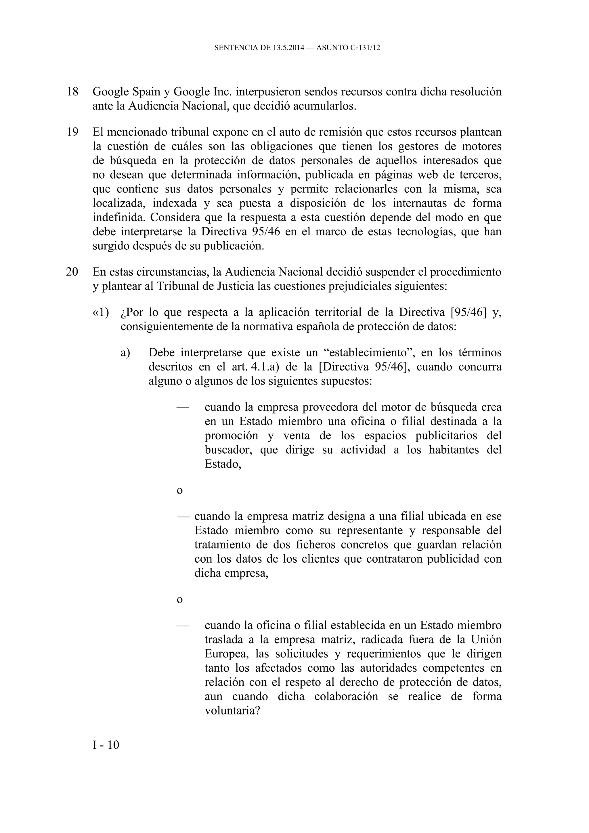 SENTENCIA DE 13.5.2014 — ASUNTO C‑131/12
18 Google Spain y Google Inc. interpusieron sendos recursos contra dicha resolución
ante la Audiencia Nacional, que decidió acumularlos.
19 El mencionado tribunal expone en el auto de remisión que estos recursos plantean
la cuestión de cuáles son las obligaciones que tienen los gestores de motores
de búsqueda en la protección de datos personales de aquellos interesados que
no desean que determinada información, publicada en páginas web de terceros,
que contiene sus datos personales y permite relacionarles con la misma, sea
localizada, indexada y sea puesta a disposición de los internautas de forma
indefinida. Considera que la respuesta a esta cuestión depende del modo en que
debe interpretarse la Directiva 95/46 en el marco de estas tecnologías, que han
surgido después de su publicación.
20 En estas circunstancias, la Audiencia Nacional decidió suspender el procedimiento
y plantear al Tribunal de Justicia las cuestiones prejudiciales siguientes:
«1) ¿Por lo que respecta a la aplicación territorial de la Directiva [95/46] y,
consiguientemente de la normativa española de protección de datos:
a) Debe interpretarse que existe un “establecimiento”, en los términos
descritos en el art. 4.1.a) de la [Directiva 95/46], cuando concurra
alguno o algunos de los siguientes supuestos:
— cuando la empresa proveedora del motor de búsqueda crea
en un Estado miembro una oficina o filial destinada a la
promoción y venta de los espacios publicitarios del
buscador, que dirige su actividad a los habitantes del
Estado,
o
— cuando la empresa matriz designa a una filial ubicada en ese
Estado miembro como su representante y responsable del
tratamiento de dos ficheros concretos que guardan relación
con los datos de los clientes que contrataron publicidad con
dicha empresa,
o
— cuando la oficina o filial establecida en un Estado miembro
traslada a la empresa matriz, radicada fuera de la Unión
Europea, las solicitudes y requerimientos que le dirigen
tanto los afectados como las autoridades competentes en
relación con el respeto al derecho de protección de datos,
aun cuando dicha colaboración se realice de forma
voluntaria?
I - 10
 