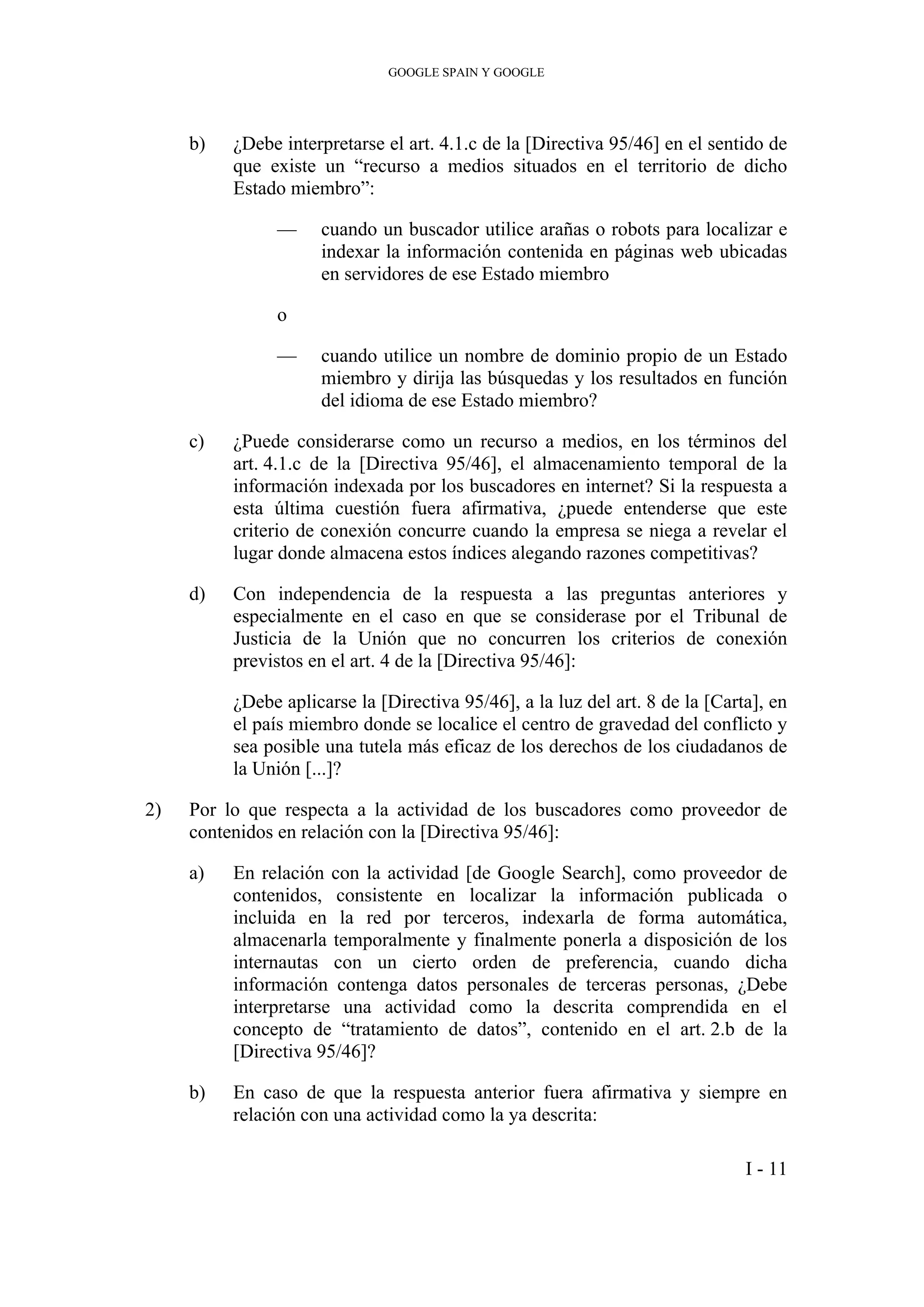 GOOGLE SPAIN Y GOOGLE
b) ¿Debe interpretarse el art. 4.1.c de la [Directiva 95/46] en el sentido de
que existe un “recurso a medios situados en el territorio de dicho
Estado miembro”:
— cuando un buscador utilice arañas o robots para localizar e
indexar la información contenida en páginas web ubicadas
en servidores de ese Estado miembro
o
— cuando utilice un nombre de dominio propio de un Estado
miembro y dirija las búsquedas y los resultados en función
del idioma de ese Estado miembro?
c) ¿Puede considerarse como un recurso a medios, en los términos del
art. 4.1.c de la [Directiva 95/46], el almacenamiento temporal de la
información indexada por los buscadores en internet? Si la respuesta a
esta última cuestión fuera afirmativa, ¿puede entenderse que este
criterio de conexión concurre cuando la empresa se niega a revelar el
lugar donde almacena estos índices alegando razones competitivas?
d) Con independencia de la respuesta a las preguntas anteriores y
especialmente en el caso en que se considerase por el Tribunal de
Justicia de la Unión que no concurren los criterios de conexión
previstos en el art. 4 de la [Directiva 95/46]:
¿Debe aplicarse la [Directiva 95/46], a la luz del art. 8 de la [Carta], en
el país miembro donde se localice el centro de gravedad del conflicto y
sea posible una tutela más eficaz de los derechos de los ciudadanos de
la Unión [...]?
2) Por lo que respecta a la actividad de los buscadores como proveedor de
contenidos en relación con la [Directiva 95/46]:
a) En relación con la actividad [de Google Search], como proveedor de
contenidos, consistente en localizar la información publicada o
incluida en la red por terceros, indexarla de forma automática,
almacenarla temporalmente y finalmente ponerla a disposición de los
internautas con un cierto orden de preferencia, cuando dicha
información contenga datos personales de terceras personas, ¿Debe
interpretarse una actividad como la descrita comprendida en el
concepto de “tratamiento de datos”, contenido en el art. 2.b de la
[Directiva 95/46]?
b) En caso de que la respuesta anterior fuera afirmativa y siempre en
relación con una actividad como la ya descrita:
I - 11
 