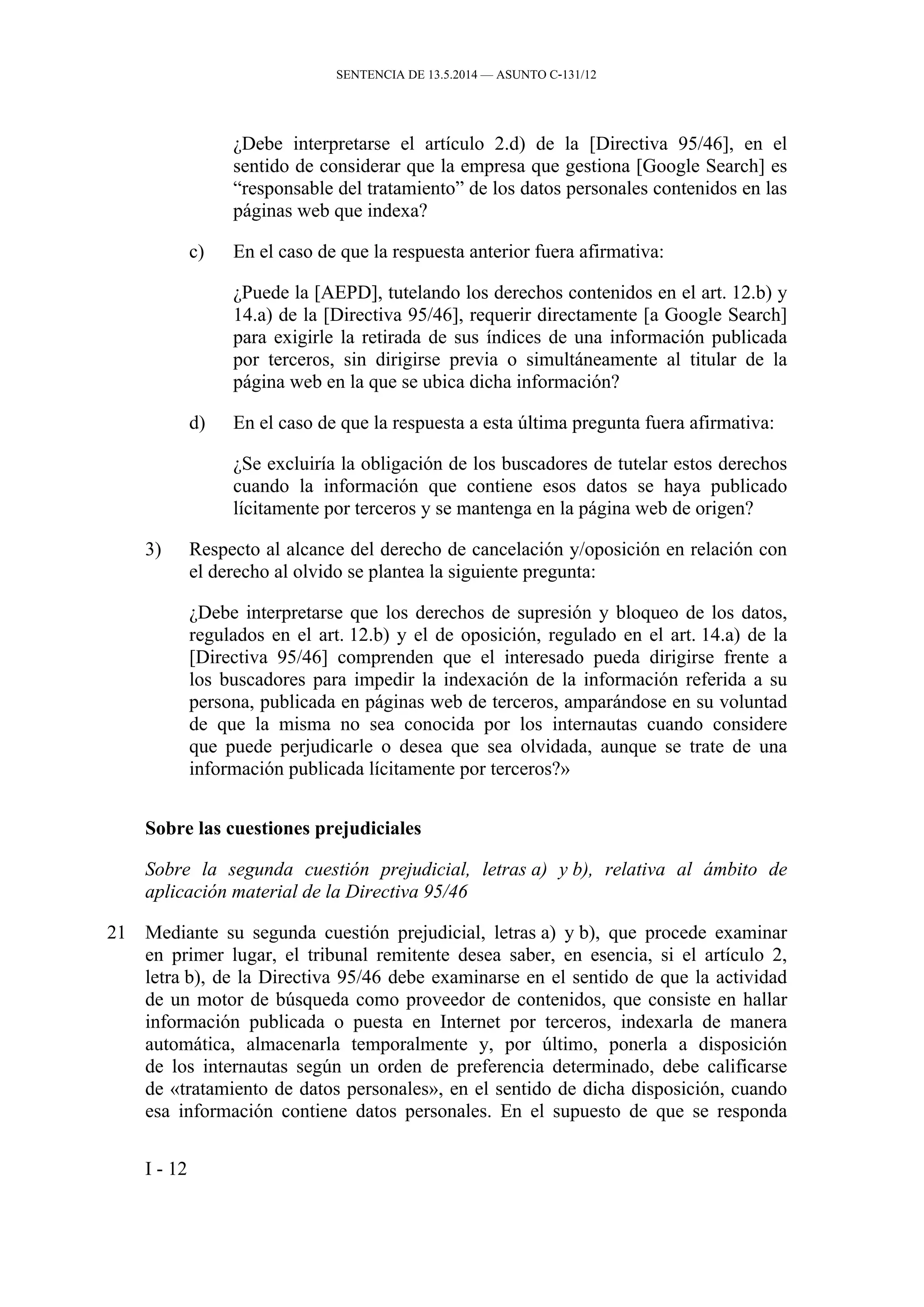 SENTENCIA DE 13.5.2014 — ASUNTO C‑131/12
¿Debe interpretarse el artículo 2.d) de la [Directiva 95/46], en el
sentido de considerar que la empresa que gestiona [Google Search] es
“responsable del tratamiento” de los datos personales contenidos en las
páginas web que indexa?
c) En el caso de que la respuesta anterior fuera afirmativa:
¿Puede la [AEPD], tutelando los derechos contenidos en el art. 12.b) y
14.a) de la [Directiva 95/46], requerir directamente [a Google Search]
para exigirle la retirada de sus índices de una información publicada
por terceros, sin dirigirse previa o simultáneamente al titular de la
página web en la que se ubica dicha información?
d) En el caso de que la respuesta a esta última pregunta fuera afirmativa:
¿Se excluiría la obligación de los buscadores de tutelar estos derechos
cuando la información que contiene esos datos se haya publicado
lícitamente por terceros y se mantenga en la página web de origen?
3) Respecto al alcance del derecho de cancelación y/oposición en relación con
el derecho al olvido se plantea la siguiente pregunta:
¿Debe interpretarse que los derechos de supresión y bloqueo de los datos,
regulados en el art. 12.b) y el de oposición, regulado en el art. 14.a) de la
[Directiva 95/46] comprenden que el interesado pueda dirigirse frente a
los buscadores para impedir la indexación de la información referida a su
persona, publicada en páginas web de terceros, amparándose en su voluntad
de que la misma no sea conocida por los internautas cuando considere
que puede perjudicarle o desea que sea olvidada, aunque se trate de una
información publicada lícitamente por terceros?»
Sobre las cuestiones prejudiciales
Sobre la segunda cuestión prejudicial, letras a) y b), relativa al ámbito de
aplicación material de la Directiva 95/46
21 Mediante su segunda cuestión prejudicial, letras a) y b), que procede examinar
en primer lugar, el tribunal remitente desea saber, en esencia, si el artículo 2,
letra b), de la Directiva 95/46 debe examinarse en el sentido de que la actividad
de un motor de búsqueda como proveedor de contenidos, que consiste en hallar
información publicada o puesta en Internet por terceros, indexarla de manera
automática, almacenarla temporalmente y, por último, ponerla a disposición
de los internautas según un orden de preferencia determinado, debe calificarse
de «tratamiento de datos personales», en el sentido de dicha disposición, cuando
esa información contiene datos personales. En el supuesto de que se responda
I - 12
 