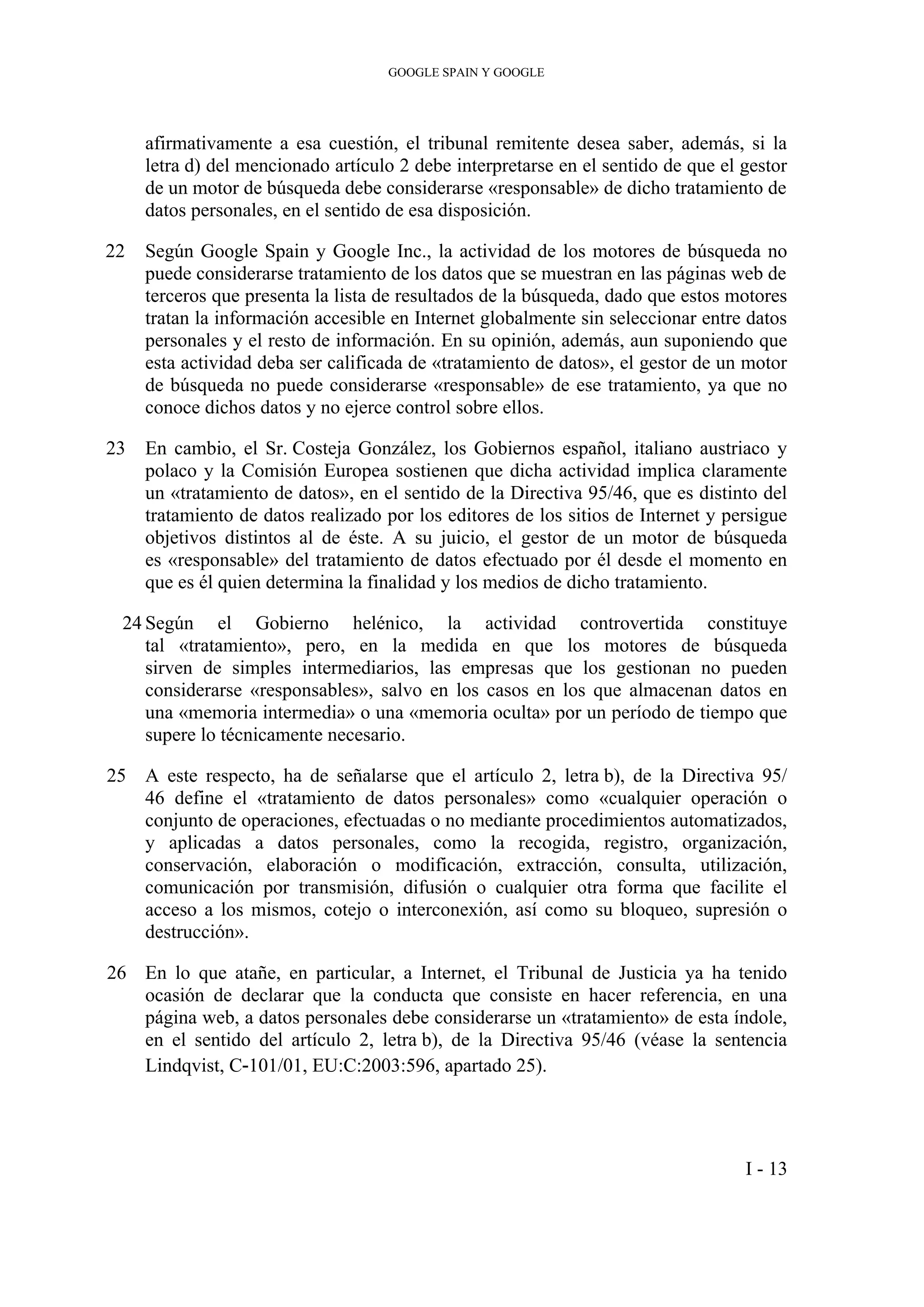 GOOGLE SPAIN Y GOOGLE
afirmativamente a esa cuestión, el tribunal remitente desea saber, además, si la
letra d) del mencionado artículo 2 debe interpretarse en el sentido de que el gestor
de un motor de búsqueda debe considerarse «responsable» de dicho tratamiento de
datos personales, en el sentido de esa disposición.
22 Según Google Spain y Google Inc., la actividad de los motores de búsqueda no
puede considerarse tratamiento de los datos que se muestran en las páginas web de
terceros que presenta la lista de resultados de la búsqueda, dado que estos motores
tratan la información accesible en Internet globalmente sin seleccionar entre datos
personales y el resto de información. En su opinión, además, aun suponiendo que
esta actividad deba ser calificada de «tratamiento de datos», el gestor de un motor
de búsqueda no puede considerarse «responsable» de ese tratamiento, ya que no
conoce dichos datos y no ejerce control sobre ellos.
23 En cambio, el Sr. Costeja González, los Gobiernos español, italiano austriaco y
polaco y la Comisión Europea sostienen que dicha actividad implica claramente
un «tratamiento de datos», en el sentido de la Directiva 95/46, que es distinto del
tratamiento de datos realizado por los editores de los sitios de Internet y persigue
objetivos distintos al de éste. A su juicio, el gestor de un motor de búsqueda
es «responsable» del tratamiento de datos efectuado por él desde el momento en
que es él quien determina la finalidad y los medios de dicho tratamiento.
24 Según el Gobierno helénico, la actividad controvertida constituye
tal «tratamiento», pero, en la medida en que los motores de búsqueda
sirven de simples intermediarios, las empresas que los gestionan no pueden
considerarse «responsables», salvo en los casos en los que almacenan datos en
una «memoria intermedia» o una «memoria oculta» por un período de tiempo que
supere lo técnicamente necesario.
25 A este respecto, ha de señalarse que el artículo 2, letra b), de la Directiva 95/
46 define el «tratamiento de datos personales» como «cualquier operación o
conjunto de operaciones, efectuadas o no mediante procedimientos automatizados,
y aplicadas a datos personales, como la recogida, registro, organización,
conservación, elaboración o modificación, extracción, consulta, utilización,
comunicación por transmisión, difusión o cualquier otra forma que facilite el
acceso a los mismos, cotejo o interconexión, así como su bloqueo, supresión o
destrucción».
26 En lo que atañe, en particular, a Internet, el Tribunal de Justicia ya ha tenido
ocasión de declarar que la conducta que consiste en hacer referencia, en una
página web, a datos personales debe considerarse un «tratamiento» de esta índole,
en el sentido del artículo 2, letra b), de la Directiva 95/46 (véase la sentencia
Lindqvist, C‑101/01, EU:C:2003:596, apartado 25).
I - 13
 