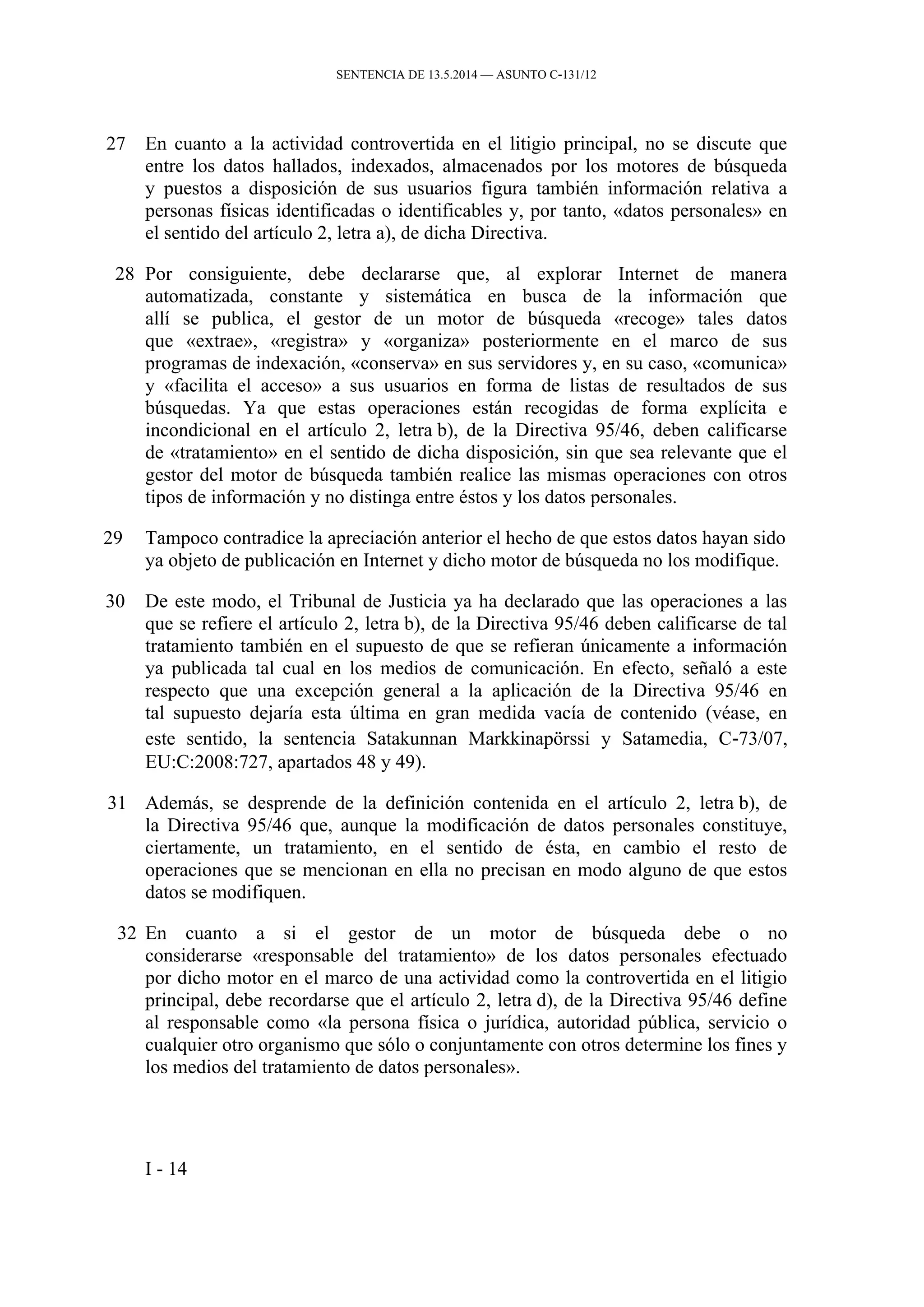 SENTENCIA DE 13.5.2014 — ASUNTO C‑131/12
27 En cuanto a la actividad controvertida en el litigio principal, no se discute que
entre los datos hallados, indexados, almacenados por los motores de búsqueda
y puestos a disposición de sus usuarios figura también información relativa a
personas físicas identificadas o identificables y, por tanto, «datos personales» en
el sentido del artículo 2, letra a), de dicha Directiva.
28 Por consiguiente, debe declararse que, al explorar Internet de manera
automatizada, constante y sistemática en busca de la información que
allí se publica, el gestor de un motor de búsqueda «recoge» tales datos
que «extrae», «registra» y «organiza» posteriormente en el marco de sus
programas de indexación, «conserva» en sus servidores y, en su caso, «comunica»
y «facilita el acceso» a sus usuarios en forma de listas de resultados de sus
búsquedas. Ya que estas operaciones están recogidas de forma explícita e
incondicional en el artículo 2, letra b), de la Directiva 95/46, deben calificarse
de «tratamiento» en el sentido de dicha disposición, sin que sea relevante que el
gestor del motor de búsqueda también realice las mismas operaciones con otros
tipos de información y no distinga entre éstos y los datos personales.
29 Tampoco contradice la apreciación anterior el hecho de que estos datos hayan sido
ya objeto de publicación en Internet y dicho motor de búsqueda no los modifique.
30 De este modo, el Tribunal de Justicia ya ha declarado que las operaciones a las
que se refiere el artículo 2, letra b), de la Directiva 95/46 deben calificarse de tal
tratamiento también en el supuesto de que se refieran únicamente a información
ya publicada tal cual en los medios de comunicación. En efecto, señaló a este
respecto que una excepción general a la aplicación de la Directiva 95/46 en
tal supuesto dejaría esta última en gran medida vacía de contenido (véase, en
este sentido, la sentencia Satakunnan Markkinapörssi y Satamedia, C‑73/07,
EU:C:2008:727, apartados 48 y 49).
31 Además, se desprende de la definición contenida en el artículo 2, letra b), de
la Directiva 95/46 que, aunque la modificación de datos personales constituye,
ciertamente, un tratamiento, en el sentido de ésta, en cambio el resto de
operaciones que se mencionan en ella no precisan en modo alguno de que estos
datos se modifiquen.
32 En cuanto a si el gestor de un motor de búsqueda debe o no
considerarse «responsable del tratamiento» de los datos personales efectuado
por dicho motor en el marco de una actividad como la controvertida en el litigio
principal, debe recordarse que el artículo 2, letra d), de la Directiva 95/46 define
al responsable como «la persona física o jurídica, autoridad pública, servicio o
cualquier otro organismo que sólo o conjuntamente con otros determine los fines y
los medios del tratamiento de datos personales».
I - 14
 