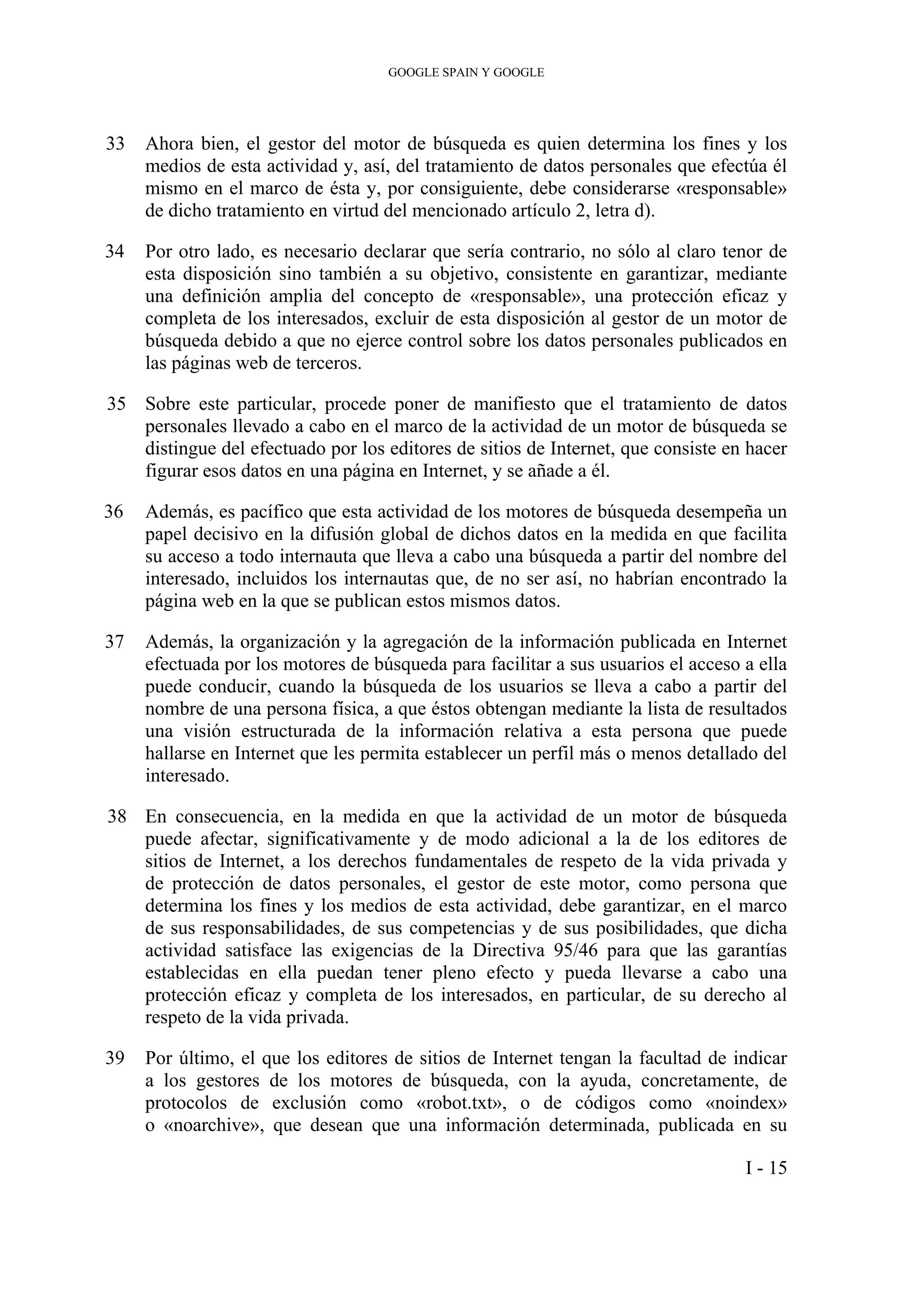 GOOGLE SPAIN Y GOOGLE
33 Ahora bien, el gestor del motor de búsqueda es quien determina los fines y los
medios de esta actividad y, así, del tratamiento de datos personales que efectúa él
mismo en el marco de ésta y, por consiguiente, debe considerarse «responsable»
de dicho tratamiento en virtud del mencionado artículo 2, letra d).
34 Por otro lado, es necesario declarar que sería contrario, no sólo al claro tenor de
esta disposición sino también a su objetivo, consistente en garantizar, mediante
una definición amplia del concepto de «responsable», una protección eficaz y
completa de los interesados, excluir de esta disposición al gestor de un motor de
búsqueda debido a que no ejerce control sobre los datos personales publicados en
las páginas web de terceros.
35 Sobre este particular, procede poner de manifiesto que el tratamiento de datos
personales llevado a cabo en el marco de la actividad de un motor de búsqueda se
distingue del efectuado por los editores de sitios de Internet, que consiste en hacer
figurar esos datos en una página en Internet, y se añade a él.
36 Además, es pacífico que esta actividad de los motores de búsqueda desempeña un
papel decisivo en la difusión global de dichos datos en la medida en que facilita
su acceso a todo internauta que lleva a cabo una búsqueda a partir del nombre del
interesado, incluidos los internautas que, de no ser así, no habrían encontrado la
página web en la que se publican estos mismos datos.
37 Además, la organización y la agregación de la información publicada en Internet
efectuada por los motores de búsqueda para facilitar a sus usuarios el acceso a ella
puede conducir, cuando la búsqueda de los usuarios se lleva a cabo a partir del
nombre de una persona física, a que éstos obtengan mediante la lista de resultados
una visión estructurada de la información relativa a esta persona que puede
hallarse en Internet que les permita establecer un perfil más o menos detallado del
interesado.
38 En consecuencia, en la medida en que la actividad de un motor de búsqueda
puede afectar, significativamente y de modo adicional a la de los editores de
sitios de Internet, a los derechos fundamentales de respeto de la vida privada y
de protección de datos personales, el gestor de este motor, como persona que
determina los fines y los medios de esta actividad, debe garantizar, en el marco
de sus responsabilidades, de sus competencias y de sus posibilidades, que dicha
actividad satisface las exigencias de la Directiva 95/46 para que las garantías
establecidas en ella puedan tener pleno efecto y pueda llevarse a cabo una
protección eficaz y completa de los interesados, en particular, de su derecho al
respeto de la vida privada.
39 Por último, el que los editores de sitios de Internet tengan la facultad de indicar
a los gestores de los motores de búsqueda, con la ayuda, concretamente, de
protocolos de exclusión como «robot.txt», o de códigos como «noindex»
o «noarchive», que desean que una información determinada, publicada en su
I - 15
 