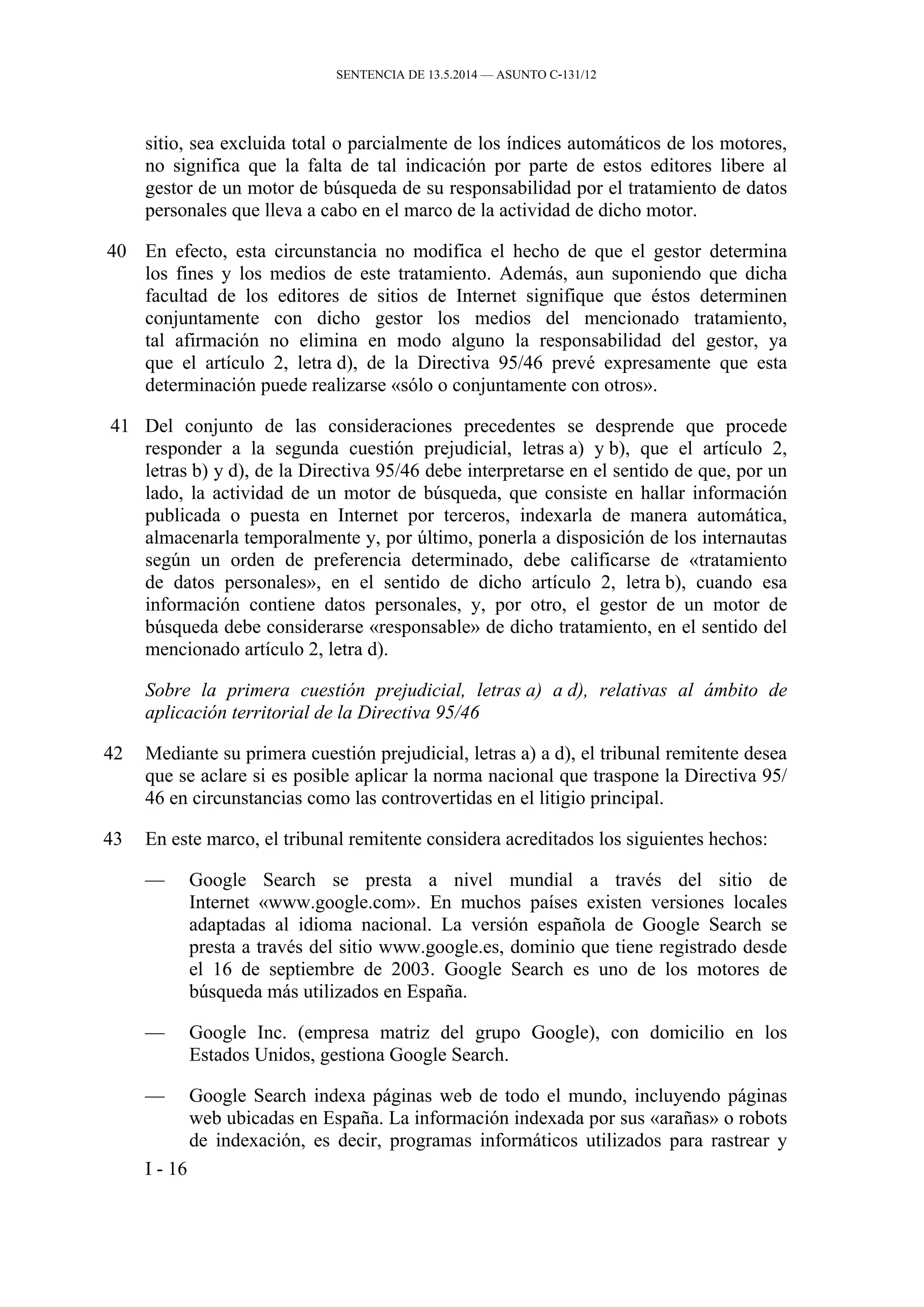 SENTENCIA DE 13.5.2014 — ASUNTO C‑131/12
sitio, sea excluida total o parcialmente de los índices automáticos de los motores,
no significa que la falta de tal indicación por parte de estos editores libere al
gestor de un motor de búsqueda de su responsabilidad por el tratamiento de datos
personales que lleva a cabo en el marco de la actividad de dicho motor.
40 En efecto, esta circunstancia no modifica el hecho de que el gestor determina
los fines y los medios de este tratamiento. Además, aun suponiendo que dicha
facultad de los editores de sitios de Internet signifique que éstos determinen
conjuntamente con dicho gestor los medios del mencionado tratamiento,
tal afirmación no elimina en modo alguno la responsabilidad del gestor, ya
que el artículo 2, letra d), de la Directiva 95/46 prevé expresamente que esta
determinación puede realizarse «sólo o conjuntamente con otros».
41 Del conjunto de las consideraciones precedentes se desprende que procede
responder a la segunda cuestión prejudicial, letras a) y b), que el artículo 2,
letras b) y d), de la Directiva 95/46 debe interpretarse en el sentido de que, por un
lado, la actividad de un motor de búsqueda, que consiste en hallar información
publicada o puesta en Internet por terceros, indexarla de manera automática,
almacenarla temporalmente y, por último, ponerla a disposición de los internautas
según un orden de preferencia determinado, debe calificarse de «tratamiento
de datos personales», en el sentido de dicho artículo 2, letra b), cuando esa
información contiene datos personales, y, por otro, el gestor de un motor de
búsqueda debe considerarse «responsable» de dicho tratamiento, en el sentido del
mencionado artículo 2, letra d).
Sobre la primera cuestión prejudicial, letras a) a d), relativas al ámbito de
aplicación territorial de la Directiva 95/46
42 Mediante su primera cuestión prejudicial, letras a) a d), el tribunal remitente desea
que se aclare si es posible aplicar la norma nacional que traspone la Directiva 95/
46 en circunstancias como las controvertidas en el litigio principal.
43 En este marco, el tribunal remitente considera acreditados los siguientes hechos:
— Google Search se presta a nivel mundial a través del sitio de
Internet «www.google.com». En muchos países existen versiones locales
adaptadas al idioma nacional. La versión española de Google Search se
presta a través del sitio www.google.es, dominio que tiene registrado desde
el 16 de septiembre de 2003. Google Search es uno de los motores de
búsqueda más utilizados en España.
— Google Inc. (empresa matriz del grupo Google), con domicilio en los
Estados Unidos, gestiona Google Search.
— Google Search indexa páginas web de todo el mundo, incluyendo páginas
web ubicadas en España. La información indexada por sus «arañas» o robots
de indexación, es decir, programas informáticos utilizados para rastrear y
I - 16
 