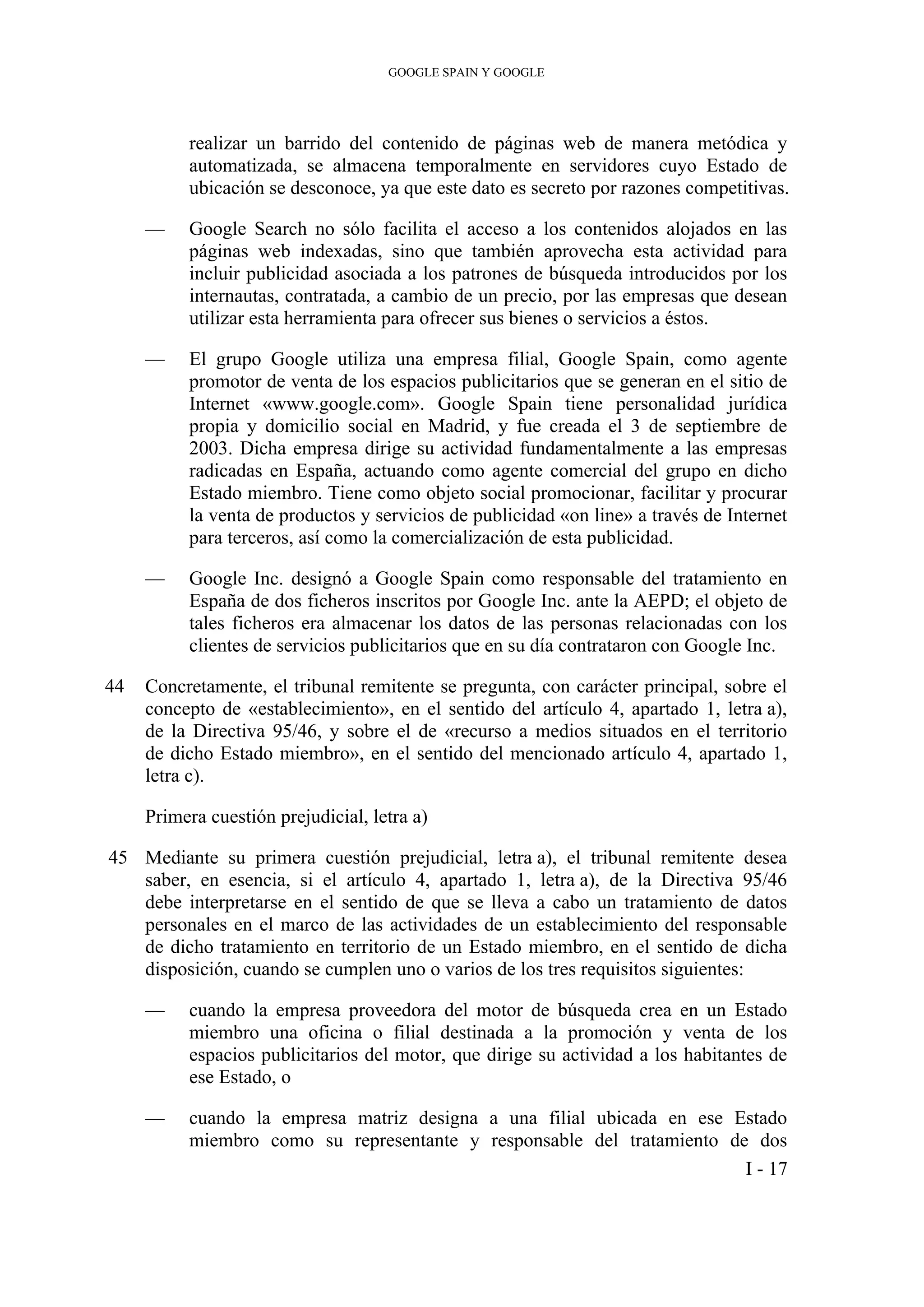 GOOGLE SPAIN Y GOOGLE
realizar un barrido del contenido de páginas web de manera metódica y
automatizada, se almacena temporalmente en servidores cuyo Estado de
ubicación se desconoce, ya que este dato es secreto por razones competitivas.
— Google Search no sólo facilita el acceso a los contenidos alojados en las
páginas web indexadas, sino que también aprovecha esta actividad para
incluir publicidad asociada a los patrones de búsqueda introducidos por los
internautas, contratada, a cambio de un precio, por las empresas que desean
utilizar esta herramienta para ofrecer sus bienes o servicios a éstos.
— El grupo Google utiliza una empresa filial, Google Spain, como agente
promotor de venta de los espacios publicitarios que se generan en el sitio de
Internet «www.google.com». Google Spain tiene personalidad jurídica
propia y domicilio social en Madrid, y fue creada el 3 de septiembre de
2003. Dicha empresa dirige su actividad fundamentalmente a las empresas
radicadas en España, actuando como agente comercial del grupo en dicho
Estado miembro. Tiene como objeto social promocionar, facilitar y procurar
la venta de productos y servicios de publicidad «on line» a través de Internet
para terceros, así como la comercialización de esta publicidad.
— Google Inc. designó a Google Spain como responsable del tratamiento en
España de dos ficheros inscritos por Google Inc. ante la AEPD; el objeto de
tales ficheros era almacenar los datos de las personas relacionadas con los
clientes de servicios publicitarios que en su día contrataron con Google Inc.
44 Concretamente, el tribunal remitente se pregunta, con carácter principal, sobre el
concepto de «establecimiento», en el sentido del artículo 4, apartado 1, letra a),
de la Directiva 95/46, y sobre el de «recurso a medios situados en el territorio
de dicho Estado miembro», en el sentido del mencionado artículo 4, apartado 1,
letra c).
Primera cuestión prejudicial, letra a)
45 Mediante su primera cuestión prejudicial, letra a), el tribunal remitente desea
saber, en esencia, si el artículo 4, apartado 1, letra a), de la Directiva 95/46
debe interpretarse en el sentido de que se lleva a cabo un tratamiento de datos
personales en el marco de las actividades de un establecimiento del responsable
de dicho tratamiento en territorio de un Estado miembro, en el sentido de dicha
disposición, cuando se cumplen uno o varios de los tres requisitos siguientes:
— cuando la empresa proveedora del motor de búsqueda crea en un Estado
miembro una oficina o filial destinada a la promoción y venta de los
espacios publicitarios del motor, que dirige su actividad a los habitantes de
ese Estado, o
— cuando la empresa matriz designa a una filial ubicada en ese Estado
miembro como su representante y responsable del tratamiento de dos
I - 17
 