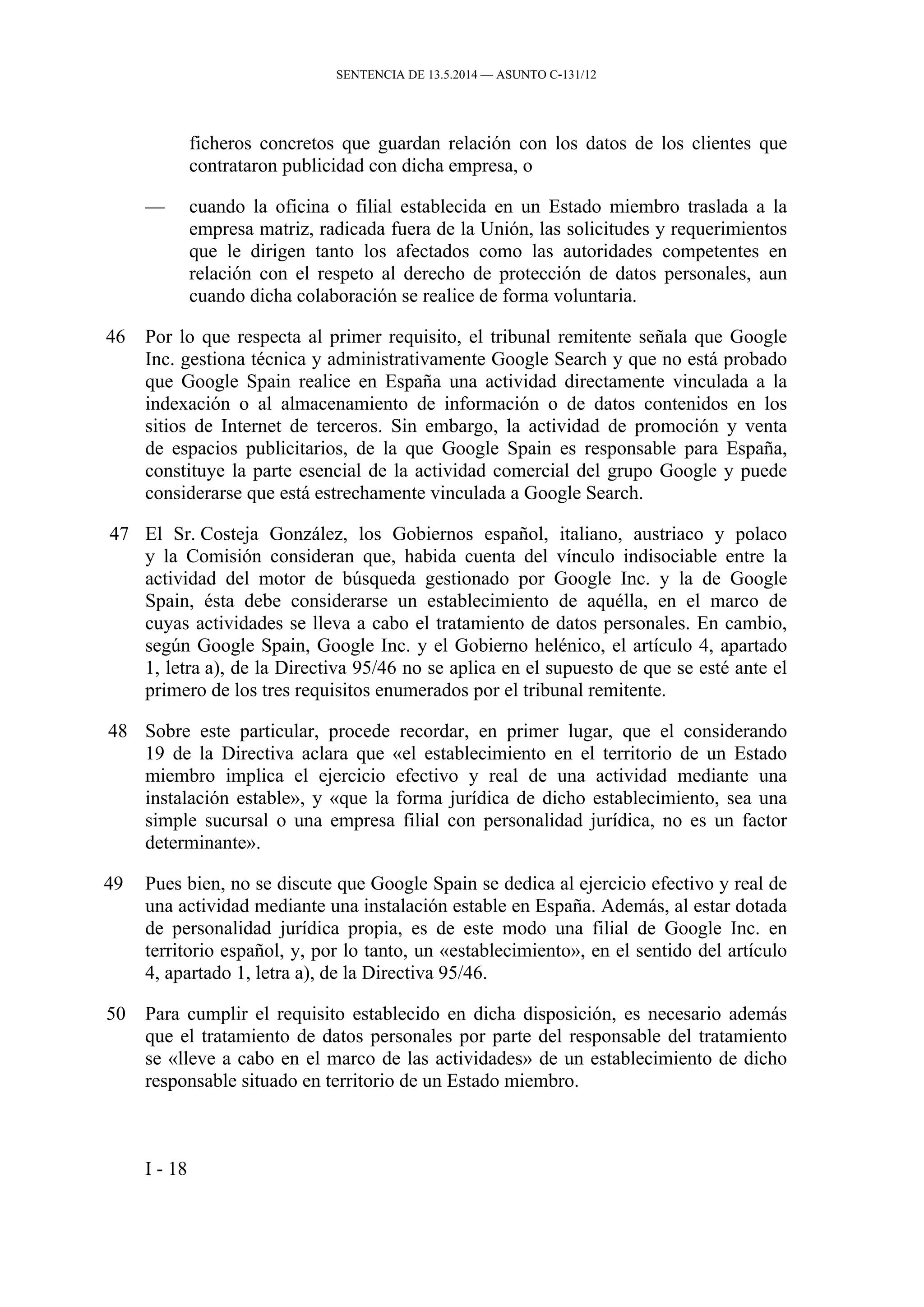 SENTENCIA DE 13.5.2014 — ASUNTO C‑131/12
ficheros concretos que guardan relación con los datos de los clientes que
contrataron publicidad con dicha empresa, o
— cuando la oficina o filial establecida en un Estado miembro traslada a la
empresa matriz, radicada fuera de la Unión, las solicitudes y requerimientos
que le dirigen tanto los afectados como las autoridades competentes en
relación con el respeto al derecho de protección de datos personales, aun
cuando dicha colaboración se realice de forma voluntaria.
46 Por lo que respecta al primer requisito, el tribunal remitente señala que Google
Inc. gestiona técnica y administrativamente Google Search y que no está probado
que Google Spain realice en España una actividad directamente vinculada a la
indexación o al almacenamiento de información o de datos contenidos en los
sitios de Internet de terceros. Sin embargo, la actividad de promoción y venta
de espacios publicitarios, de la que Google Spain es responsable para España,
constituye la parte esencial de la actividad comercial del grupo Google y puede
considerarse que está estrechamente vinculada a Google Search.
47 El Sr. Costeja González, los Gobiernos español, italiano, austriaco y polaco
y la Comisión consideran que, habida cuenta del vínculo indisociable entre la
actividad del motor de búsqueda gestionado por Google Inc. y la de Google
Spain, ésta debe considerarse un establecimiento de aquélla, en el marco de
cuyas actividades se lleva a cabo el tratamiento de datos personales. En cambio,
según Google Spain, Google Inc. y el Gobierno helénico, el artículo 4, apartado
1, letra a), de la Directiva 95/46 no se aplica en el supuesto de que se esté ante el
primero de los tres requisitos enumerados por el tribunal remitente.
48 Sobre este particular, procede recordar, en primer lugar, que el considerando
19 de la Directiva aclara que «el establecimiento en el territorio de un Estado
miembro implica el ejercicio efectivo y real de una actividad mediante una
instalación estable», y «que la forma jurídica de dicho establecimiento, sea una
simple sucursal o una empresa filial con personalidad jurídica, no es un factor
determinante».
49 Pues bien, no se discute que Google Spain se dedica al ejercicio efectivo y real de
una actividad mediante una instalación estable en España. Además, al estar dotada
de personalidad jurídica propia, es de este modo una filial de Google Inc. en
territorio español, y, por lo tanto, un «establecimiento», en el sentido del artículo
4, apartado 1, letra a), de la Directiva 95/46.
50 Para cumplir el requisito establecido en dicha disposición, es necesario además
que el tratamiento de datos personales por parte del responsable del tratamiento
se «lleve a cabo en el marco de las actividades» de un establecimiento de dicho
responsable situado en territorio de un Estado miembro.
I - 18
 