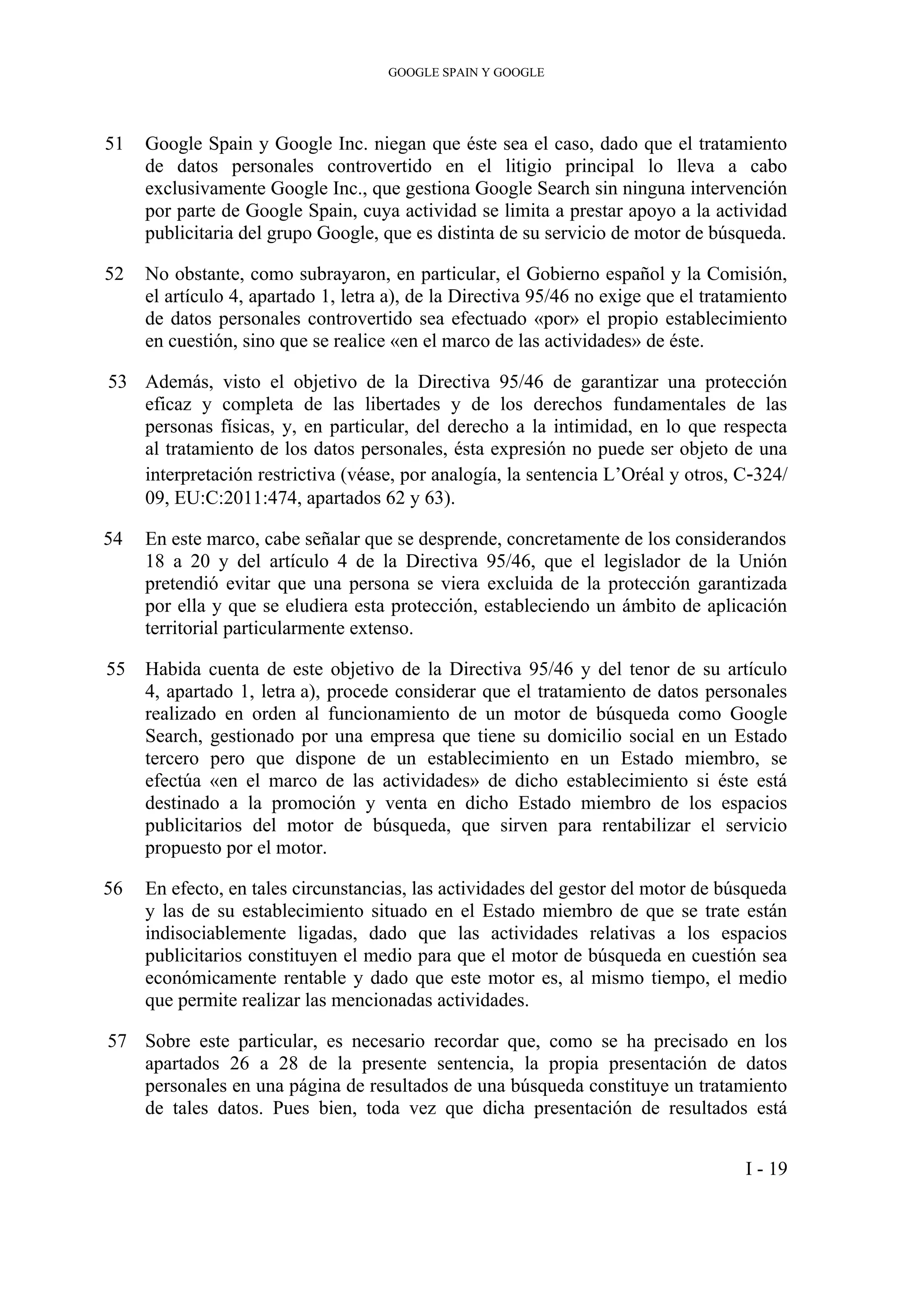 GOOGLE SPAIN Y GOOGLE
51 Google Spain y Google Inc. niegan que éste sea el caso, dado que el tratamiento
de datos personales controvertido en el litigio principal lo lleva a cabo
exclusivamente Google Inc., que gestiona Google Search sin ninguna intervención
por parte de Google Spain, cuya actividad se limita a prestar apoyo a la actividad
publicitaria del grupo Google, que es distinta de su servicio de motor de búsqueda.
52 No obstante, como subrayaron, en particular, el Gobierno español y la Comisión,
el artículo 4, apartado 1, letra a), de la Directiva 95/46 no exige que el tratamiento
de datos personales controvertido sea efectuado «por» el propio establecimiento
en cuestión, sino que se realice «en el marco de las actividades» de éste.
53 Además, visto el objetivo de la Directiva 95/46 de garantizar una protección
eficaz y completa de las libertades y de los derechos fundamentales de las
personas físicas, y, en particular, del derecho a la intimidad, en lo que respecta
al tratamiento de los datos personales, ésta expresión no puede ser objeto de una
interpretación restrictiva (véase, por analogía, la sentencia L’Oréal y otros, C‑324/
09, EU:C:2011:474, apartados 62 y 63).
54 En este marco, cabe señalar que se desprende, concretamente de los considerandos
18 a 20 y del artículo 4 de la Directiva 95/46, que el legislador de la Unión
pretendió evitar que una persona se viera excluida de la protección garantizada
por ella y que se eludiera esta protección, estableciendo un ámbito de aplicación
territorial particularmente extenso.
55 Habida cuenta de este objetivo de la Directiva 95/46 y del tenor de su artículo
4, apartado 1, letra a), procede considerar que el tratamiento de datos personales
realizado en orden al funcionamiento de un motor de búsqueda como Google
Search, gestionado por una empresa que tiene su domicilio social en un Estado
tercero pero que dispone de un establecimiento en un Estado miembro, se
efectúa «en el marco de las actividades» de dicho establecimiento si éste está
destinado a la promoción y venta en dicho Estado miembro de los espacios
publicitarios del motor de búsqueda, que sirven para rentabilizar el servicio
propuesto por el motor.
56 En efecto, en tales circunstancias, las actividades del gestor del motor de búsqueda
y las de su establecimiento situado en el Estado miembro de que se trate están
indisociablemente ligadas, dado que las actividades relativas a los espacios
publicitarios constituyen el medio para que el motor de búsqueda en cuestión sea
económicamente rentable y dado que este motor es, al mismo tiempo, el medio
que permite realizar las mencionadas actividades.
57 Sobre este particular, es necesario recordar que, como se ha precisado en los
apartados 26 a 28 de la presente sentencia, la propia presentación de datos
personales en una página de resultados de una búsqueda constituye un tratamiento
de tales datos. Pues bien, toda vez que dicha presentación de resultados está
I - 19
 