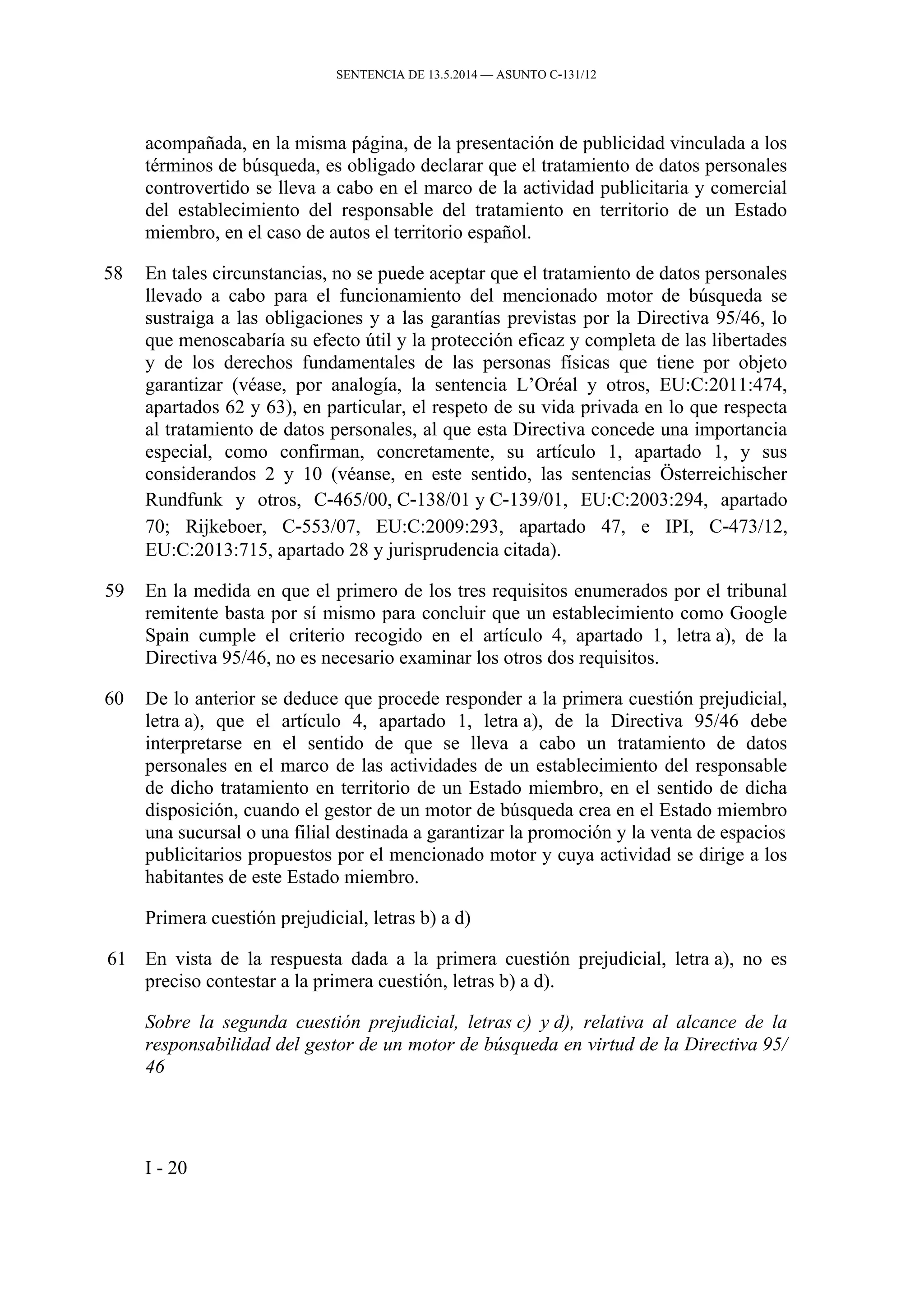SENTENCIA DE 13.5.2014 — ASUNTO C‑131/12
acompañada, en la misma página, de la presentación de publicidad vinculada a los
términos de búsqueda, es obligado declarar que el tratamiento de datos personales
controvertido se lleva a cabo en el marco de la actividad publicitaria y comercial
del establecimiento del responsable del tratamiento en territorio de un Estado
miembro, en el caso de autos el territorio español.
58 En tales circunstancias, no se puede aceptar que el tratamiento de datos personales
llevado a cabo para el funcionamiento del mencionado motor de búsqueda se
sustraiga a las obligaciones y a las garantías previstas por la Directiva 95/46, lo
que menoscabaría su efecto útil y la protección eficaz y completa de las libertades
y de los derechos fundamentales de las personas físicas que tiene por objeto
garantizar (véase, por analogía, la sentencia L’Oréal y otros, EU:C:2011:474,
apartados 62 y 63), en particular, el respeto de su vida privada en lo que respecta
al tratamiento de datos personales, al que esta Directiva concede una importancia
especial, como confirman, concretamente, su artículo 1, apartado 1, y sus
considerandos 2 y 10 (véanse, en este sentido, las sentencias Österreichischer
Rundfunk y otros, C‑465/00, C‑138/01 y C‑139/01, EU:C:2003:294, apartado
70; Rijkeboer, C‑553/07, EU:C:2009:293, apartado 47, e IPI, C‑473/12,
EU:C:2013:715, apartado 28 y jurisprudencia citada).
59 En la medida en que el primero de los tres requisitos enumerados por el tribunal
remitente basta por sí mismo para concluir que un establecimiento como Google
Spain cumple el criterio recogido en el artículo 4, apartado 1, letra a), de la
Directiva 95/46, no es necesario examinar los otros dos requisitos.
60 De lo anterior se deduce que procede responder a la primera cuestión prejudicial,
letra a), que el artículo 4, apartado 1, letra a), de la Directiva 95/46 debe
interpretarse en el sentido de que se lleva a cabo un tratamiento de datos
personales en el marco de las actividades de un establecimiento del responsable
de dicho tratamiento en territorio de un Estado miembro, en el sentido de dicha
disposición, cuando el gestor de un motor de búsqueda crea en el Estado miembro
una sucursal o una filial destinada a garantizar la promoción y la venta de espacios
publicitarios propuestos por el mencionado motor y cuya actividad se dirige a los
habitantes de este Estado miembro.
Primera cuestión prejudicial, letras b) a d)
61 En vista de la respuesta dada a la primera cuestión prejudicial, letra a), no es
preciso contestar a la primera cuestión, letras b) a d).
Sobre la segunda cuestión prejudicial, letras c) y d), relativa al alcance de la
responsabilidad del gestor de un motor de búsqueda en virtud de la Directiva 95/
46
I - 20
 