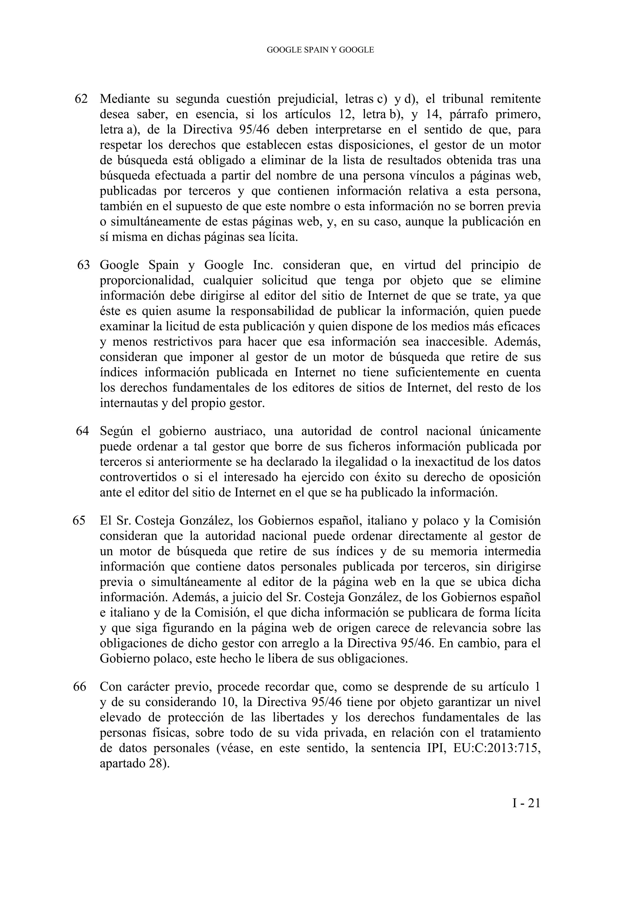 GOOGLE SPAIN Y GOOGLE
62 Mediante su segunda cuestión prejudicial, letras c) y d), el tribunal remitente
desea saber, en esencia, si los artículos 12, letra b), y 14, párrafo primero,
letra a), de la Directiva 95/46 deben interpretarse en el sentido de que, para
respetar los derechos que establecen estas disposiciones, el gestor de un motor
de búsqueda está obligado a eliminar de la lista de resultados obtenida tras una
búsqueda efectuada a partir del nombre de una persona vínculos a páginas web,
publicadas por terceros y que contienen información relativa a esta persona,
también en el supuesto de que este nombre o esta información no se borren previa
o simultáneamente de estas páginas web, y, en su caso, aunque la publicación en
sí misma en dichas páginas sea lícita.
63 Google Spain y Google Inc. consideran que, en virtud del principio de
proporcionalidad, cualquier solicitud que tenga por objeto que se elimine
información debe dirigirse al editor del sitio de Internet de que se trate, ya que
éste es quien asume la responsabilidad de publicar la información, quien puede
examinar la licitud de esta publicación y quien dispone de los medios más eficaces
y menos restrictivos para hacer que esa información sea inaccesible. Además,
consideran que imponer al gestor de un motor de búsqueda que retire de sus
índices información publicada en Internet no tiene suficientemente en cuenta
los derechos fundamentales de los editores de sitios de Internet, del resto de los
internautas y del propio gestor.
64 Según el gobierno austriaco, una autoridad de control nacional únicamente
puede ordenar a tal gestor que borre de sus ficheros información publicada por
terceros si anteriormente se ha declarado la ilegalidad o la inexactitud de los datos
controvertidos o si el interesado ha ejercido con éxito su derecho de oposición
ante el editor del sitio de Internet en el que se ha publicado la información.
65 El Sr. Costeja González, los Gobiernos español, italiano y polaco y la Comisión
consideran que la autoridad nacional puede ordenar directamente al gestor de
un motor de búsqueda que retire de sus índices y de su memoria intermedia
información que contiene datos personales publicada por terceros, sin dirigirse
previa o simultáneamente al editor de la página web en la que se ubica dicha
información. Además, a juicio del Sr. Costeja González, de los Gobiernos español
e italiano y de la Comisión, el que dicha información se publicara de forma lícita
y que siga figurando en la página web de origen carece de relevancia sobre las
obligaciones de dicho gestor con arreglo a la Directiva 95/46. En cambio, para el
Gobierno polaco, este hecho le libera de sus obligaciones.
66 Con carácter previo, procede recordar que, como se desprende de su artículo 1
y de su considerando 10, la Directiva 95/46 tiene por objeto garantizar un nivel
elevado de protección de las libertades y los derechos fundamentales de las
personas físicas, sobre todo de su vida privada, en relación con el tratamiento
de datos personales (véase, en este sentido, la sentencia IPI, EU:C:2013:715,
apartado 28).
I - 21
 