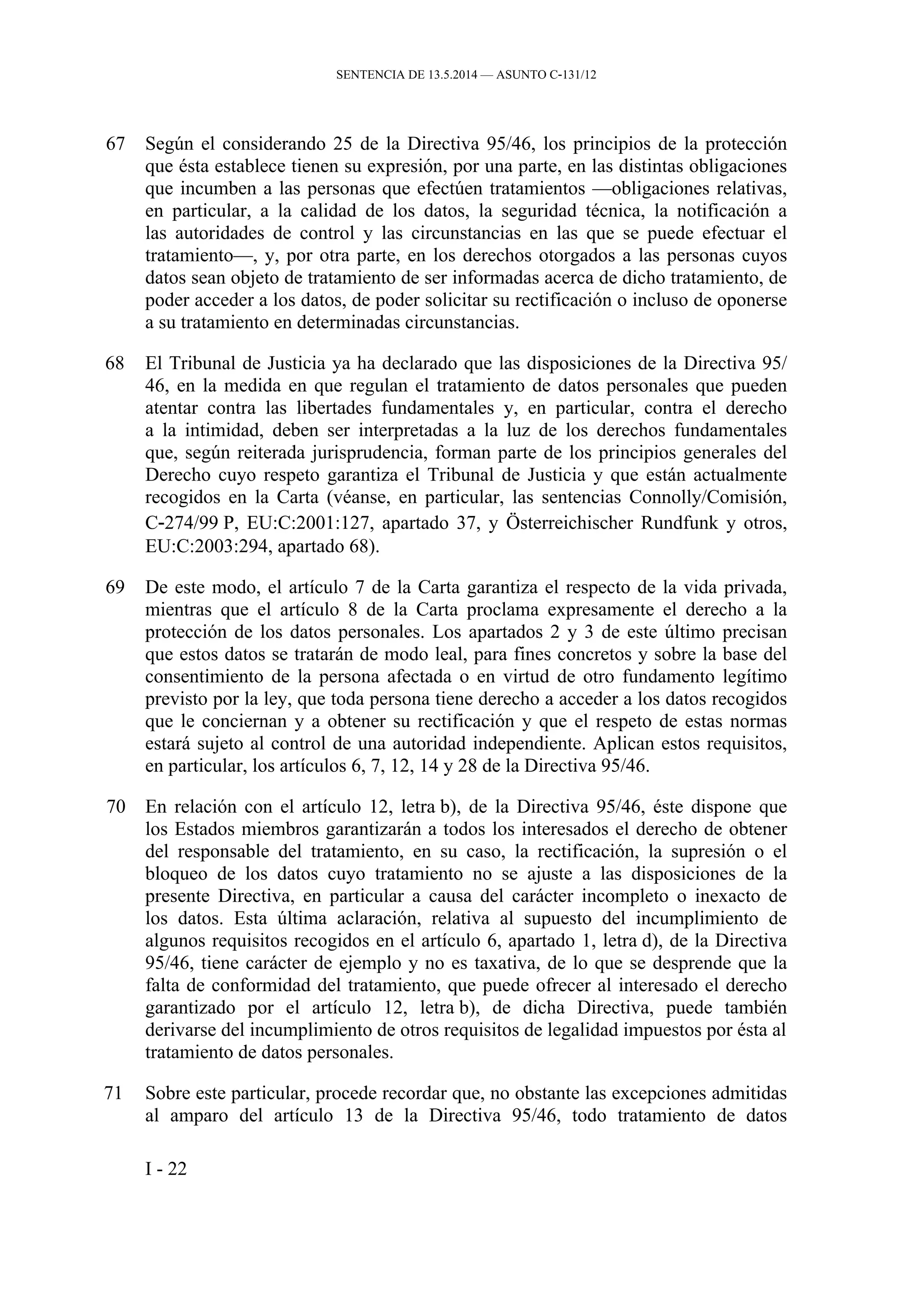SENTENCIA DE 13.5.2014 — ASUNTO C‑131/12
67 Según el considerando 25 de la Directiva 95/46, los principios de la protección
que ésta establece tienen su expresión, por una parte, en las distintas obligaciones
que incumben a las personas que efectúen tratamientos —obligaciones relativas,
en particular, a la calidad de los datos, la seguridad técnica, la notificación a
las autoridades de control y las circunstancias en las que se puede efectuar el
tratamiento—, y, por otra parte, en los derechos otorgados a las personas cuyos
datos sean objeto de tratamiento de ser informadas acerca de dicho tratamiento, de
poder acceder a los datos, de poder solicitar su rectificación o incluso de oponerse
a su tratamiento en determinadas circunstancias.
68 El Tribunal de Justicia ya ha declarado que las disposiciones de la Directiva 95/
46, en la medida en que regulan el tratamiento de datos personales que pueden
atentar contra las libertades fundamentales y, en particular, contra el derecho
a la intimidad, deben ser interpretadas a la luz de los derechos fundamentales
que, según reiterada jurisprudencia, forman parte de los principios generales del
Derecho cuyo respeto garantiza el Tribunal de Justicia y que están actualmente
recogidos en la Carta (véanse, en particular, las sentencias Connolly/Comisión,
C‑274/99 P, EU:C:2001:127, apartado 37, y Österreichischer Rundfunk y otros,
EU:C:2003:294, apartado 68).
69 De este modo, el artículo 7 de la Carta garantiza el respecto de la vida privada,
mientras que el artículo 8 de la Carta proclama expresamente el derecho a la
protección de los datos personales. Los apartados 2 y 3 de este último precisan
que estos datos se tratarán de modo leal, para fines concretos y sobre la base del
consentimiento de la persona afectada o en virtud de otro fundamento legítimo
previsto por la ley, que toda persona tiene derecho a acceder a los datos recogidos
que le conciernan y a obtener su rectificación y que el respeto de estas normas
estará sujeto al control de una autoridad independiente. Aplican estos requisitos,
en particular, los artículos 6, 7, 12, 14 y 28 de la Directiva 95/46.
70 En relación con el artículo 12, letra b), de la Directiva 95/46, éste dispone que
los Estados miembros garantizarán a todos los interesados el derecho de obtener
del responsable del tratamiento, en su caso, la rectificación, la supresión o el
bloqueo de los datos cuyo tratamiento no se ajuste a las disposiciones de la
presente Directiva, en particular a causa del carácter incompleto o inexacto de
los datos. Esta última aclaración, relativa al supuesto del incumplimiento de
algunos requisitos recogidos en el artículo 6, apartado 1, letra d), de la Directiva
95/46, tiene carácter de ejemplo y no es taxativa, de lo que se desprende que la
falta de conformidad del tratamiento, que puede ofrecer al interesado el derecho
garantizado por el artículo 12, letra b), de dicha Directiva, puede también
derivarse del incumplimiento de otros requisitos de legalidad impuestos por ésta al
tratamiento de datos personales.
71 Sobre este particular, procede recordar que, no obstante las excepciones admitidas
al amparo del artículo 13 de la Directiva 95/46, todo tratamiento de datos
I - 22
 