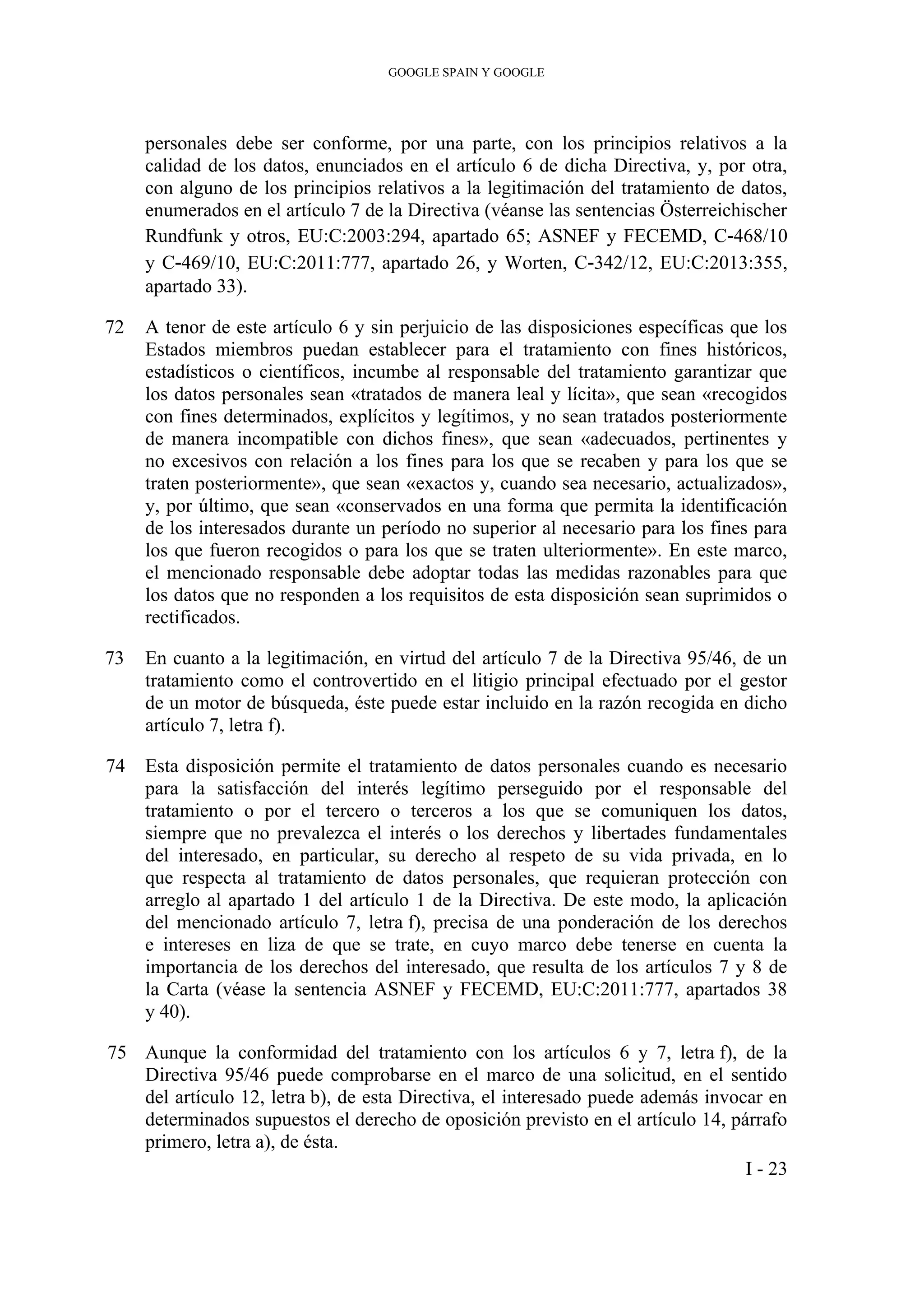GOOGLE SPAIN Y GOOGLE
personales debe ser conforme, por una parte, con los principios relativos a la
calidad de los datos, enunciados en el artículo 6 de dicha Directiva, y, por otra,
con alguno de los principios relativos a la legitimación del tratamiento de datos,
enumerados en el artículo 7 de la Directiva (véanse las sentencias Österreichischer
Rundfunk y otros, EU:C:2003:294, apartado 65; ASNEF y FECEMD, C‑468/10
y C‑469/10, EU:C:2011:777, apartado 26, y Worten, C‑342/12, EU:C:2013:355,
apartado 33).
72 A tenor de este artículo 6 y sin perjuicio de las disposiciones específicas que los
Estados miembros puedan establecer para el tratamiento con fines históricos,
estadísticos o científicos, incumbe al responsable del tratamiento garantizar que
los datos personales sean «tratados de manera leal y lícita», que sean «recogidos
con fines determinados, explícitos y legítimos, y no sean tratados posteriormente
de manera incompatible con dichos fines», que sean «adecuados, pertinentes y
no excesivos con relación a los fines para los que se recaben y para los que se
traten posteriormente», que sean «exactos y, cuando sea necesario, actualizados»,
y, por último, que sean «conservados en una forma que permita la identificación
de los interesados durante un período no superior al necesario para los fines para
los que fueron recogidos o para los que se traten ulteriormente». En este marco,
el mencionado responsable debe adoptar todas las medidas razonables para que
los datos que no responden a los requisitos de esta disposición sean suprimidos o
rectificados.
73 En cuanto a la legitimación, en virtud del artículo 7 de la Directiva 95/46, de un
tratamiento como el controvertido en el litigio principal efectuado por el gestor
de un motor de búsqueda, éste puede estar incluido en la razón recogida en dicho
artículo 7, letra f).
74 Esta disposición permite el tratamiento de datos personales cuando es necesario
para la satisfacción del interés legítimo perseguido por el responsable del
tratamiento o por el tercero o terceros a los que se comuniquen los datos,
siempre que no prevalezca el interés o los derechos y libertades fundamentales
del interesado, en particular, su derecho al respeto de su vida privada, en lo
que respecta al tratamiento de datos personales, que requieran protección con
arreglo al apartado 1 del artículo 1 de la Directiva. De este modo, la aplicación
del mencionado artículo 7, letra f), precisa de una ponderación de los derechos
e intereses en liza de que se trate, en cuyo marco debe tenerse en cuenta la
importancia de los derechos del interesado, que resulta de los artículos 7 y 8 de
la Carta (véase la sentencia ASNEF y FECEMD, EU:C:2011:777, apartados 38
y 40).
75 Aunque la conformidad del tratamiento con los artículos 6 y 7, letra f), de la
Directiva 95/46 puede comprobarse en el marco de una solicitud, en el sentido
del artículo 12, letra b), de esta Directiva, el interesado puede además invocar en
determinados supuestos el derecho de oposición previsto en el artículo 14, párrafo
primero, letra a), de ésta.
I - 23
 