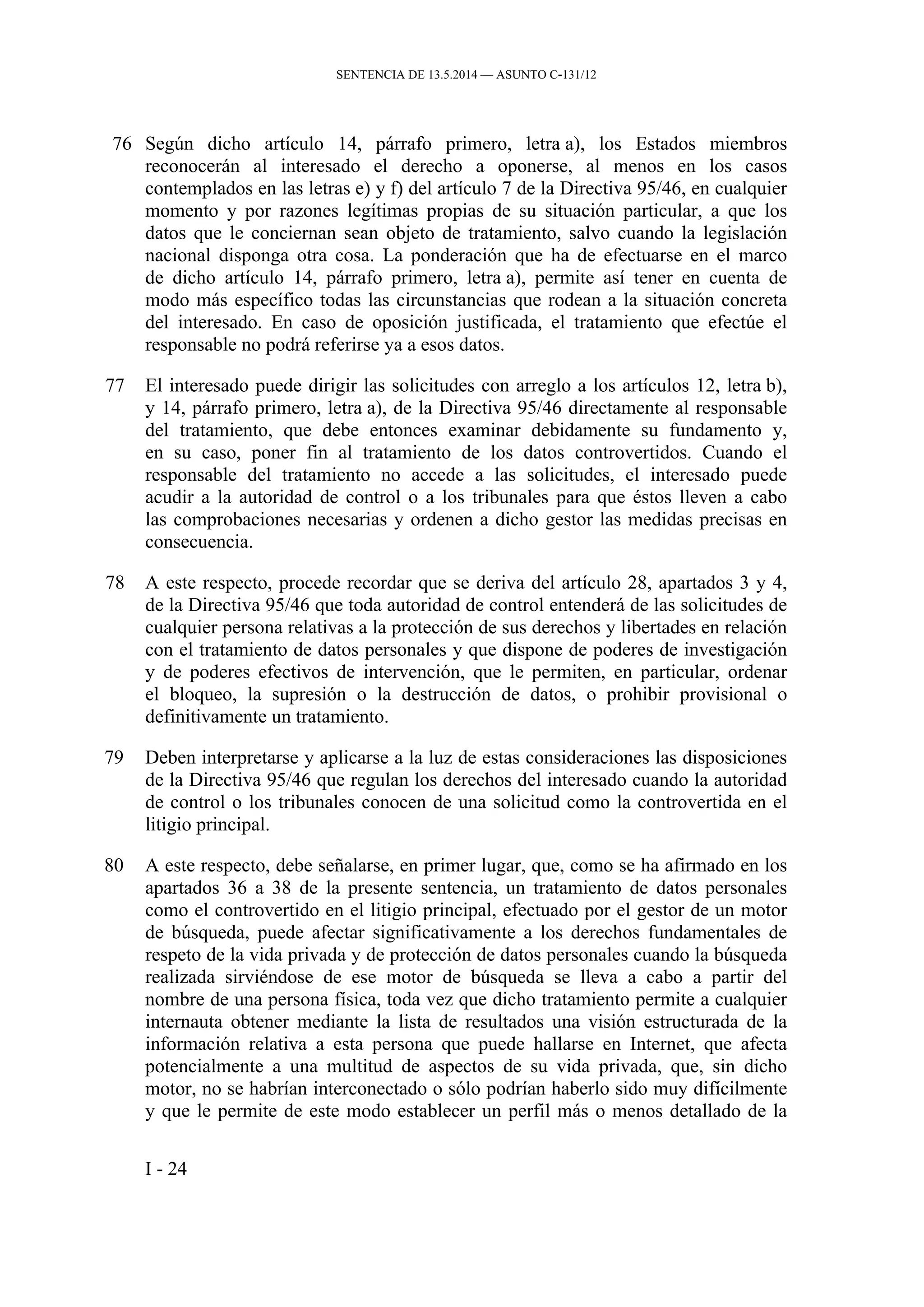 SENTENCIA DE 13.5.2014 — ASUNTO C‑131/12
76 Según dicho artículo 14, párrafo primero, letra a), los Estados miembros
reconocerán al interesado el derecho a oponerse, al menos en los casos
contemplados en las letras e) y f) del artículo 7 de la Directiva 95/46, en cualquier
momento y por razones legítimas propias de su situación particular, a que los
datos que le conciernan sean objeto de tratamiento, salvo cuando la legislación
nacional disponga otra cosa. La ponderación que ha de efectuarse en el marco
de dicho artículo 14, párrafo primero, letra a), permite así tener en cuenta de
modo más específico todas las circunstancias que rodean a la situación concreta
del interesado. En caso de oposición justificada, el tratamiento que efectúe el
responsable no podrá referirse ya a esos datos.
77 El interesado puede dirigir las solicitudes con arreglo a los artículos 12, letra b),
y 14, párrafo primero, letra a), de la Directiva 95/46 directamente al responsable
del tratamiento, que debe entonces examinar debidamente su fundamento y,
en su caso, poner fin al tratamiento de los datos controvertidos. Cuando el
responsable del tratamiento no accede a las solicitudes, el interesado puede
acudir a la autoridad de control o a los tribunales para que éstos lleven a cabo
las comprobaciones necesarias y ordenen a dicho gestor las medidas precisas en
consecuencia.
78 A este respecto, procede recordar que se deriva del artículo 28, apartados 3 y 4,
de la Directiva 95/46 que toda autoridad de control entenderá de las solicitudes de
cualquier persona relativas a la protección de sus derechos y libertades en relación
con el tratamiento de datos personales y que dispone de poderes de investigación
y de poderes efectivos de intervención, que le permiten, en particular, ordenar
el bloqueo, la supresión o la destrucción de datos, o prohibir provisional o
definitivamente un tratamiento.
79 Deben interpretarse y aplicarse a la luz de estas consideraciones las disposiciones
de la Directiva 95/46 que regulan los derechos del interesado cuando la autoridad
de control o los tribunales conocen de una solicitud como la controvertida en el
litigio principal.
80 A este respecto, debe señalarse, en primer lugar, que, como se ha afirmado en los
apartados 36 a 38 de la presente sentencia, un tratamiento de datos personales
como el controvertido en el litigio principal, efectuado por el gestor de un motor
de búsqueda, puede afectar significativamente a los derechos fundamentales de
respeto de la vida privada y de protección de datos personales cuando la búsqueda
realizada sirviéndose de ese motor de búsqueda se lleva a cabo a partir del
nombre de una persona física, toda vez que dicho tratamiento permite a cualquier
internauta obtener mediante la lista de resultados una visión estructurada de la
información relativa a esta persona que puede hallarse en Internet, que afecta
potencialmente a una multitud de aspectos de su vida privada, que, sin dicho
motor, no se habrían interconectado o sólo podrían haberlo sido muy difícilmente
y que le permite de este modo establecer un perfil más o menos detallado de la
I - 24
 