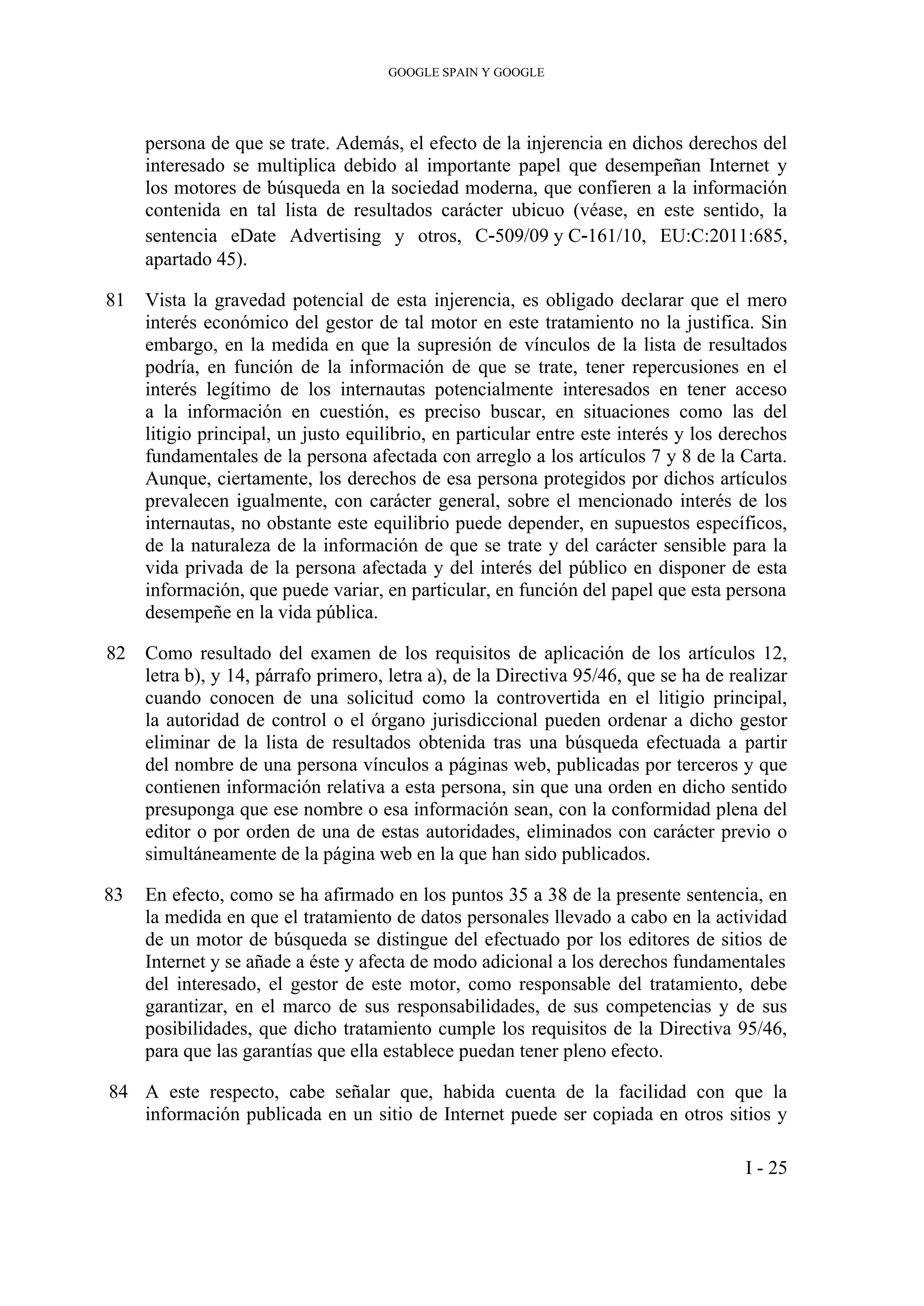 GOOGLE SPAIN Y GOOGLE
persona de que se trate. Además, el efecto de la injerencia en dichos derechos del
interesado se multiplica debido al importante papel que desempeñan Internet y
los motores de búsqueda en la sociedad moderna, que confieren a la información
contenida en tal lista de resultados carácter ubicuo (véase, en este sentido, la
sentencia eDate Advertising y otros, C‑509/09 y C‑161/10, EU:C:2011:685,
apartado 45).
81 Vista la gravedad potencial de esta injerencia, es obligado declarar que el mero
interés económico del gestor de tal motor en este tratamiento no la justifica. Sin
embargo, en la medida en que la supresión de vínculos de la lista de resultados
podría, en función de la información de que se trate, tener repercusiones en el
interés legítimo de los internautas potencialmente interesados en tener acceso
a la información en cuestión, es preciso buscar, en situaciones como las del
litigio principal, un justo equilibrio, en particular entre este interés y los derechos
fundamentales de la persona afectada con arreglo a los artículos 7 y 8 de la Carta.
Aunque, ciertamente, los derechos de esa persona protegidos por dichos artículos
prevalecen igualmente, con carácter general, sobre el mencionado interés de los
internautas, no obstante este equilibrio puede depender, en supuestos específicos,
de la naturaleza de la información de que se trate y del carácter sensible para la
vida privada de la persona afectada y del interés del público en disponer de esta
información, que puede variar, en particular, en función del papel que esta persona
desempeñe en la vida pública.
82 Como resultado del examen de los requisitos de aplicación de los artículos 12,
letra b), y 14, párrafo primero, letra a), de la Directiva 95/46, que se ha de realizar
cuando conocen de una solicitud como la controvertida en el litigio principal,
la autoridad de control o el órgano jurisdiccional pueden ordenar a dicho gestor
eliminar de la lista de resultados obtenida tras una búsqueda efectuada a partir
del nombre de una persona vínculos a páginas web, publicadas por terceros y que
contienen información relativa a esta persona, sin que una orden en dicho sentido
presuponga que ese nombre o esa información sean, con la conformidad plena del
editor o por orden de una de estas autoridades, eliminados con carácter previo o
simultáneamente de la página web en la que han sido publicados.
83 En efecto, como se ha afirmado en los puntos 35 a 38 de la presente sentencia, en
la medida en que el tratamiento de datos personales llevado a cabo en la actividad
de un motor de búsqueda se distingue del efectuado por los editores de sitios de
Internet y se añade a éste y afecta de modo adicional a los derechos fundamentales
del interesado, el gestor de este motor, como responsable del tratamiento, debe
garantizar, en el marco de sus responsabilidades, de sus competencias y de sus
posibilidades, que dicho tratamiento cumple los requisitos de la Directiva 95/46,
para que las garantías que ella establece puedan tener pleno efecto.
84 A este respecto, cabe señalar que, habida cuenta de la facilidad con que la
información publicada en un sitio de Internet puede ser copiada en otros sitios y
I - 25
 