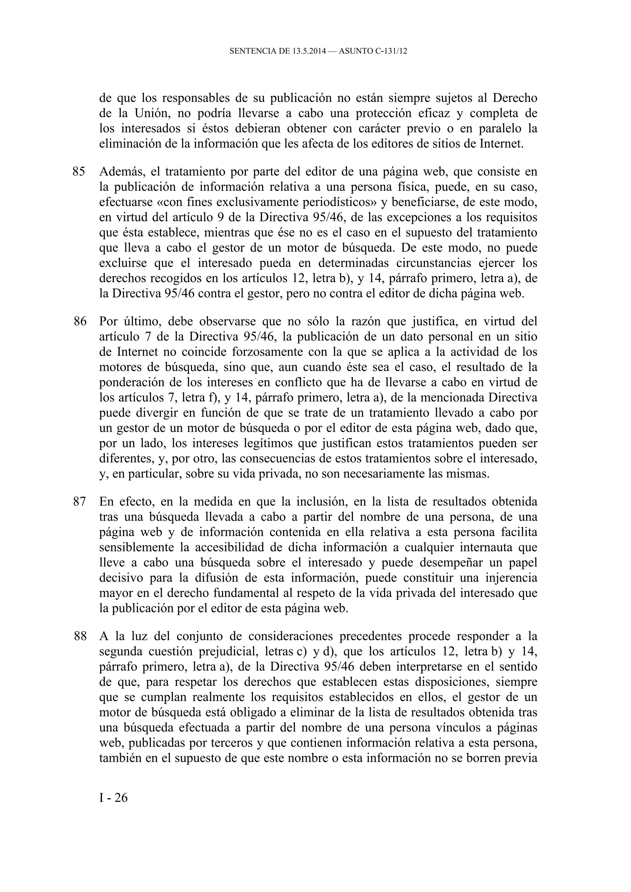 SENTENCIA DE 13.5.2014 — ASUNTO C‑131/12
de que los responsables de su publicación no están siempre sujetos al Derecho
de la Unión, no podría llevarse a cabo una protección eficaz y completa de
los interesados si éstos debieran obtener con carácter previo o en paralelo la
eliminación de la información que les afecta de los editores de sitios de Internet.
85 Además, el tratamiento por parte del editor de una página web, que consiste en
la publicación de información relativa a una persona física, puede, en su caso,
efectuarse «con fines exclusivamente periodísticos» y beneficiarse, de este modo,
en virtud del artículo 9 de la Directiva 95/46, de las excepciones a los requisitos
que ésta establece, mientras que ése no es el caso en el supuesto del tratamiento
que lleva a cabo el gestor de un motor de búsqueda. De este modo, no puede
excluirse que el interesado pueda en determinadas circunstancias ejercer los
derechos recogidos en los artículos 12, letra b), y 14, párrafo primero, letra a), de
la Directiva 95/46 contra el gestor, pero no contra el editor de dicha página web.
86 Por último, debe observarse que no sólo la razón que justifica, en virtud del
artículo 7 de la Directiva 95/46, la publicación de un dato personal en un sitio
de Internet no coincide forzosamente con la que se aplica a la actividad de los
motores de búsqueda, sino que, aun cuando éste sea el caso, el resultado de la
ponderación de los intereses en conflicto que ha de llevarse a cabo en virtud de
los artículos 7, letra f), y 14, párrafo primero, letra a), de la mencionada Directiva
puede divergir en función de que se trate de un tratamiento llevado a cabo por
un gestor de un motor de búsqueda o por el editor de esta página web, dado que,
por un lado, los intereses legítimos que justifican estos tratamientos pueden ser
diferentes, y, por otro, las consecuencias de estos tratamientos sobre el interesado,
y, en particular, sobre su vida privada, no son necesariamente las mismas.
87 En efecto, en la medida en que la inclusión, en la lista de resultados obtenida
tras una búsqueda llevada a cabo a partir del nombre de una persona, de una
página web y de información contenida en ella relativa a esta persona facilita
sensiblemente la accesibilidad de dicha información a cualquier internauta que
lleve a cabo una búsqueda sobre el interesado y puede desempeñar un papel
decisivo para la difusión de esta información, puede constituir una injerencia
mayor en el derecho fundamental al respeto de la vida privada del interesado que
la publicación por el editor de esta página web.
88 A la luz del conjunto de consideraciones precedentes procede responder a la
segunda cuestión prejudicial, letras c) y d), que los artículos 12, letra b) y 14,
párrafo primero, letra a), de la Directiva 95/46 deben interpretarse en el sentido
de que, para respetar los derechos que establecen estas disposiciones, siempre
que se cumplan realmente los requisitos establecidos en ellos, el gestor de un
motor de búsqueda está obligado a eliminar de la lista de resultados obtenida tras
una búsqueda efectuada a partir del nombre de una persona vínculos a páginas
web, publicadas por terceros y que contienen información relativa a esta persona,
también en el supuesto de que este nombre o esta información no se borren previa
I - 26
 