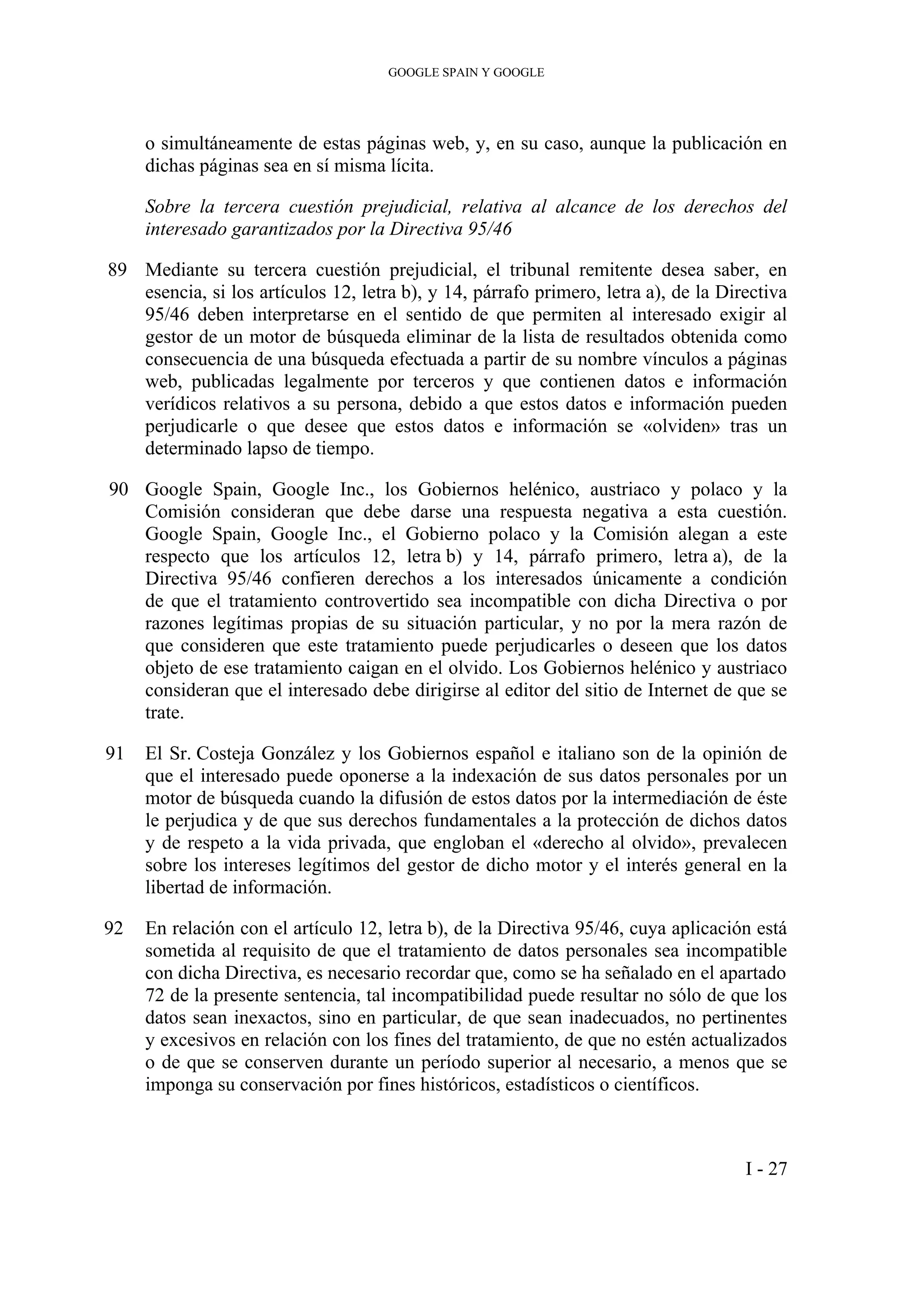 GOOGLE SPAIN Y GOOGLE
o simultáneamente de estas páginas web, y, en su caso, aunque la publicación en
dichas páginas sea en sí misma lícita.
Sobre la tercera cuestión prejudicial, relativa al alcance de los derechos del
interesado garantizados por la Directiva 95/46
89 Mediante su tercera cuestión prejudicial, el tribunal remitente desea saber, en
esencia, si los artículos 12, letra b), y 14, párrafo primero, letra a), de la Directiva
95/46 deben interpretarse en el sentido de que permiten al interesado exigir al
gestor de un motor de búsqueda eliminar de la lista de resultados obtenida como
consecuencia de una búsqueda efectuada a partir de su nombre vínculos a páginas
web, publicadas legalmente por terceros y que contienen datos e información
verídicos relativos a su persona, debido a que estos datos e información pueden
perjudicarle o que desee que estos datos e información se «olviden» tras un
determinado lapso de tiempo.
90 Google Spain, Google Inc., los Gobiernos helénico, austriaco y polaco y la
Comisión consideran que debe darse una respuesta negativa a esta cuestión.
Google Spain, Google Inc., el Gobierno polaco y la Comisión alegan a este
respecto que los artículos 12, letra b) y 14, párrafo primero, letra a), de la
Directiva 95/46 confieren derechos a los interesados únicamente a condición
de que el tratamiento controvertido sea incompatible con dicha Directiva o por
razones legítimas propias de su situación particular, y no por la mera razón de
que consideren que este tratamiento puede perjudicarles o deseen que los datos
objeto de ese tratamiento caigan en el olvido. Los Gobiernos helénico y austriaco
consideran que el interesado debe dirigirse al editor del sitio de Internet de que se
trate.
91 El Sr. Costeja González y los Gobiernos español e italiano son de la opinión de
que el interesado puede oponerse a la indexación de sus datos personales por un
motor de búsqueda cuando la difusión de estos datos por la intermediación de éste
le perjudica y de que sus derechos fundamentales a la protección de dichos datos
y de respeto a la vida privada, que engloban el «derecho al olvido», prevalecen
sobre los intereses legítimos del gestor de dicho motor y el interés general en la
libertad de información.
92 En relación con el artículo 12, letra b), de la Directiva 95/46, cuya aplicación está
sometida al requisito de que el tratamiento de datos personales sea incompatible
con dicha Directiva, es necesario recordar que, como se ha señalado en el apartado
72 de la presente sentencia, tal incompatibilidad puede resultar no sólo de que los
datos sean inexactos, sino en particular, de que sean inadecuados, no pertinentes
y excesivos en relación con los fines del tratamiento, de que no estén actualizados
o de que se conserven durante un período superior al necesario, a menos que se
imponga su conservación por fines históricos, estadísticos o científicos.
I - 27
 
