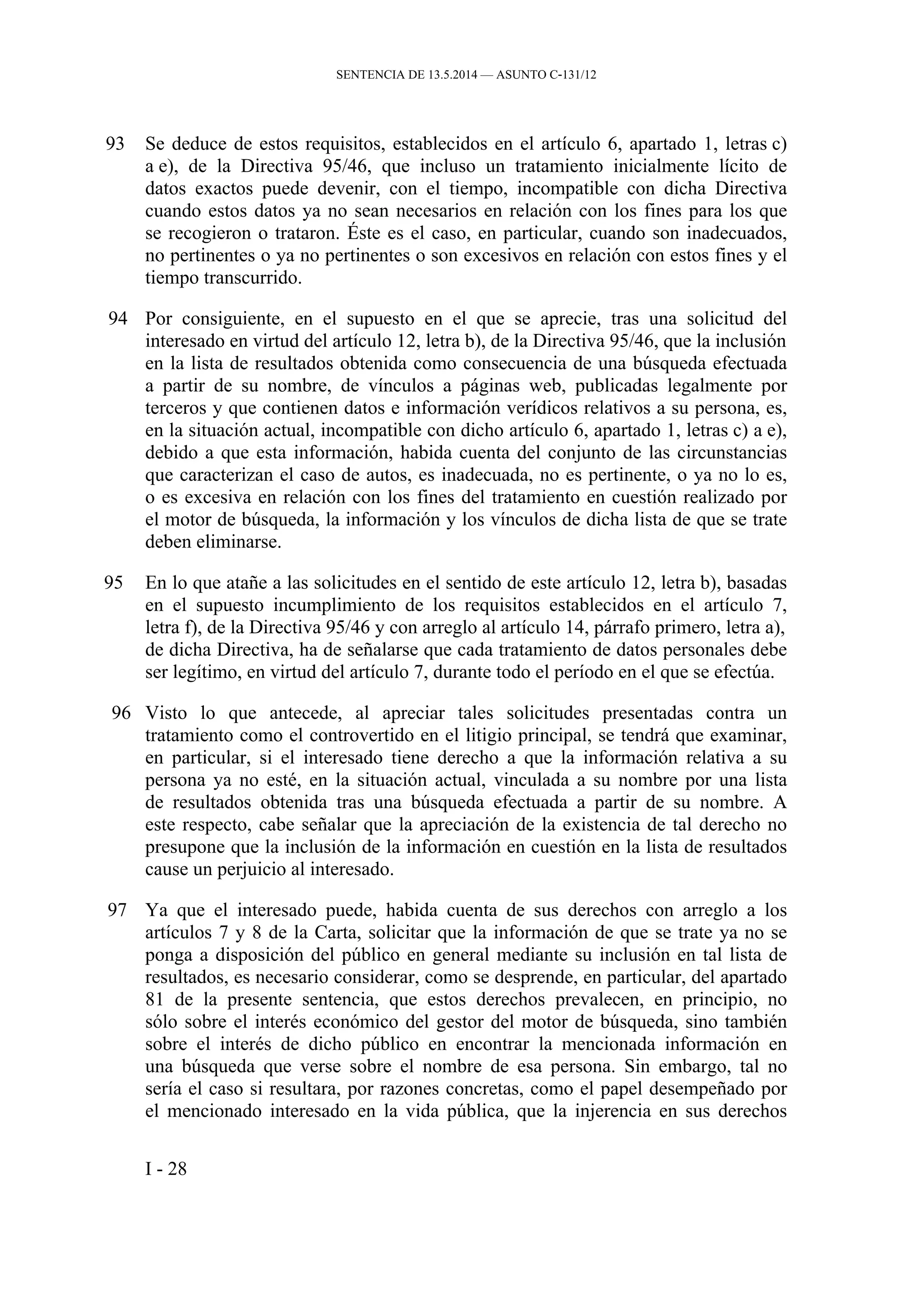 SENTENCIA DE 13.5.2014 — ASUNTO C‑131/12
93 Se deduce de estos requisitos, establecidos en el artículo 6, apartado 1, letras c)
a e), de la Directiva 95/46, que incluso un tratamiento inicialmente lícito de
datos exactos puede devenir, con el tiempo, incompatible con dicha Directiva
cuando estos datos ya no sean necesarios en relación con los fines para los que
se recogieron o trataron. Éste es el caso, en particular, cuando son inadecuados,
no pertinentes o ya no pertinentes o son excesivos en relación con estos fines y el
tiempo transcurrido.
94 Por consiguiente, en el supuesto en el que se aprecie, tras una solicitud del
interesado en virtud del artículo 12, letra b), de la Directiva 95/46, que la inclusión
en la lista de resultados obtenida como consecuencia de una búsqueda efectuada
a partir de su nombre, de vínculos a páginas web, publicadas legalmente por
terceros y que contienen datos e información verídicos relativos a su persona, es,
en la situación actual, incompatible con dicho artículo 6, apartado 1, letras c) a e),
debido a que esta información, habida cuenta del conjunto de las circunstancias
que caracterizan el caso de autos, es inadecuada, no es pertinente, o ya no lo es,
o es excesiva en relación con los fines del tratamiento en cuestión realizado por
el motor de búsqueda, la información y los vínculos de dicha lista de que se trate
deben eliminarse.
95 En lo que atañe a las solicitudes en el sentido de este artículo 12, letra b), basadas
en el supuesto incumplimiento de los requisitos establecidos en el artículo 7,
letra f), de la Directiva 95/46 y con arreglo al artículo 14, párrafo primero, letra a),
de dicha Directiva, ha de señalarse que cada tratamiento de datos personales debe
ser legítimo, en virtud del artículo 7, durante todo el período en el que se efectúa.
96 Visto lo que antecede, al apreciar tales solicitudes presentadas contra un
tratamiento como el controvertido en el litigio principal, se tendrá que examinar,
en particular, si el interesado tiene derecho a que la información relativa a su
persona ya no esté, en la situación actual, vinculada a su nombre por una lista
de resultados obtenida tras una búsqueda efectuada a partir de su nombre. A
este respecto, cabe señalar que la apreciación de la existencia de tal derecho no
presupone que la inclusión de la información en cuestión en la lista de resultados
cause un perjuicio al interesado.
97 Ya que el interesado puede, habida cuenta de sus derechos con arreglo a los
artículos 7 y 8 de la Carta, solicitar que la información de que se trate ya no se
ponga a disposición del público en general mediante su inclusión en tal lista de
resultados, es necesario considerar, como se desprende, en particular, del apartado
81 de la presente sentencia, que estos derechos prevalecen, en principio, no
sólo sobre el interés económico del gestor del motor de búsqueda, sino también
sobre el interés de dicho público en encontrar la mencionada información en
una búsqueda que verse sobre el nombre de esa persona. Sin embargo, tal no
sería el caso si resultara, por razones concretas, como el papel desempeñado por
el mencionado interesado en la vida pública, que la injerencia en sus derechos
I - 28
 