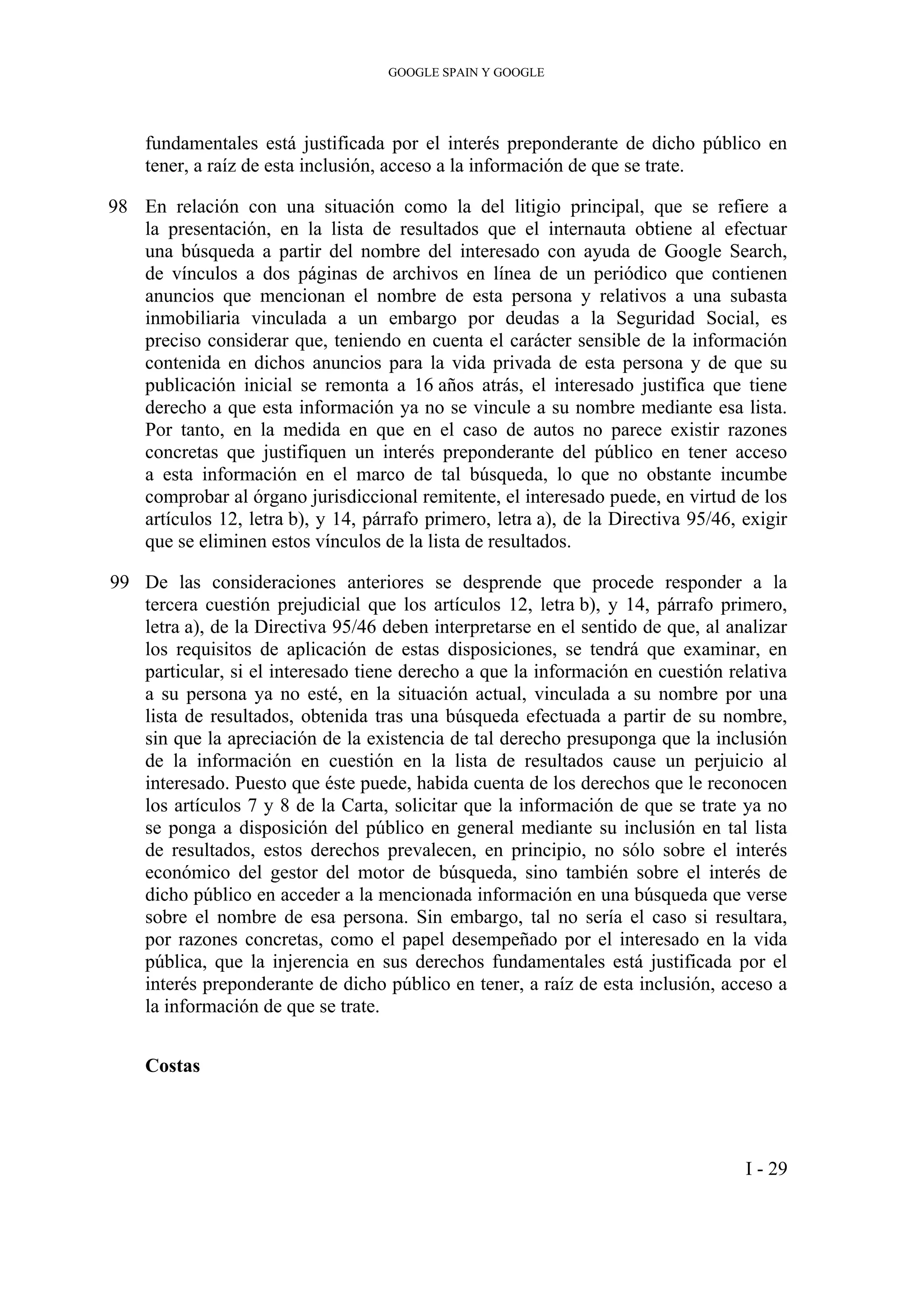 GOOGLE SPAIN Y GOOGLE
fundamentales está justificada por el interés preponderante de dicho público en
tener, a raíz de esta inclusión, acceso a la información de que se trate.
98 En relación con una situación como la del litigio principal, que se refiere a
la presentación, en la lista de resultados que el internauta obtiene al efectuar
una búsqueda a partir del nombre del interesado con ayuda de Google Search,
de vínculos a dos páginas de archivos en línea de un periódico que contienen
anuncios que mencionan el nombre de esta persona y relativos a una subasta
inmobiliaria vinculada a un embargo por deudas a la Seguridad Social, es
preciso considerar que, teniendo en cuenta el carácter sensible de la información
contenida en dichos anuncios para la vida privada de esta persona y de que su
publicación inicial se remonta a 16 años atrás, el interesado justifica que tiene
derecho a que esta información ya no se vincule a su nombre mediante esa lista.
Por tanto, en la medida en que en el caso de autos no parece existir razones
concretas que justifiquen un interés preponderante del público en tener acceso
a esta información en el marco de tal búsqueda, lo que no obstante incumbe
comprobar al órgano jurisdiccional remitente, el interesado puede, en virtud de los
artículos 12, letra b), y 14, párrafo primero, letra a), de la Directiva 95/46, exigir
que se eliminen estos vínculos de la lista de resultados.
99 De las consideraciones anteriores se desprende que procede responder a la
tercera cuestión prejudicial que los artículos 12, letra b), y 14, párrafo primero,
letra a), de la Directiva 95/46 deben interpretarse en el sentido de que, al analizar
los requisitos de aplicación de estas disposiciones, se tendrá que examinar, en
particular, si el interesado tiene derecho a que la información en cuestión relativa
a su persona ya no esté, en la situación actual, vinculada a su nombre por una
lista de resultados, obtenida tras una búsqueda efectuada a partir de su nombre,
sin que la apreciación de la existencia de tal derecho presuponga que la inclusión
de la información en cuestión en la lista de resultados cause un perjuicio al
interesado. Puesto que éste puede, habida cuenta de los derechos que le reconocen
los artículos 7 y 8 de la Carta, solicitar que la información de que se trate ya no
se ponga a disposición del público en general mediante su inclusión en tal lista
de resultados, estos derechos prevalecen, en principio, no sólo sobre el interés
económico del gestor del motor de búsqueda, sino también sobre el interés de
dicho público en acceder a la mencionada información en una búsqueda que verse
sobre el nombre de esa persona. Sin embargo, tal no sería el caso si resultara,
por razones concretas, como el papel desempeñado por el interesado en la vida
pública, que la injerencia en sus derechos fundamentales está justificada por el
interés preponderante de dicho público en tener, a raíz de esta inclusión, acceso a
la información de que se trate.
Costas
I - 29
 