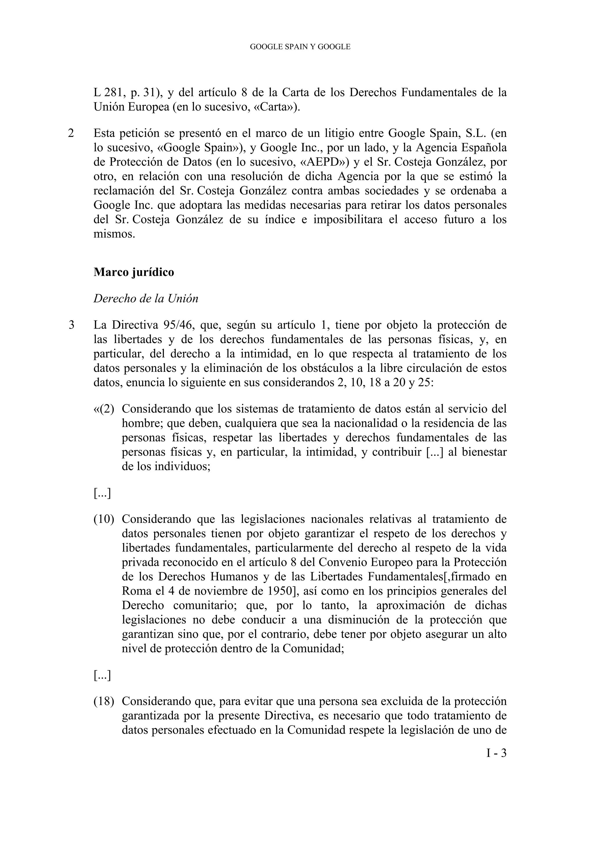 GOOGLE SPAIN Y GOOGLE
L 281, p. 31), y del artículo 8 de la Carta de los Derechos Fundamentales de la
Unión Europea (en lo sucesivo, «Carta»).
2 Esta petición se presentó en el marco de un litigio entre Google Spain, S.L. (en
lo sucesivo, «Google Spain»), y Google Inc., por un lado, y la Agencia Española
de Protección de Datos (en lo sucesivo, «AEPD») y el Sr. Costeja González, por
otro, en relación con una resolución de dicha Agencia por la que se estimó la
reclamación del Sr. Costeja González contra ambas sociedades y se ordenaba a
Google Inc. que adoptara las medidas necesarias para retirar los datos personales
del Sr. Costeja González de su índice e imposibilitara el acceso futuro a los
mismos.
Marco jurídico
Derecho de la Unión
3 La Directiva 95/46, que, según su artículo 1, tiene por objeto la protección de
las libertades y de los derechos fundamentales de las personas físicas, y, en
particular, del derecho a la intimidad, en lo que respecta al tratamiento de los
datos personales y la eliminación de los obstáculos a la libre circulación de estos
datos, enuncia lo siguiente en sus considerandos 2, 10, 18 a 20 y 25:
«(2) Considerando que los sistemas de tratamiento de datos están al servicio del
hombre; que deben, cualquiera que sea la nacionalidad o la residencia de las
personas físicas, respetar las libertades y derechos fundamentales de las
personas físicas y, en particular, la intimidad, y contribuir [...] al bienestar
de los individuos;
[...]
(10) Considerando que las legislaciones nacionales relativas al tratamiento de
datos personales tienen por objeto garantizar el respeto de los derechos y
libertades fundamentales, particularmente del derecho al respeto de la vida
privada reconocido en el artículo 8 del Convenio Europeo para la Protección
de los Derechos Humanos y de las Libertades Fundamentales[,firmado en
Roma el 4 de noviembre de 1950], así como en los principios generales del
Derecho comunitario; que, por lo tanto, la aproximación de dichas
legislaciones no debe conducir a una disminución de la protección que
garantizan sino que, por el contrario, debe tener por objeto asegurar un alto
nivel de protección dentro de la Comunidad;
[...]
(18) Considerando que, para evitar que una persona sea excluida de la protección
garantizada por la presente Directiva, es necesario que todo tratamiento de
datos personales efectuado en la Comunidad respete la legislación de uno de
I - 3
 
