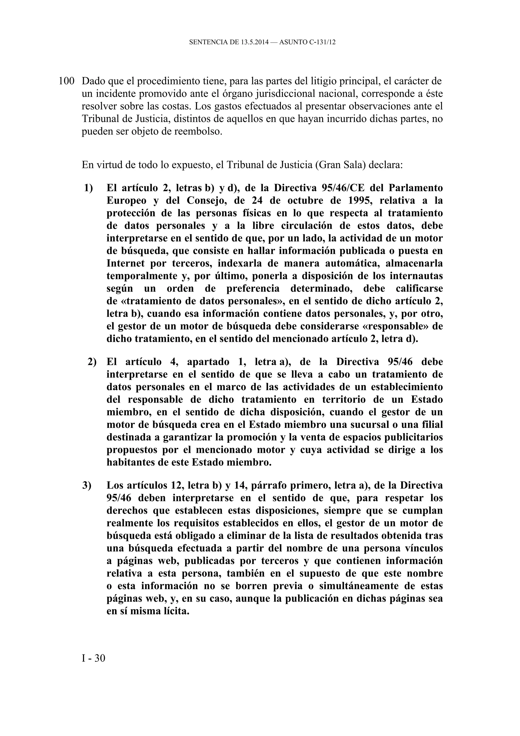 SENTENCIA DE 13.5.2014 — ASUNTO C‑131/12
100 Dado que el procedimiento tiene, para las partes del litigio principal, el carácter de
un incidente promovido ante el órgano jurisdiccional nacional, corresponde a éste
resolver sobre las costas. Los gastos efectuados al presentar observaciones ante el
Tribunal de Justicia, distintos de aquellos en que hayan incurrido dichas partes, no
pueden ser objeto de reembolso.
En virtud de todo lo expuesto, el Tribunal de Justicia (Gran Sala) declara:
1) El artículo 2, letras b) y d), de la Directiva 95/46/CE del Parlamento
Europeo y del Consejo, de 24 de octubre de 1995, relativa a la
protección de las personas físicas en lo que respecta al tratamiento
de datos personales y a la libre circulación de estos datos, debe
interpretarse en el sentido de que, por un lado, la actividad de un motor
de búsqueda, que consiste en hallar información publicada o puesta en
Internet por terceros, indexarla de manera automática, almacenarla
temporalmente y, por último, ponerla a disposición de los internautas
según un orden de preferencia determinado, debe calificarse
de «tratamiento de datos personales», en el sentido de dicho artículo 2,
letra b), cuando esa información contiene datos personales, y, por otro,
el gestor de un motor de búsqueda debe considerarse «responsable» de
dicho tratamiento, en el sentido del mencionado artículo 2, letra d).
2) El artículo 4, apartado 1, letra a), de la Directiva 95/46 debe
interpretarse en el sentido de que se lleva a cabo un tratamiento de
datos personales en el marco de las actividades de un establecimiento
del responsable de dicho tratamiento en territorio de un Estado
miembro, en el sentido de dicha disposición, cuando el gestor de un
motor de búsqueda crea en el Estado miembro una sucursal o una filial
destinada a garantizar la promoción y la venta de espacios publicitarios
propuestos por el mencionado motor y cuya actividad se dirige a los
habitantes de este Estado miembro.
3) Los artículos 12, letra b) y 14, párrafo primero, letra a), de la Directiva
95/46 deben interpretarse en el sentido de que, para respetar los
derechos que establecen estas disposiciones, siempre que se cumplan
realmente los requisitos establecidos en ellos, el gestor de un motor de
búsqueda está obligado a eliminar de la lista de resultados obtenida tras
una búsqueda efectuada a partir del nombre de una persona vínculos
a páginas web, publicadas por terceros y que contienen información
relativa a esta persona, también en el supuesto de que este nombre
o esta información no se borren previa o simultáneamente de estas
páginas web, y, en su caso, aunque la publicación en dichas páginas sea
en sí misma lícita.
I - 30
 