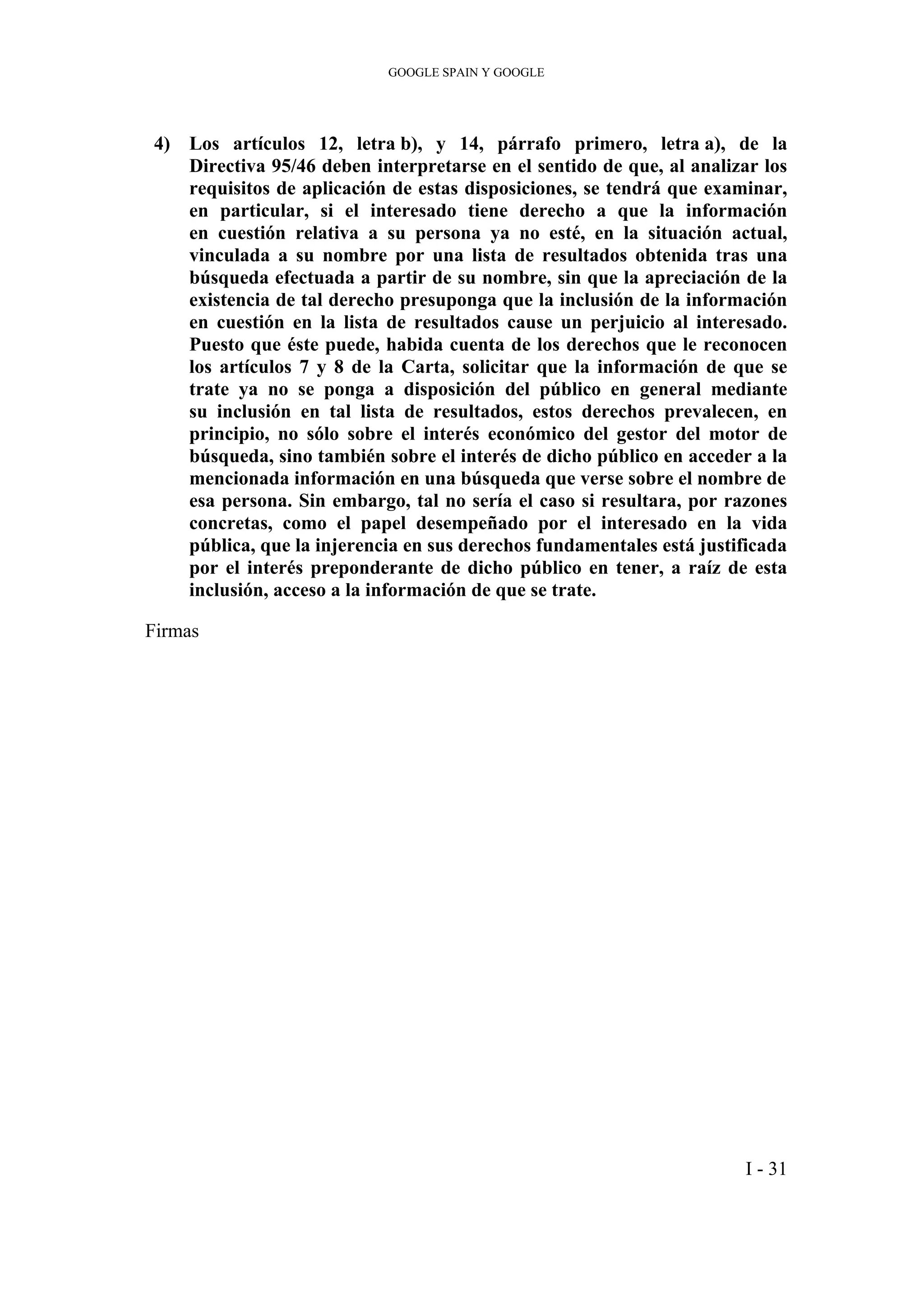 GOOGLE SPAIN Y GOOGLE
4) Los artículos 12, letra b), y 14, párrafo primero, letra a), de la
Directiva 95/46 deben interpretarse en el sentido de que, al analizar los
requisitos de aplicación de estas disposiciones, se tendrá que examinar,
en particular, si el interesado tiene derecho a que la información
en cuestión relativa a su persona ya no esté, en la situación actual,
vinculada a su nombre por una lista de resultados obtenida tras una
búsqueda efectuada a partir de su nombre, sin que la apreciación de la
existencia de tal derecho presuponga que la inclusión de la información
en cuestión en la lista de resultados cause un perjuicio al interesado.
Puesto que éste puede, habida cuenta de los derechos que le reconocen
los artículos 7 y 8 de la Carta, solicitar que la información de que se
trate ya no se ponga a disposición del público en general mediante
su inclusión en tal lista de resultados, estos derechos prevalecen, en
principio, no sólo sobre el interés económico del gestor del motor de
búsqueda, sino también sobre el interés de dicho público en acceder a la
mencionada información en una búsqueda que verse sobre el nombre de
esa persona. Sin embargo, tal no sería el caso si resultara, por razones
concretas, como el papel desempeñado por el interesado en la vida
pública, que la injerencia en sus derechos fundamentales está justificada
por el interés preponderante de dicho público en tener, a raíz de esta
inclusión, acceso a la información de que se trate.
Firmas
I - 31
 