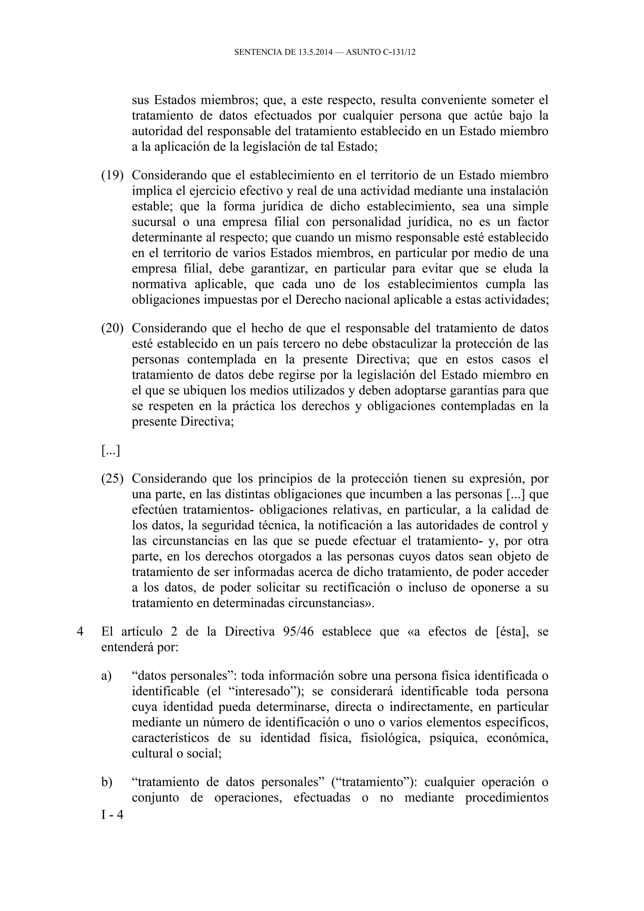 SENTENCIA DE 13.5.2014 — ASUNTO C‑131/12
sus Estados miembros; que, a este respecto, resulta conveniente someter el
tratamiento de datos efectuados por cualquier persona que actúe bajo la
autoridad del responsable del tratamiento establecido en un Estado miembro
a la aplicación de la legislación de tal Estado;
(19) Considerando que el establecimiento en el territorio de un Estado miembro
implica el ejercicio efectivo y real de una actividad mediante una instalación
estable; que la forma jurídica de dicho establecimiento, sea una simple
sucursal o una empresa filial con personalidad jurídica, no es un factor
determinante al respecto; que cuando un mismo responsable esté establecido
en el territorio de varios Estados miembros, en particular por medio de una
empresa filial, debe garantizar, en particular para evitar que se eluda la
normativa aplicable, que cada uno de los establecimientos cumpla las
obligaciones impuestas por el Derecho nacional aplicable a estas actividades;
(20) Considerando que el hecho de que el responsable del tratamiento de datos
esté establecido en un país tercero no debe obstaculizar la protección de las
personas contemplada en la presente Directiva; que en estos casos el
tratamiento de datos debe regirse por la legislación del Estado miembro en
el que se ubiquen los medios utilizados y deben adoptarse garantías para que
se respeten en la práctica los derechos y obligaciones contempladas en la
presente Directiva;
[...]
(25) Considerando que los principios de la protección tienen su expresión, por
una parte, en las distintas obligaciones que incumben a las personas [...] que
efectúen tratamientos- obligaciones relativas, en particular, a la calidad de
los datos, la seguridad técnica, la notificación a las autoridades de control y
las circunstancias en las que se puede efectuar el tratamiento- y, por otra
parte, en los derechos otorgados a las personas cuyos datos sean objeto de
tratamiento de ser informadas acerca de dicho tratamiento, de poder acceder
a los datos, de poder solicitar su rectificación o incluso de oponerse a su
tratamiento en determinadas circunstancias».
4 El artículo 2 de la Directiva 95/46 establece que «a efectos de [ésta], se
entenderá por:
a) “datos personales”: toda información sobre una persona física identificada o
identificable (el “interesado”); se considerará identificable toda persona
cuya identidad pueda determinarse, directa o indirectamente, en particular
mediante un número de identificación o uno o varios elementos específicos,
característicos de su identidad física, fisiológica, psíquica, económica,
cultural o social;
b) “tratamiento de datos personales” (“tratamiento”): cualquier operación o
conjunto de operaciones, efectuadas o no mediante procedimientos
I - 4
 