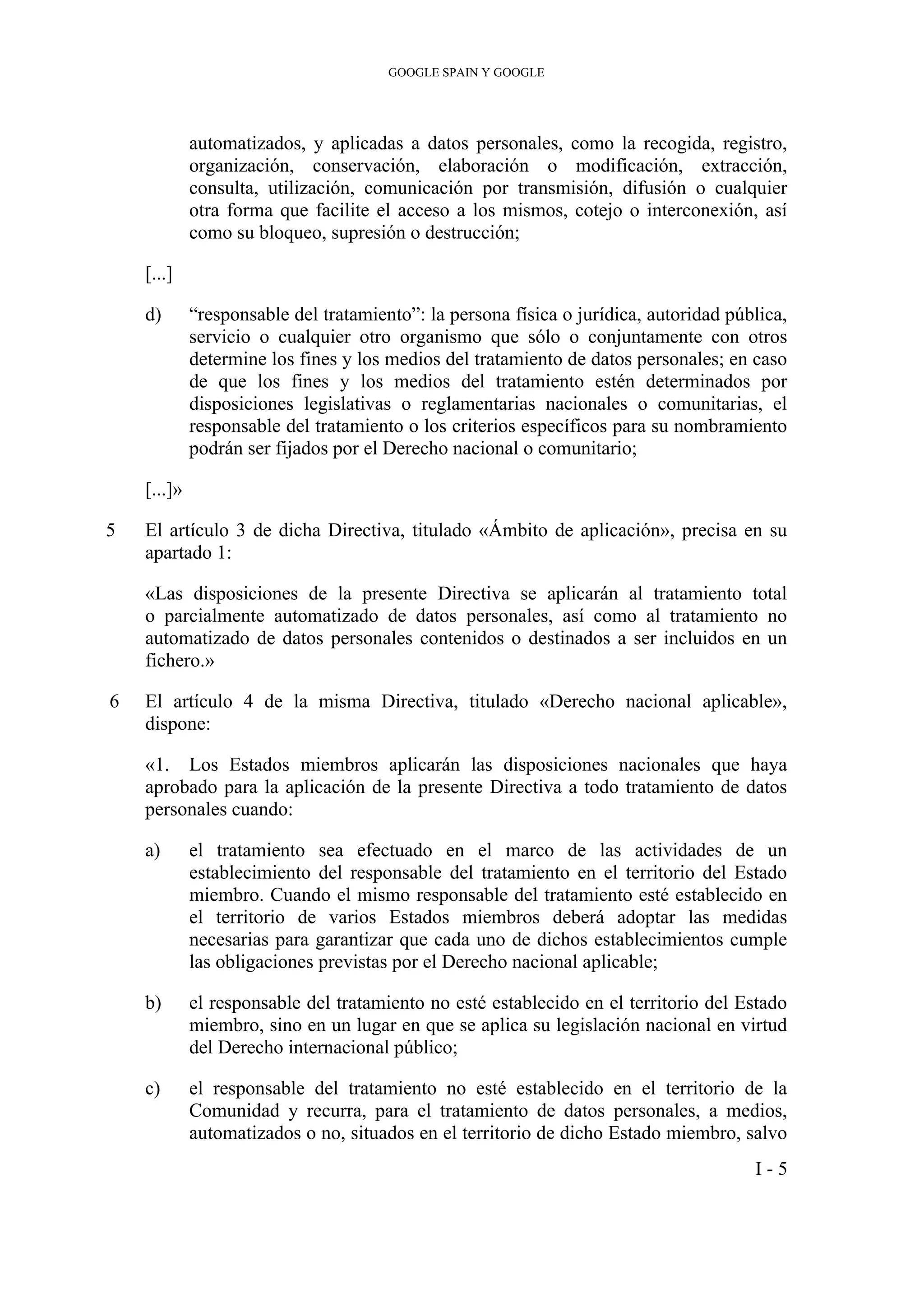 GOOGLE SPAIN Y GOOGLE
automatizados, y aplicadas a datos personales, como la recogida, registro,
organización, conservación, elaboración o modificación, extracción,
consulta, utilización, comunicación por transmisión, difusión o cualquier
otra forma que facilite el acceso a los mismos, cotejo o interconexión, así
como su bloqueo, supresión o destrucción;
[...]
d) “responsable del tratamiento”: la persona física o jurídica, autoridad pública,
servicio o cualquier otro organismo que sólo o conjuntamente con otros
determine los fines y los medios del tratamiento de datos personales; en caso
de que los fines y los medios del tratamiento estén determinados por
disposiciones legislativas o reglamentarias nacionales o comunitarias, el
responsable del tratamiento o los criterios específicos para su nombramiento
podrán ser fijados por el Derecho nacional o comunitario;
[...]»
5 El artículo 3 de dicha Directiva, titulado «Ámbito de aplicación», precisa en su
apartado 1:
«Las disposiciones de la presente Directiva se aplicarán al tratamiento total
o parcialmente automatizado de datos personales, así como al tratamiento no
automatizado de datos personales contenidos o destinados a ser incluidos en un
fichero.»
6 El artículo 4 de la misma Directiva, titulado «Derecho nacional aplicable»,
dispone:
«1. Los Estados miembros aplicarán las disposiciones nacionales que haya
aprobado para la aplicación de la presente Directiva a todo tratamiento de datos
personales cuando:
a) el tratamiento sea efectuado en el marco de las actividades de un
establecimiento del responsable del tratamiento en el territorio del Estado
miembro. Cuando el mismo responsable del tratamiento esté establecido en
el territorio de varios Estados miembros deberá adoptar las medidas
necesarias para garantizar que cada uno de dichos establecimientos cumple
las obligaciones previstas por el Derecho nacional aplicable;
b) el responsable del tratamiento no esté establecido en el territorio del Estado
miembro, sino en un lugar en que se aplica su legislación nacional en virtud
del Derecho internacional público;
c) el responsable del tratamiento no esté establecido en el territorio de la
Comunidad y recurra, para el tratamiento de datos personales, a medios,
automatizados o no, situados en el territorio de dicho Estado miembro, salvo
I - 5
 