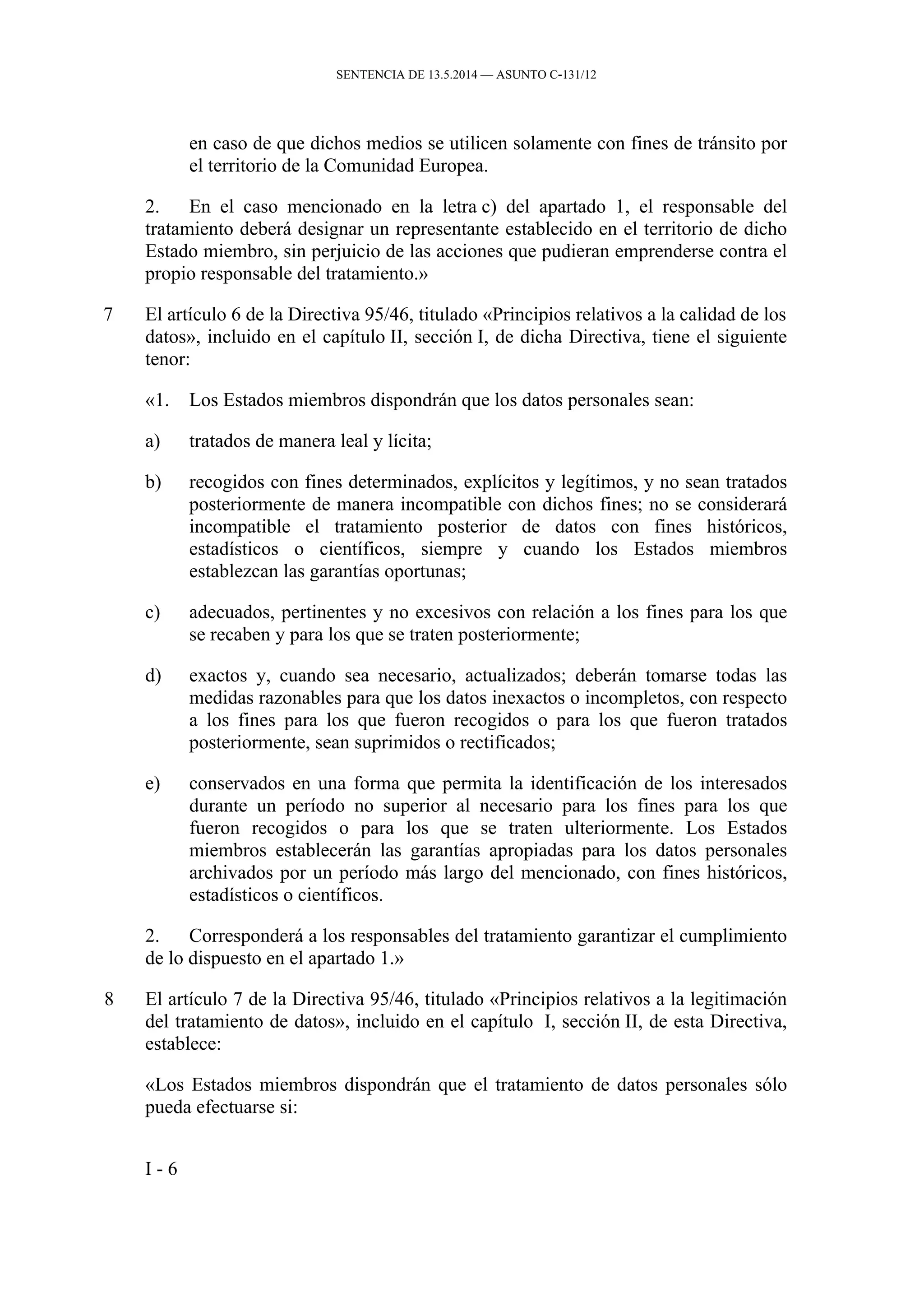 SENTENCIA DE 13.5.2014 — ASUNTO C‑131/12
en caso de que dichos medios se utilicen solamente con fines de tránsito por
el territorio de la Comunidad Europea.
2. En el caso mencionado en la letra c) del apartado 1, el responsable del
tratamiento deberá designar un representante establecido en el territorio de dicho
Estado miembro, sin perjuicio de las acciones que pudieran emprenderse contra el
propio responsable del tratamiento.»
7 El artículo 6 de la Directiva 95/46, titulado «Principios relativos a la calidad de los
datos», incluido en el capítulo II, sección I, de dicha Directiva, tiene el siguiente
tenor:
«1. Los Estados miembros dispondrán que los datos personales sean:
a) tratados de manera leal y lícita;
b) recogidos con fines determinados, explícitos y legítimos, y no sean tratados
posteriormente de manera incompatible con dichos fines; no se considerará
incompatible el tratamiento posterior de datos con fines históricos,
estadísticos o científicos, siempre y cuando los Estados miembros
establezcan las garantías oportunas;
c) adecuados, pertinentes y no excesivos con relación a los fines para los que
se recaben y para los que se traten posteriormente;
d) exactos y, cuando sea necesario, actualizados; deberán tomarse todas las
medidas razonables para que los datos inexactos o incompletos, con respecto
a los fines para los que fueron recogidos o para los que fueron tratados
posteriormente, sean suprimidos o rectificados;
e) conservados en una forma que permita la identificación de los interesados
durante un período no superior al necesario para los fines para los que
fueron recogidos o para los que se traten ulteriormente. Los Estados
miembros establecerán las garantías apropiadas para los datos personales
archivados por un período más largo del mencionado, con fines históricos,
estadísticos o científicos.
2. Corresponderá a los responsables del tratamiento garantizar el cumplimiento
de lo dispuesto en el apartado 1.»
8 El artículo 7 de la Directiva 95/46, titulado «Principios relativos a la legitimación
del tratamiento de datos», incluido en el capítulo I, sección II, de esta Directiva,
establece:
«Los Estados miembros dispondrán que el tratamiento de datos personales sólo
pueda efectuarse si:
I - 6
 