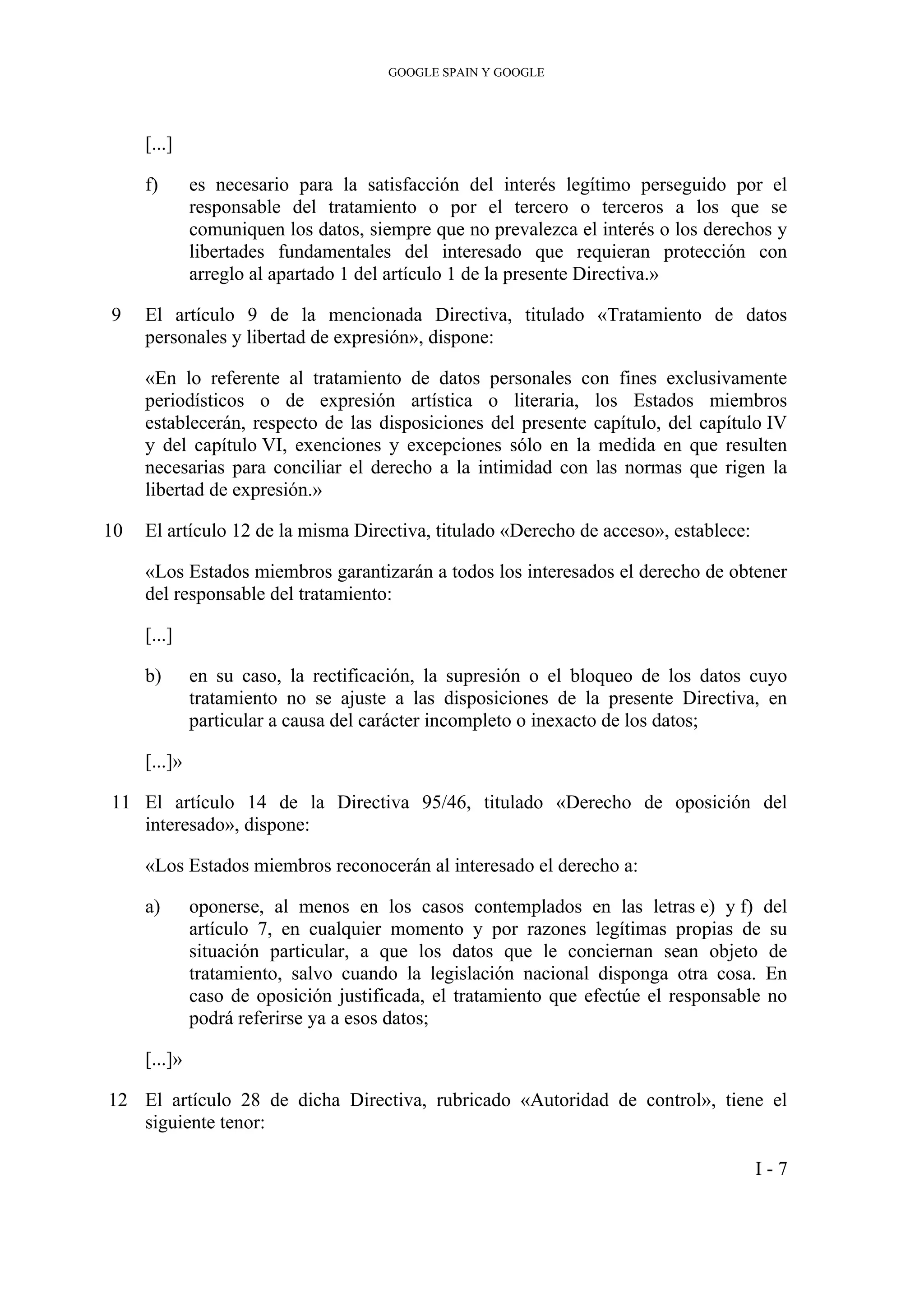 GOOGLE SPAIN Y GOOGLE
[...]
f) es necesario para la satisfacción del interés legítimo perseguido por el
responsable del tratamiento o por el tercero o terceros a los que se
comuniquen los datos, siempre que no prevalezca el interés o los derechos y
libertades fundamentales del interesado que requieran protección con
arreglo al apartado 1 del artículo 1 de la presente Directiva.»
9 El artículo 9 de la mencionada Directiva, titulado «Tratamiento de datos
personales y libertad de expresión», dispone:
«En lo referente al tratamiento de datos personales con fines exclusivamente
periodísticos o de expresión artística o literaria, los Estados miembros
establecerán, respecto de las disposiciones del presente capítulo, del capítulo IV
y del capítulo VI, exenciones y excepciones sólo en la medida en que resulten
necesarias para conciliar el derecho a la intimidad con las normas que rigen la
libertad de expresión.»
10 El artículo 12 de la misma Directiva, titulado «Derecho de acceso», establece:
«Los Estados miembros garantizarán a todos los interesados el derecho de obtener
del responsable del tratamiento:
[...]
b) en su caso, la rectificación, la supresión o el bloqueo de los datos cuyo
tratamiento no se ajuste a las disposiciones de la presente Directiva, en
particular a causa del carácter incompleto o inexacto de los datos;
[...]»
11 El artículo 14 de la Directiva 95/46, titulado «Derecho de oposición del
interesado», dispone:
«Los Estados miembros reconocerán al interesado el derecho a:
a) oponerse, al menos en los casos contemplados en las letras e) y f) del
artículo 7, en cualquier momento y por razones legítimas propias de su
situación particular, a que los datos que le conciernan sean objeto de
tratamiento, salvo cuando la legislación nacional disponga otra cosa. En
caso de oposición justificada, el tratamiento que efectúe el responsable no
podrá referirse ya a esos datos;
[...]»
12 El artículo 28 de dicha Directiva, rubricado «Autoridad de control», tiene el
siguiente tenor:
I - 7
 
