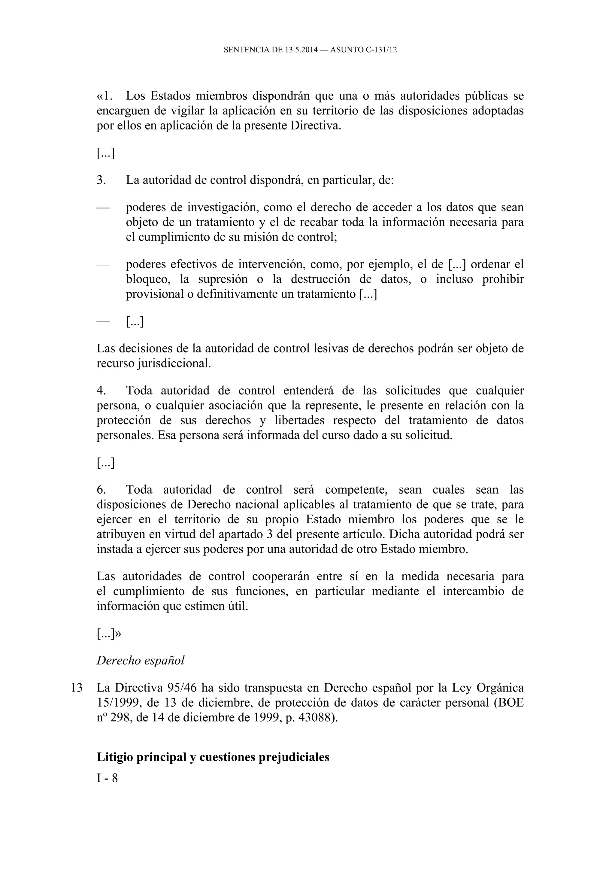 SENTENCIA DE 13.5.2014 — ASUNTO C‑131/12
«1. Los Estados miembros dispondrán que una o más autoridades públicas se
encarguen de vigilar la aplicación en su territorio de las disposiciones adoptadas
por ellos en aplicación de la presente Directiva.
[...]
3. La autoridad de control dispondrá, en particular, de:
— poderes de investigación, como el derecho de acceder a los datos que sean
objeto de un tratamiento y el de recabar toda la información necesaria para
el cumplimiento de su misión de control;
— poderes efectivos de intervención, como, por ejemplo, el de [...] ordenar el
bloqueo, la supresión o la destrucción de datos, o incluso prohibir
provisional o definitivamente un tratamiento [...]
— [...]
Las decisiones de la autoridad de control lesivas de derechos podrán ser objeto de
recurso jurisdiccional.
4. Toda autoridad de control entenderá de las solicitudes que cualquier
persona, o cualquier asociación que la represente, le presente en relación con la
protección de sus derechos y libertades respecto del tratamiento de datos
personales. Esa persona será informada del curso dado a su solicitud.
[...]
6. Toda autoridad de control será competente, sean cuales sean las
disposiciones de Derecho nacional aplicables al tratamiento de que se trate, para
ejercer en el territorio de su propio Estado miembro los poderes que se le
atribuyen en virtud del apartado 3 del presente artículo. Dicha autoridad podrá ser
instada a ejercer sus poderes por una autoridad de otro Estado miembro.
Las autoridades de control cooperarán entre sí en la medida necesaria para
el cumplimiento de sus funciones, en particular mediante el intercambio de
información que estimen útil.
[...]»
Derecho español
13 La Directiva 95/46 ha sido transpuesta en Derecho español por la Ley Orgánica
15/1999, de 13 de diciembre, de protección de datos de carácter personal (BOE
nº 298, de 14 de diciembre de 1999, p. 43088).
Litigio principal y cuestiones prejudiciales
I - 8
 