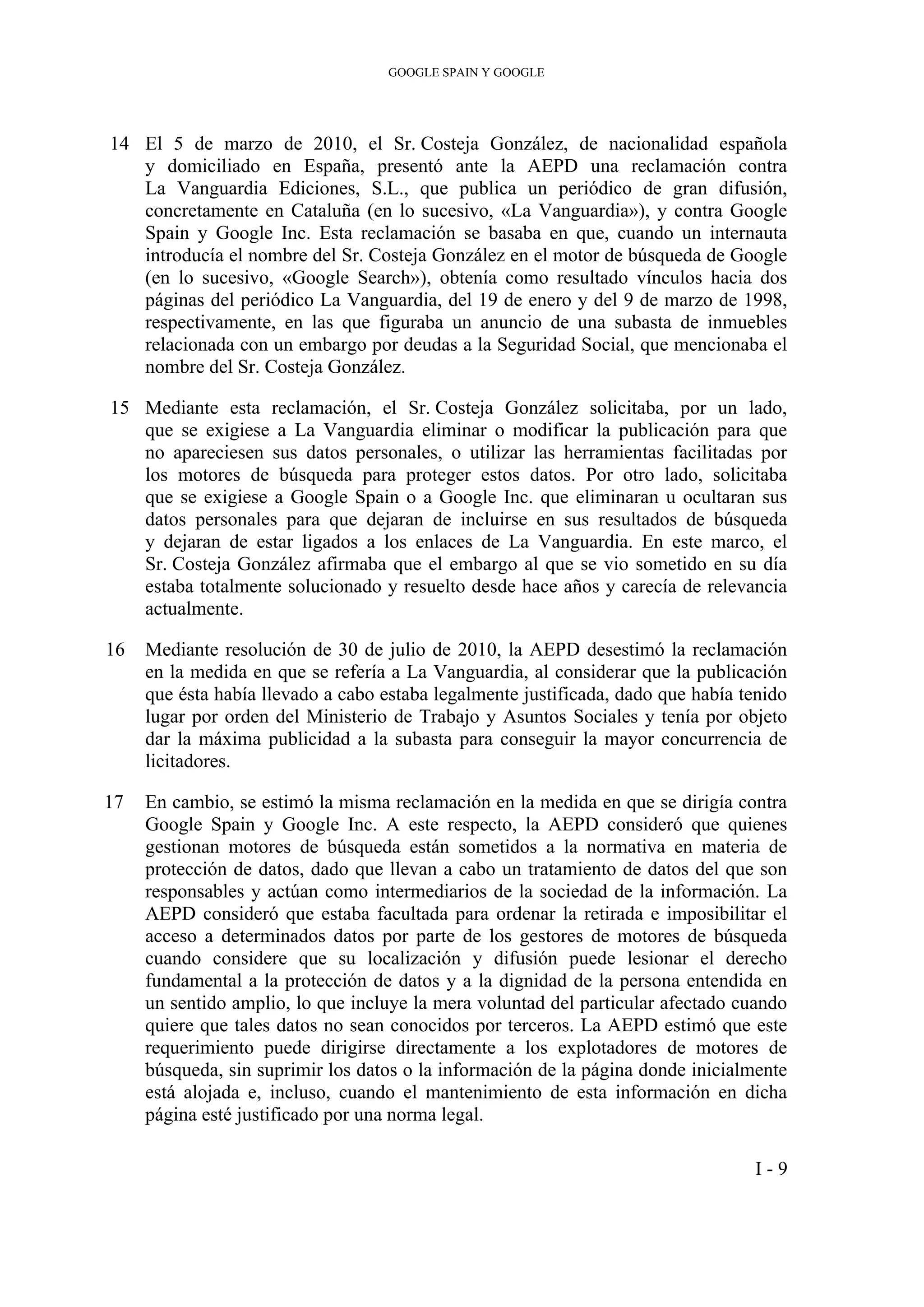 GOOGLE SPAIN Y GOOGLE
14 El 5 de marzo de 2010, el Sr. Costeja González, de nacionalidad española
y domiciliado en España, presentó ante la AEPD una reclamación contra
La Vanguardia Ediciones, S.L., que publica un periódico de gran difusión,
concretamente en Cataluña (en lo sucesivo, «La Vanguardia»), y contra Google
Spain y Google Inc. Esta reclamación se basaba en que, cuando un internauta
introducía el nombre del Sr. Costeja González en el motor de búsqueda de Google
(en lo sucesivo, «Google Search»), obtenía como resultado vínculos hacia dos
páginas del periódico La Vanguardia, del 19 de enero y del 9 de marzo de 1998,
respectivamente, en las que figuraba un anuncio de una subasta de inmuebles
relacionada con un embargo por deudas a la Seguridad Social, que mencionaba el
nombre del Sr. Costeja González.
15 Mediante esta reclamación, el Sr. Costeja González solicitaba, por un lado,
que se exigiese a La Vanguardia eliminar o modificar la publicación para que
no apareciesen sus datos personales, o utilizar las herramientas facilitadas por
los motores de búsqueda para proteger estos datos. Por otro lado, solicitaba
que se exigiese a Google Spain o a Google Inc. que eliminaran u ocultaran sus
datos personales para que dejaran de incluirse en sus resultados de búsqueda
y dejaran de estar ligados a los enlaces de La Vanguardia. En este marco, el
Sr. Costeja González afirmaba que el embargo al que se vio sometido en su día
estaba totalmente solucionado y resuelto desde hace años y carecía de relevancia
actualmente.
16 Mediante resolución de 30 de julio de 2010, la AEPD desestimó la reclamación
en la medida en que se refería a La Vanguardia, al considerar que la publicación
que ésta había llevado a cabo estaba legalmente justificada, dado que había tenido
lugar por orden del Ministerio de Trabajo y Asuntos Sociales y tenía por objeto
dar la máxima publicidad a la subasta para conseguir la mayor concurrencia de
licitadores.
17 En cambio, se estimó la misma reclamación en la medida en que se dirigía contra
Google Spain y Google Inc. A este respecto, la AEPD consideró que quienes
gestionan motores de búsqueda están sometidos a la normativa en materia de
protección de datos, dado que llevan a cabo un tratamiento de datos del que son
responsables y actúan como intermediarios de la sociedad de la información. La
AEPD consideró que estaba facultada para ordenar la retirada e imposibilitar el
acceso a determinados datos por parte de los gestores de motores de búsqueda
cuando considere que su localización y difusión puede lesionar el derecho
fundamental a la protección de datos y a la dignidad de la persona entendida en
un sentido amplio, lo que incluye la mera voluntad del particular afectado cuando
quiere que tales datos no sean conocidos por terceros. La AEPD estimó que este
requerimiento puede dirigirse directamente a los explotadores de motores de
búsqueda, sin suprimir los datos o la información de la página donde inicialmente
está alojada e, incluso, cuando el mantenimiento de esta información en dicha
página esté justificado por una norma legal.
I - 9
 