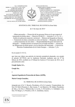 SENTENCIA DEL TRIBUNAL DE JUSTICIA (Gran Sala)
de 13 de mayo de 2014 *
«Datos personales — Protección de las personas físicas en lo que respecta al
tratamiento de dichos datos — Directiva 95/46/CE — Artículos 2, 4, 12 y 14 —
Ámbito de aplicación material y territorial — Motores de búsqueda en Internet
— Tratamiento de datos contenidos en sitios de Internet — Búsqueda, indexación
y almacenamiento de estos datos — Responsabilidad del gestor del motor de
búsqueda — Establecimiento en territorio de un Estado miembro — Alcance de
las obligaciones de dicho gestor y de los derechos del interesado — Carta de los
Derechos Fundamentales de la Unión Europea — Artículos 7 y 8»
En el asunto C‑131/12,
que tiene por objeto una petición de decisión prejudicial planteada, con arreglo
al artículo 267 TFUE, por la Audiencia Nacional, mediante auto de 27 de
febrero de 2012, recibido en el Tribunal de Justicia el 9 de marzo de 2012, en el
procedimiento entre
Google Spain, S.L.,
Google Inc.
y
Agencia Española de Protección de Datos (AEPD),
Mario Costeja González,
EL TRIBUNAL DE JUSTICIA (Gran Sala),
integrado por el Sr. V. Skouris, Presidente, el Sr. K. Lenaerts, Vicepresidente, los
Sres. M. Ilešič (Ponente), L. Bay Larsen, T. von Danwitz y M. Safjan, Presidentes
de Sala, y los Sres. J. Malenovský, E. Levits, A. Ó Caoimh y A. Arabadjiev y las
Sras. M. Berger y A. Prechal y el Sr. E. Jarašiūnas, Jueces;
* Lengua de procedimiento: español.
ES
 