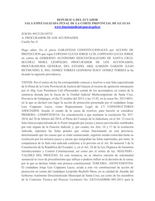 REPUBLICA DEL ECUADOR
SALA ESPECIALIZADA PENAL DE LA CORTE PROVINCIAL DE GUAYAS
www.funcionjudicial-guayas.gob.ec
JUICIO: 0912120130735
A: PROCURADOR DE LOS ACCIONADOS
Casilla No: 0
Hago saber: En el juicio GARANTIAS CONSTITUCIONALES por ACCION DE
PROTECCION que sigue COPIANO LUCES JORGE LUIS, COPPIANO LUCES JORGE
en contra de GOBIERNO AUTONOMO DESCENTRALIZADO DE SANTA CRUZ,
BUCHELI MORA LEOPOLDO, PROCURADOR DE LOS ACCIONADOS,
PROCURADURIA GENERAL DEL ESTADO, ARQ. GARZON GARZON JULIO
REYMUNDO; E, ING. GOMEZ TORRES LEONIDAS ISACC GOMEZ TORRES se ha
dictado la siguiente providencia:
VISTOS: Por el sorteo de ley ha correspondido conocer y resolver a esta Sala especializada
de lo Penal de la Corte Provincial de Justicia del Guayas el recurso de apelación interpuesto
por el Abg. Luís Portalanza Cali (Procurador común de los accionados), en contra de la
sentencia dictada por la Jueza de la Unidad Judicial Multicompetente de Santa Cruz,
Provincia de Galápagos, el día 25 octubre del 2013, a las 11:45, en la causa No. 2013-0051,
en la que se declaró con lugar la acción de protección presentada por el ciudadano Jorge
Luís Coppiano Luces, como Representante Legal de C3 CONSTRUCTORES
ASOCIADOS. Siendo el estado de la causa de resolver, para hacerlo se considera:
PRIMERO.- COMPETENCIA: En consideración a que mediante la resolución No. 037-
2014, del 28 de febrero del 2014, el Pleno del Consejo de la Judicatura, en el Art. 12 crea la
Sala (única) especializada de lo Penal integrada por juezas y jueces provinciales nombrados
por este órgano de la Función Judicial; y, por cuanto, los Arts. 16 y 17 de la resolución
indicada, suprimen las Salas penales que venían funcionando en esta provincia,
determinando que las causas que se están sustanciando, seguirán siendo conocidas hasta su
resolución por los mismos jueces y juezas que integraban las Salas suprimidas; por tanto, la
competencia de la Sala está radicada conforme a lo previsto en el Art. 86 numeral 3 de la
Constitución de la República del Ecuador; y, en el Art. 24 de la Ley Orgánica de Garantías
Jurisdiccionales y Control Constitucional, así como por el sorteo de ley. SEGUNDO.-
VALIDEZ DEL PROCESO: En esta instancia, no se observa omisión de solemnidad
sustancial ni vicio de procedimiento que influya o pudiera influir en la decisión de la causa;
por lo que se declara válido este proceso constitucional. TERCERO.- ANTECEDENTES:
El ciudadano Jorge Luis Coppiano Luces, acude a esta vía constitucional de acción de
protección en contra del ciudadano Leopoldo Buchelli Mora, en su calidad de Alcalde del
Gobierno Autónomo Descentralizado Municipal de Santa Cruz; así como de los miembros
de la Comisión Técnica del Proceso Licitatorio No. LICO-GADMSC-003-2013 para la
 