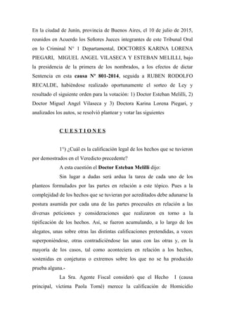 En la ciudad de Junín, provincia de Buenos Aires, el 10 de julio de 2015,
reunidos en Acuerdo los Señores Jueces integrantes de este Tribunal Oral
en lo Criminal N° 1 Departamental, DOCTORES KARINA LORENA
PIEGARI, MIGUEL ANGEL VILASECA Y ESTEBAN MELILLI, bajo
la presidencia de la primera de los nombrados, a los efectos de dictar
Sentencia en esta causa Nº 801-2014, seguida a RUBEN RODOLFO
RECALDE, habiéndose realizado oportunamente el sorteo de Ley y
resultado el siguiente orden para la votación: 1) Doctor Esteban Melilli, 2)
Doctor Miguel Angel Vilaseca y 3) Doctora Karina Lorena Piegari, y
analizados los autos, se resolvió plantear y votar las siguientes
C U E S T I O N E S
1°) ¿Cuál es la calificación legal de los hechos que se tuvieron
por demostrados en el Veredicto precedente?
A esta cuestión el Doctor Esteban Melilli dijo:
Sin lugar a dudas será ardua la tarea de cada uno de los
planteos formulados por las partes en relación a este tópico. Pues a la
complejidad de los hechos que se tuvieran por acreditados debe adunarse la
postura asumida por cada una de las partes procesales en relación a las
diversas peticiones y consideraciones que realizaron en torno a la
tipificación de los hechos. Así, se fueron acumulando, a lo largo de los
alegatos, unas sobre otras las distintas calificaciones pretendidas, a veces
superponiéndose, otras contradiciéndose las unas con las otras y, en la
mayoría de los casos, tal como aconteciera en relación a los hechos,
sostenidas en conjeturas o extremos sobre los que no se ha producido
prueba alguna.-
La Sra. Agente Fiscal consideró que el Hecho I (causa
principal, víctima Paola Tomé) merece la calificación de Homicidio
 
