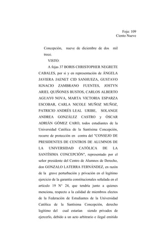 Foja: 109
Ciento Nueve
Concepción,

nueve de diciembre de dos

mil

trece.
VISTO:
A fojas 37 BORIS CHRISTOPHER NEGRETE
CABALES, por si y en representación de ÁNGELA
JAVIERA JAENET CID SANHUEZA, GUSTAVO
IGNACIO

ZAMBRANO

FUENTES,

JOSTYN

ARIEL QUIÑONES BUSTOS, CARLOS ALBERTO
AGUAY0 NOVA, MARTA VICTORIA ESPARZA
ESCOBAR, CARLA NICOLE MUÑOZ MUÑOZ,
PATRICIO ANDRÉS LEAL URIBE,
ANDREA

GONZÁLEZ

CASTRO

SOLANGE
y

ÓSCAR

ADRIÁN GÓMEZ CARO, todos estudiantes de la
Universidad Católica de la Santísima Concepción,
recurre de protección en contra del "CONSEJO DE
PRESIDENTES DE CENTROS DE ALUMNOS DE
LA

UNIVERSIDAD

CATÓLICA

DE

LA

SANTÍSIMA CONCEPCIÓN", representado por el
señor presidente del Centro de Alumnos de Derecho,
don GONZALO LATERRA FERNÁNDEZ, en razón
de la grave perturbación y privación en el legítimo
ejercicio de la garantía constitucionales señalada en el
artículo 19 N° 24, que tendría junto a quienes
menciona, respecto a la calidad de miembros electos
de la Federación de Estudiantes de la Universidad
Católica de la Santísima Concepción, derecho
legítimo del

cual estarían

siendo privados de

ejercerlo, debido a un acto arbitrario e ilegal emitido

 