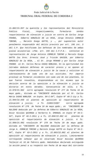 Poder Judicial de la Nación
TRIBUNAL ORAL FEDERAL DE CORDOBA 2
21.882/21.937 la querella y los representantes del Ministerio
Publico Fiscal, respectivamente, formularon sendos
requerimientos de elevación a juicio en contra de Carlos Jorge
FRANKE, Edberto GONZÁLEZ DE LA VEGA, Jorge Antonio CORNEJO
TORINO, …, Marcelo Diego GATTO, y …, por suponerlos autor
penalmente responsable del delito previsto por art. 186 inc. 5
del C.P. Que notificada las defensas de los nombrados de ambas
piezas acusatorias –cfme. art. 349 del C.P.P.N.- contestan en
representación de Jorge Antonio CORNEJO TORINO y Marcelo Diego
GATTO los Dres. Ernesto José y Tristán GAVIER, por Edberto
GONZALEZ de la VEGA, … el Dr. Jorge PERANO y por Carlos Jorge
FRANKE el Dr. Carlos María CASAS NOBLEGA. En la oportunidad los
letrados deducen defensas de carácter previo y se oponen al
requerimiento de elevación a juicio de la causa y solicitan el
sobreseimiento de cada uno de sus asistidos. Por imperio
procesal se formaron incidentes con cada uno de los planteos, lo
que fueron resueltos, disponiéndose en los mismos que la
decisión acerca de la oposición a la elevación a juicio se
dictaría en estos obrados. Consecuencia de ello, a fs.
21.979/21.982 corre agregada resolución Nº 277 de fecha 10 de
mayo ppdo., dictada en “INCIDENTE deducido por el Dr. Carlos
María CASAS NOBLEGA en Expte. 04-C-04”, Expte Nº 48-I-11y a fs.
21.994/22.049 el planteo de oposición al requerimiento de
elevación a juicio; a fs. 21983/21987 corre agregada
resolución Nº 278 de fecha 10 de mayo ppdo., en “INCIDENTE de
NULIDAD deducido por la defensa de Edberto GONZALEZ de la VEGA,
Oscar Nicolás QUIROGA y Norberto O. EMANUEL en Expte Nº 04-C-
04”, Expte Nº 46-I-2011 y a fs. 22.050/22.062 el planteo de
oposición al requerimiento de elevación a juicio. A fs.
21.988/21.992 resolución Nº 279 de fecha 10 de mayo ppdo.
dictada en “INCIDENTE de NULIDAD deducido por la defensa de
Jorge A. CORNEJO TORINO y Marcelo Diego GATTO en Expte Nº 04-C-
04”, Expte Nº 43-I-2011 y a fs. 22.063/22.082 el planteo de
oposición al requerimiento de elevación a juicio. Liminarmente
corresponde señalar que el encartado Oscar Nicolás QUIROGA
falleció el 18 de febrero ppdo. Habiéndose declarado extinguida
la acción penal a su respecto con fecha 10 de mayo del corriente
10
 